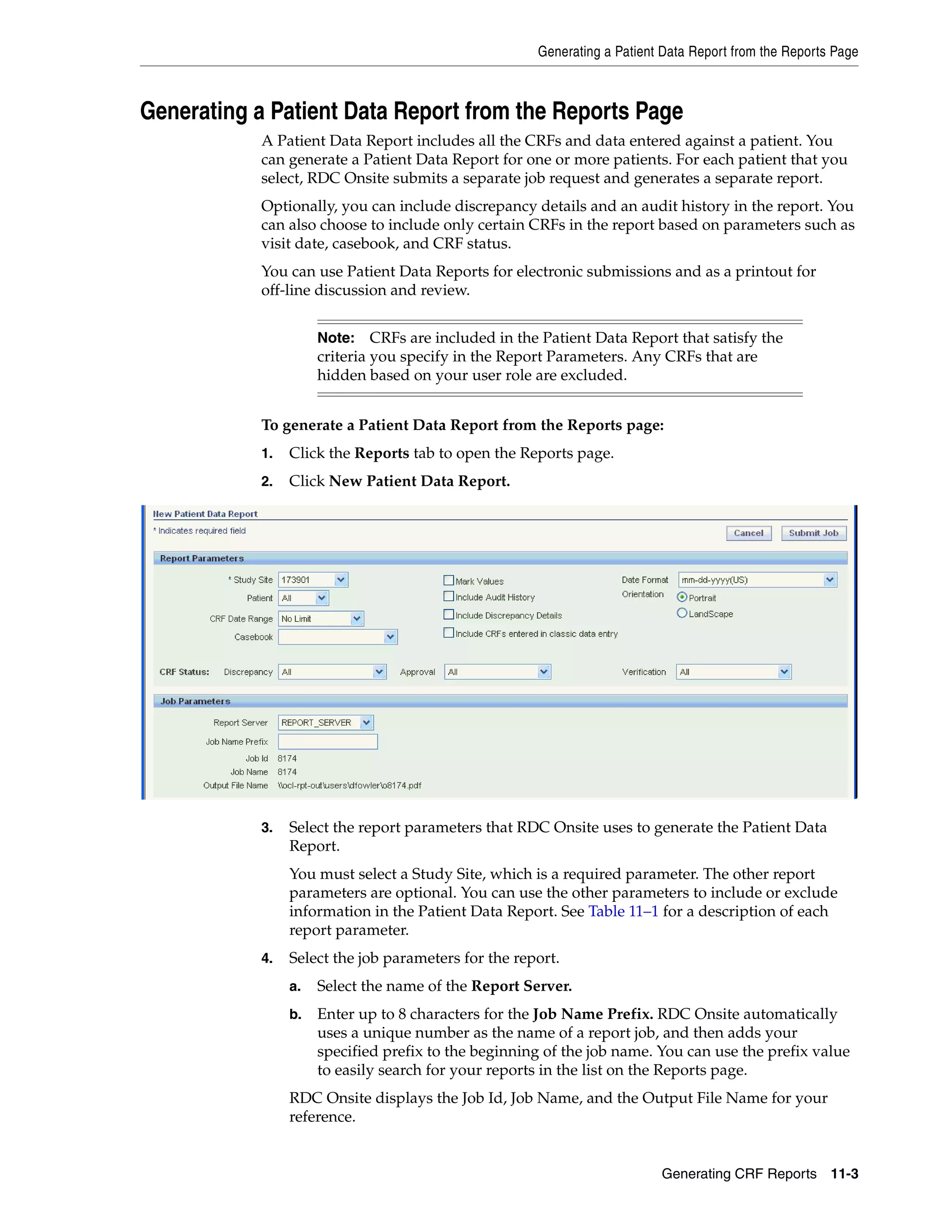Generating a Patient Data Report from the Reports Page Generating CRF Reports 11-3 Generating a Patient Data Report from the Reports Page A Patient Data Report includes all the CRFs and data entered against a patient. You can generate a Patient Data Report for one or more patients. For each patient that you select, RDC Onsite submits a separate job request and generates a separate report. Optionally, you can include discrepancy details and an audit history in the report. You can also choose to include only certain CRFs in the report based on parameters such as visit date, casebook, and CRF status. You can use Patient Data Reports for electronic submissions and as a printout for off-line discussion and review. To generate a Patient Data Report from the Reports page: 1. Click the Reports tab to open the Reports page. 2. Click New Patient Data Report. 3. Select the report parameters that RDC Onsite uses to generate the Patient Data Report. You must select a Study Site, which is a required parameter. The other report parameters are optional. You can use the other parameters to include or exclude information in the Patient Data Report. See Table 11–1 for a description of each report parameter. 4. Select the job parameters for the report. a. Select the name of the Report Server. b. Enter up to 8 characters for the Job Name Prefix. RDC Onsite automatically uses a unique number as the name of a report job, and then adds your specified prefix to the beginning of the job name. You can use the prefix value to easily search for your reports in the list on the Reports page. RDC Onsite displays the Job Id, Job Name, and the Output File Name for your reference. Note: CRFs are included in the Patient Data Report that satisfy the criteria you specify in the Report Parameters. Any CRFs that are hidden based on your user role are excluded. 