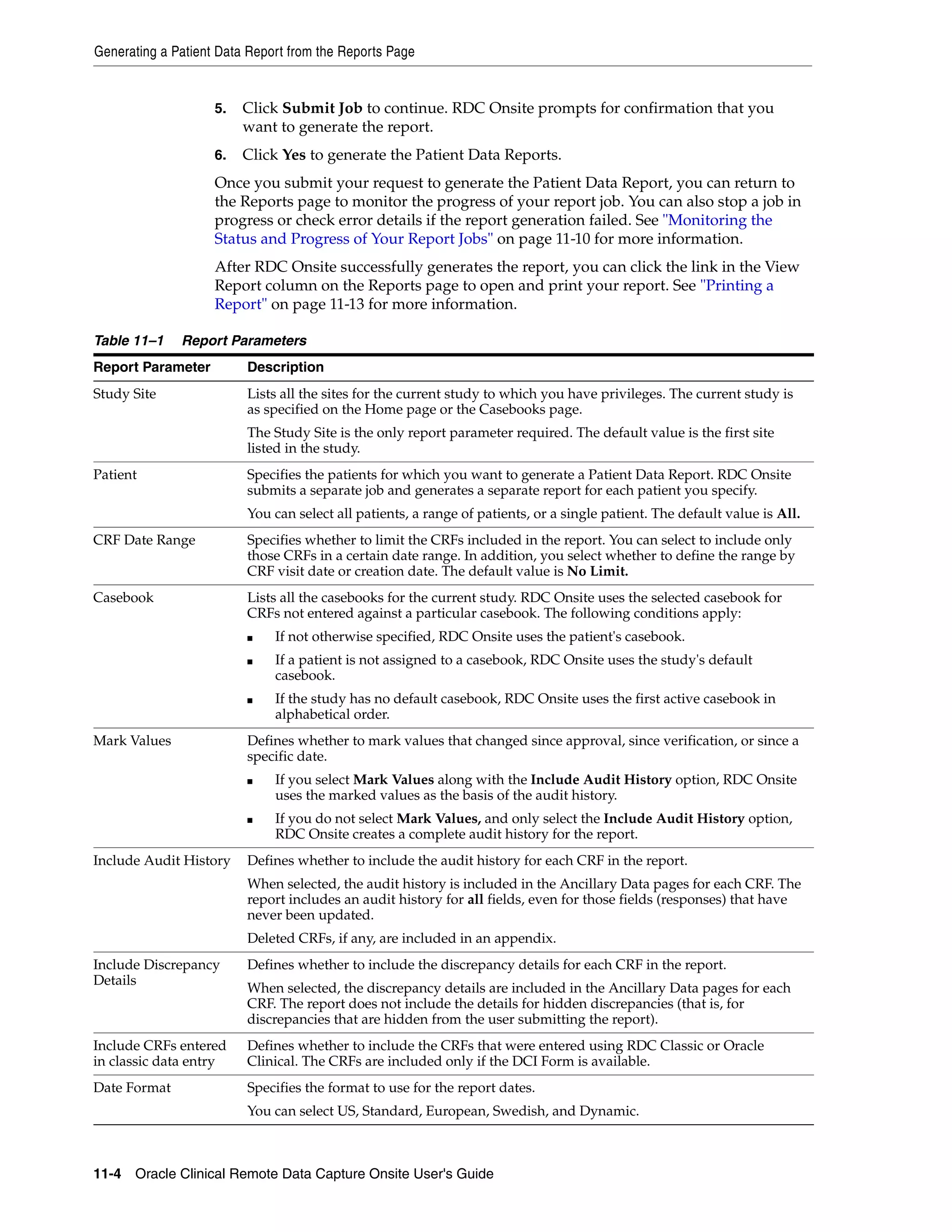 Generating a Patient Data Report from the Reports Page 11-4 Oracle Clinical Remote Data Capture Onsite User's Guide 5. Click Submit Job to continue. RDC Onsite prompts for confirmation that you want to generate the report. 6. Click Yes to generate the Patient Data Reports. Once you submit your request to generate the Patient Data Report, you can return to the Reports page to monitor the progress of your report job. You can also stop a job in progress or check error details if the report generation failed. See "Monitoring the Status and Progress of Your Report Jobs" on page 11-10 for more information. After RDC Onsite successfully generates the report, you can click the link in the View Report column on the Reports page to open and print your report. See "Printing a Report" on page 11-13 for more information. Table 11–1 Report Parameters Report Parameter Description Study Site Lists all the sites for the current study to which you have privileges. The current study is as specified on the Home page or the Casebooks page. The Study Site is the only report parameter required. The default value is the first site listed in the study. Patient Specifies the patients for which you want to generate a Patient Data Report. RDC Onsite submits a separate job and generates a separate report for each patient you specify. You can select all patients, a range of patients, or a single patient. The default value is All. CRF Date Range Specifies whether to limit the CRFs included in the report. You can select to include only those CRFs in a certain date range. In addition, you select whether to define the range by CRF visit date or creation date. The default value is No Limit. Casebook Lists all the casebooks for the current study. RDC Onsite uses the selected casebook for CRFs not entered against a particular casebook. The following conditions apply: ■ If not otherwise specified, RDC Onsite uses the patient's casebook. ■ If a patient is not assigned to a casebook, RDC Onsite uses the study's default casebook. ■ If the study has no default casebook, RDC Onsite uses the first active casebook in alphabetical order. Mark Values Defines whether to mark values that changed since approval, since verification, or since a specific date. ■ If you select Mark Values along with the Include Audit History option, RDC Onsite uses the marked values as the basis of the audit history. ■ If you do not select Mark Values, and only select the Include Audit History option, RDC Onsite creates a complete audit history for the report. Include Audit History Defines whether to include the audit history for each CRF in the report. When selected, the audit history is included in the Ancillary Data pages for each CRF. The report includes an audit history for all fields, even for those fields (responses) that have never been updated. Deleted CRFs, if any, are included in an appendix. Include Discrepancy Details Defines whether to include the discrepancy details for each CRF in the report. When selected, the discrepancy details are included in the Ancillary Data pages for each CRF. The report does not include the details for hidden discrepancies (that is, for discrepancies that are hidden from the user submitting the report). Include CRFs entered in classic data entry Defines whether to include the CRFs that were entered using RDC Classic or Oracle Clinical. The CRFs are included only if the DCI Form is available. Date Format Specifies the format to use for the report dates. You can select US, Standard, European, Swedish, and Dynamic. 