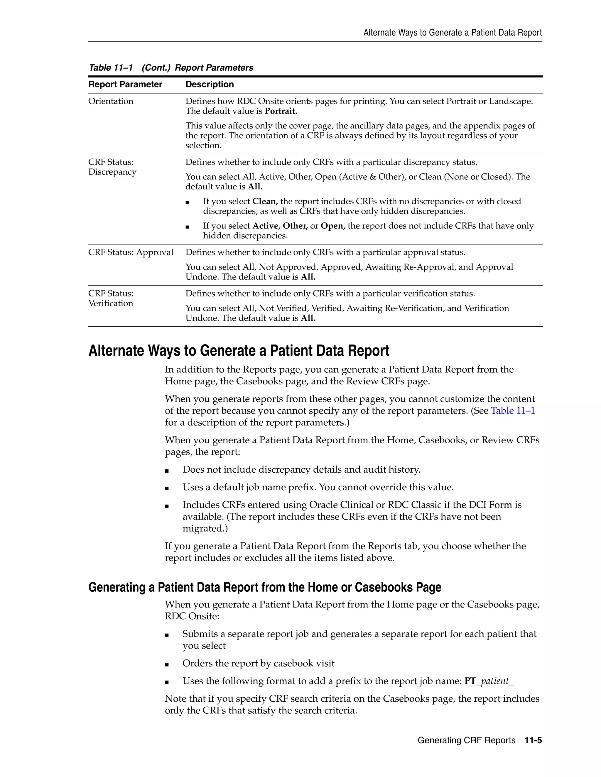 Alternate Ways to Generate a Patient Data Report Generating CRF Reports 11-5 Alternate Ways to Generate a Patient Data Report In addition to the Reports page, you can generate a Patient Data Report from the Home page, the Casebooks page, and the Review CRFs page. When you generate reports from these other pages, you cannot customize the content of the report because you cannot specify any of the report parameters. (See Table 11–1 for a description of the report parameters.) When you generate a Patient Data Report from the Home, Casebooks, or Review CRFs pages, the report: ■ Does not include discrepancy details and audit history. ■ Uses a default job name prefix. You cannot override this value. ■ Includes CRFs entered using Oracle Clinical or RDC Classic if the DCI Form is available. (The report includes these CRFs even if the CRFs have not been migrated.) If you generate a Patient Data Report from the Reports tab, you choose whether the report includes or excludes all the items listed above. Generating a Patient Data Report from the Home or Casebooks Page When you generate a Patient Data Report from the Home page or the Casebooks page, RDC Onsite: ■ Submits a separate report job and generates a separate report for each patient that you select ■ Orders the report by casebook visit ■ Uses the following format to add a prefix to the report job name: PT_patient_ Note that if you specify CRF search criteria on the Casebooks page, the report includes only the CRFs that satisfy the search criteria. Orientation Defines how RDC Onsite orients pages for printing. You can select Portrait or Landscape. The default value is Portrait. This value affects only the cover page, the ancillary data pages, and the appendix pages of the report. The orientation of a CRF is always defined by its layout regardless of your selection. CRF Status: Discrepancy Defines whether to include only CRFs with a particular discrepancy status. You can select All, Active, Other, Open (Active & Other), or Clean (None or Closed). The default value is All. ■ If you select Clean, the report includes CRFs with no discrepancies or with closed discrepancies, as well as CRFs that have only hidden discrepancies. ■ If you select Active, Other, or Open, the report does not include CRFs that have only hidden discrepancies. CRF Status: Approval Defines whether to include only CRFs with a particular approval status. You can select All, Not Approved, Approved, Awaiting Re-Approval, and Approval Undone. The default value is All. CRF Status: Verification Defines whether to include only CRFs with a particular verification status. You can select All, Not Verified, Verified, Awaiting Re-Verification, and Verification Undone. The default value is All. Table 11–1 (Cont.) Report Parameters Report Parameter Description 