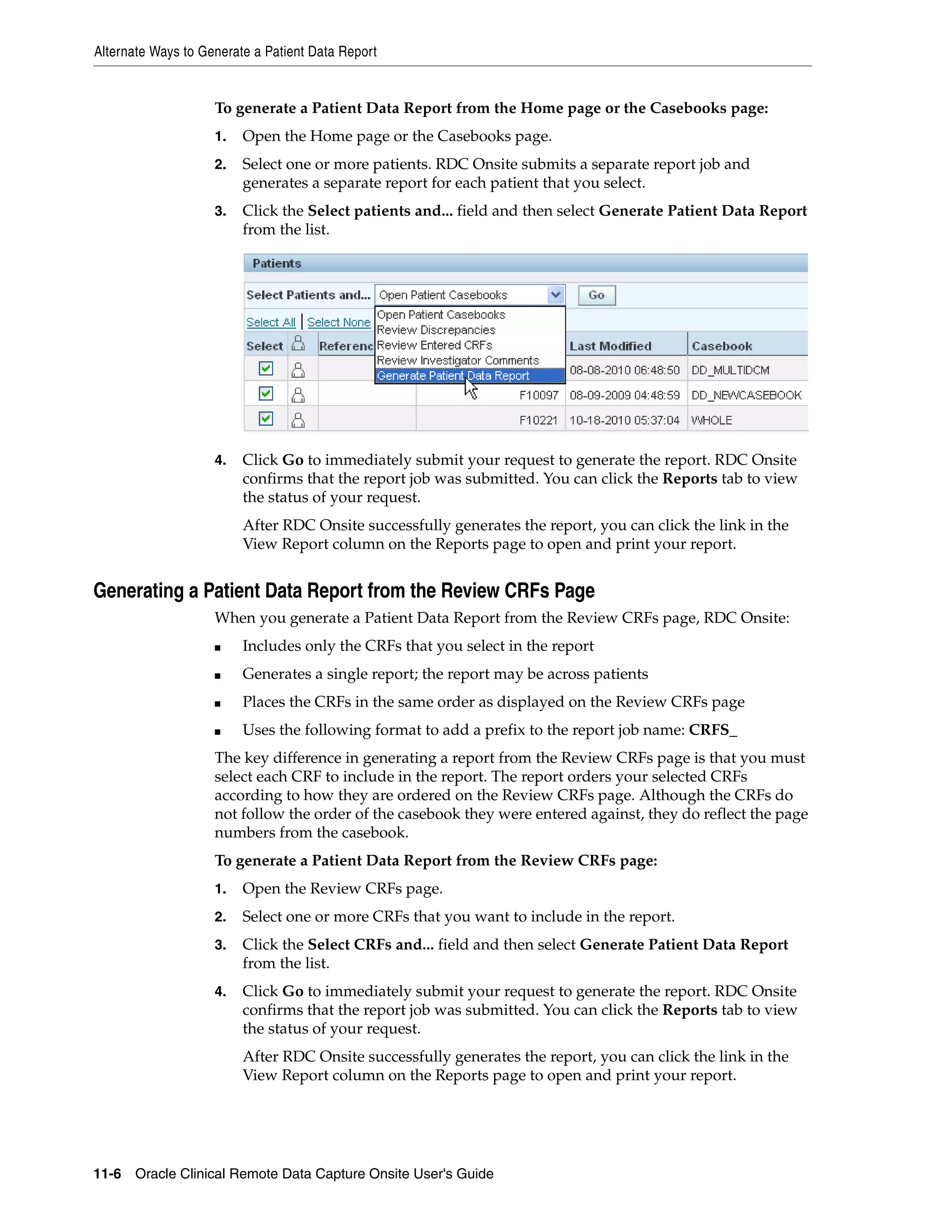 Alternate Ways to Generate a Patient Data Report 11-6 Oracle Clinical Remote Data Capture Onsite User's Guide To generate a Patient Data Report from the Home page or the Casebooks page: 1. Open the Home page or the Casebooks page. 2. Select one or more patients. RDC Onsite submits a separate report job and generates a separate report for each patient that you select. 3. Click the Select patients and... field and then select Generate Patient Data Report from the list. 4. Click Go to immediately submit your request to generate the report. RDC Onsite confirms that the report job was submitted. You can click the Reports tab to view the status of your request. After RDC Onsite successfully generates the report, you can click the link in the View Report column on the Reports page to open and print your report. Generating a Patient Data Report from the Review CRFs Page When you generate a Patient Data Report from the Review CRFs page, RDC Onsite: ■ Includes only the CRFs that you select in the report ■ Generates a single report; the report may be across patients ■ Places the CRFs in the same order as displayed on the Review CRFs page ■ Uses the following format to add a prefix to the report job name: CRFS_ The key difference in generating a report from the Review CRFs page is that you must select each CRF to include in the report. The report orders your selected CRFs according to how they are ordered on the Review CRFs page. Although the CRFs do not follow the order of the casebook they were entered against, they do reflect the page numbers from the casebook. To generate a Patient Data Report from the Review CRFs page: 1. Open the Review CRFs page. 2. Select one or more CRFs that you want to include in the report. 3. Click the Select CRFs and... field and then select Generate Patient Data Report from the list. 4. Click Go to immediately submit your request to generate the report. RDC Onsite confirms that the report job was submitted. You can click the Reports tab to view the status of your request. After RDC Onsite successfully generates the report, you can click the link in the View Report column on the Reports page to open and print your report. 