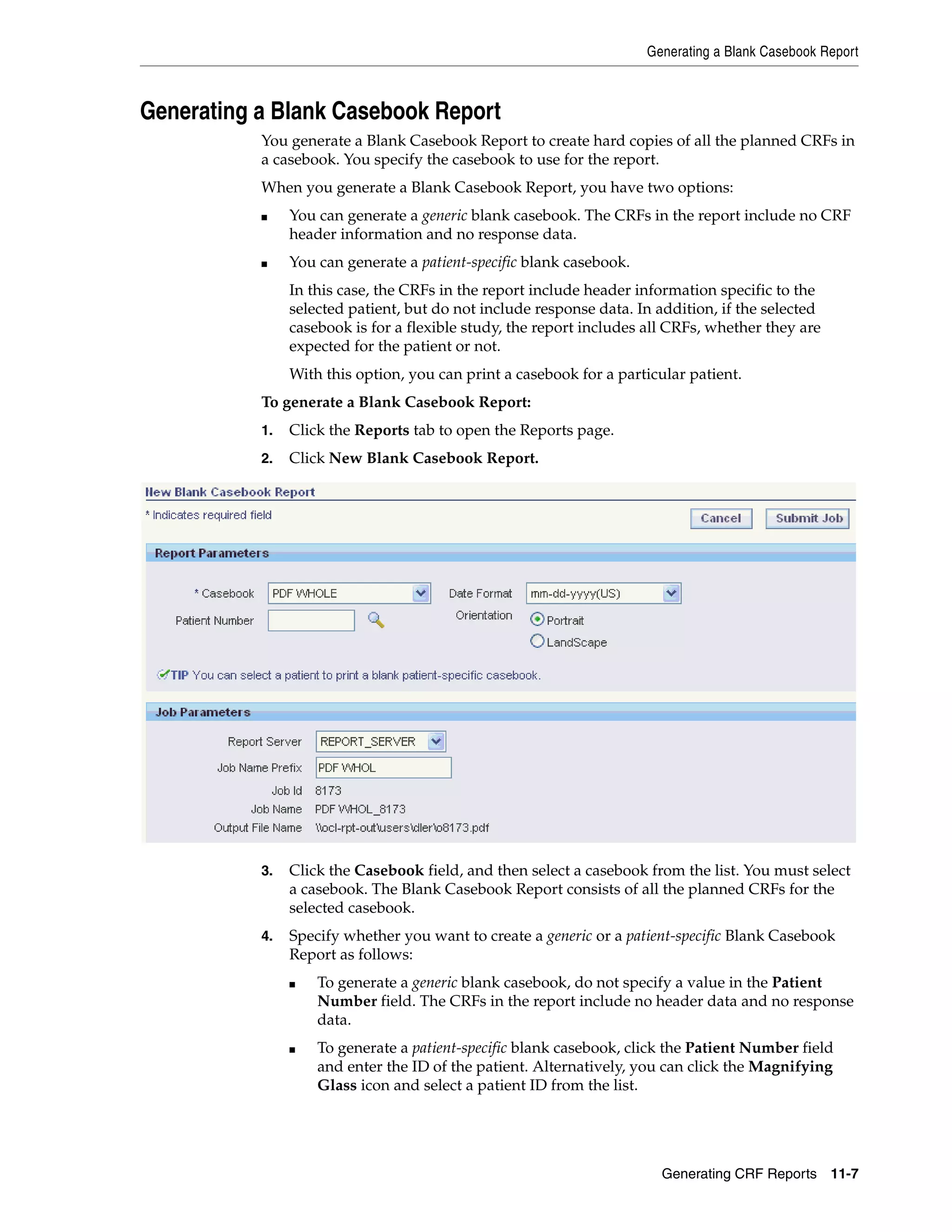 Generating a Blank Casebook Report Generating CRF Reports 11-7 Generating a Blank Casebook Report You generate a Blank Casebook Report to create hard copies of all the planned CRFs in a casebook. You specify the casebook to use for the report. When you generate a Blank Casebook Report, you have two options: ■ You can generate a generic blank casebook. The CRFs in the report include no CRF header information and no response data. ■ You can generate a patient-specific blank casebook. In this case, the CRFs in the report include header information specific to the selected patient, but do not include response data. In addition, if the selected casebook is for a flexible study, the report includes all CRFs, whether they are expected for the patient or not. With this option, you can print a casebook for a particular patient. To generate a Blank Casebook Report: 1. Click the Reports tab to open the Reports page. 2. Click New Blank Casebook Report. 3. Click the Casebook field, and then select a casebook from the list. You must select a casebook. The Blank Casebook Report consists of all the planned CRFs for the selected casebook. 4. Specify whether you want to create a generic or a patient-specific Blank Casebook Report as follows: ■ To generate a generic blank casebook, do not specify a value in the Patient Number field. The CRFs in the report include no header data and no response data. ■ To generate a patient-specific blank casebook, click the Patient Number field and enter the ID of the patient. Alternatively, you can click the Magnifying Glass icon and select a patient ID from the list. 
