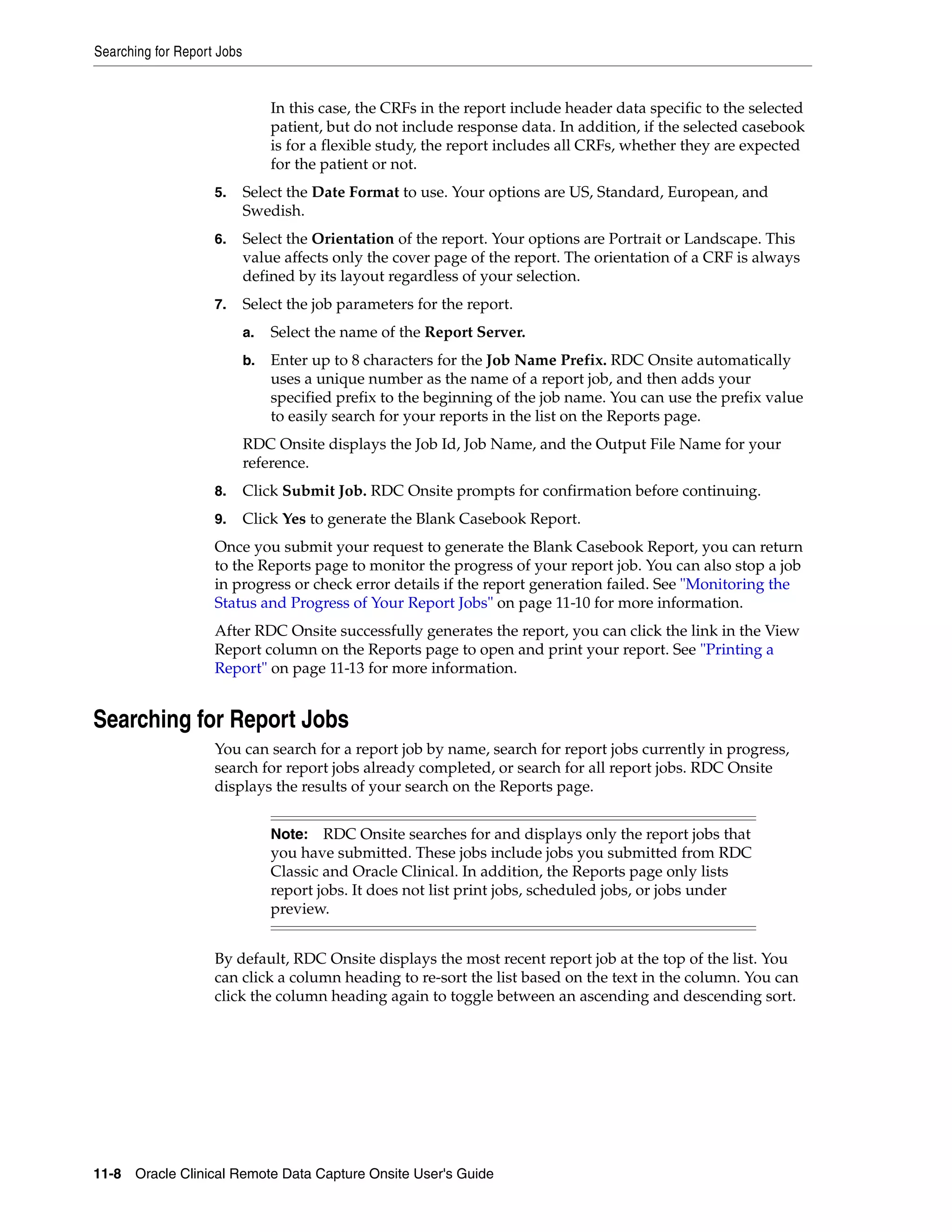 Searching for Report Jobs 11-8 Oracle Clinical Remote Data Capture Onsite User's Guide In this case, the CRFs in the report include header data specific to the selected patient, but do not include response data. In addition, if the selected casebook is for a flexible study, the report includes all CRFs, whether they are expected for the patient or not. 5. Select the Date Format to use. Your options are US, Standard, European, and Swedish. 6. Select the Orientation of the report. Your options are Portrait or Landscape. This value affects only the cover page of the report. The orientation of a CRF is always defined by its layout regardless of your selection. 7. Select the job parameters for the report. a. Select the name of the Report Server. b. Enter up to 8 characters for the Job Name Prefix. RDC Onsite automatically uses a unique number as the name of a report job, and then adds your specified prefix to the beginning of the job name. You can use the prefix value to easily search for your reports in the list on the Reports page. RDC Onsite displays the Job Id, Job Name, and the Output File Name for your reference. 8. Click Submit Job. RDC Onsite prompts for confirmation before continuing. 9. Click Yes to generate the Blank Casebook Report. Once you submit your request to generate the Blank Casebook Report, you can return to the Reports page to monitor the progress of your report job. You can also stop a job in progress or check error details if the report generation failed. See "Monitoring the Status and Progress of Your Report Jobs" on page 11-10 for more information. After RDC Onsite successfully generates the report, you can click the link in the View Report column on the Reports page to open and print your report. See "Printing a Report" on page 11-13 for more information. Searching for Report Jobs You can search for a report job by name, search for report jobs currently in progress, search for report jobs already completed, or search for all report jobs. RDC Onsite displays the results of your search on the Reports page. By default, RDC Onsite displays the most recent report job at the top of the list. You can click a column heading to re-sort the list based on the text in the column. You can click the column heading again to toggle between an ascending and descending sort. Note: RDC Onsite searches for and displays only the report jobs that you have submitted. These jobs include jobs you submitted from RDC Classic and Oracle Clinical. In addition, the Reports page only lists report jobs. It does not list print jobs, scheduled jobs, or jobs under preview. 