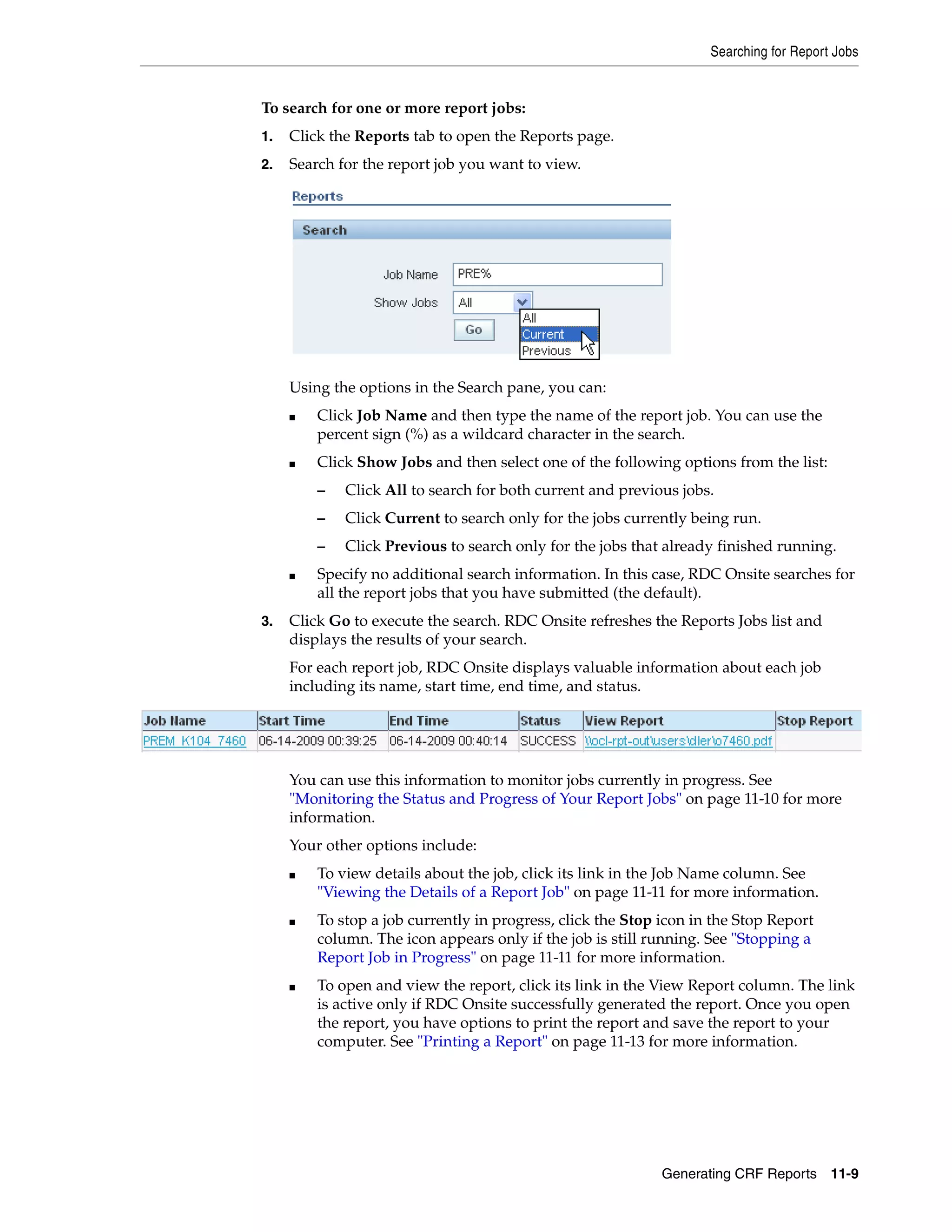 Searching for Report Jobs Generating CRF Reports 11-9 To search for one or more report jobs: 1. Click the Reports tab to open the Reports page. 2. Search for the report job you want to view. Using the options in the Search pane, you can: ■ Click Job Name and then type the name of the report job. You can use the percent sign (%) as a wildcard character in the search. ■ Click Show Jobs and then select one of the following options from the list: – Click All to search for both current and previous jobs. – Click Current to search only for the jobs currently being run. – Click Previous to search only for the jobs that already finished running. ■ Specify no additional search information. In this case, RDC Onsite searches for all the report jobs that you have submitted (the default). 3. Click Go to execute the search. RDC Onsite refreshes the Reports Jobs list and displays the results of your search. For each report job, RDC Onsite displays valuable information about each job including its name, start time, end time, and status. You can use this information to monitor jobs currently in progress. See "Monitoring the Status and Progress of Your Report Jobs" on page 11-10 for more information. Your other options include: ■ To view details about the job, click its link in the Job Name column. See "Viewing the Details of a Report Job" on page 11-11 for more information. ■ To stop a job currently in progress, click the Stop icon in the Stop Report column. The icon appears only if the job is still running. See "Stopping a Report Job in Progress" on page 11-11 for more information. ■ To open and view the report, click its link in the View Report column. The link is active only if RDC Onsite successfully generated the report. Once you open the report, you have options to print the report and save the report to your computer. See "Printing a Report" on page 11-13 for more information. 