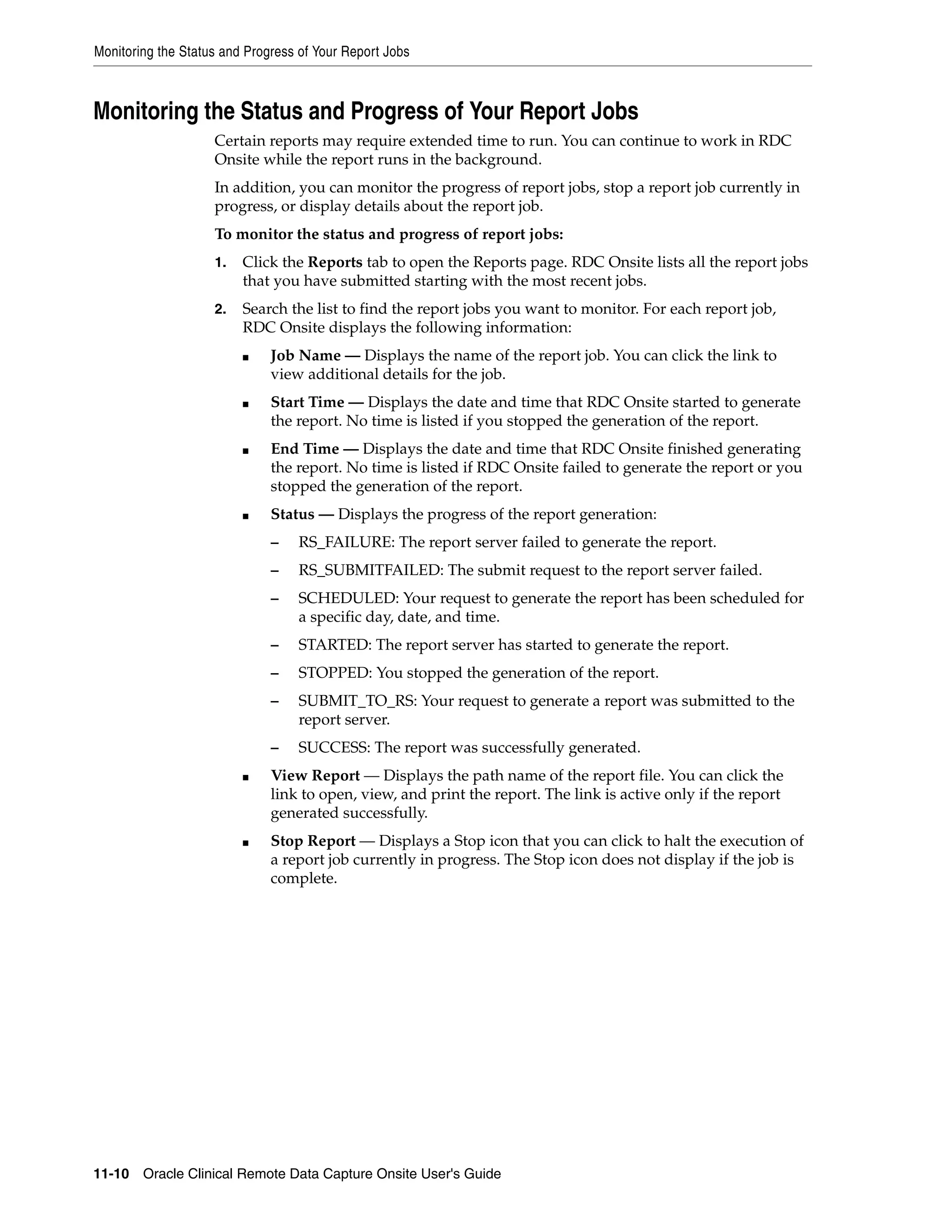 Monitoring the Status and Progress of Your Report Jobs 11-10 Oracle Clinical Remote Data Capture Onsite User's Guide Monitoring the Status and Progress of Your Report Jobs Certain reports may require extended time to run. You can continue to work in RDC Onsite while the report runs in the background. In addition, you can monitor the progress of report jobs, stop a report job currently in progress, or display details about the report job. To monitor the status and progress of report jobs: 1. Click the Reports tab to open the Reports page. RDC Onsite lists all the report jobs that you have submitted starting with the most recent jobs. 2. Search the list to find the report jobs you want to monitor. For each report job, RDC Onsite displays the following information: ■ Job Name — Displays the name of the report job. You can click the link to view additional details for the job. ■ Start Time — Displays the date and time that RDC Onsite started to generate the report. No time is listed if you stopped the generation of the report. ■ End Time — Displays the date and time that RDC Onsite finished generating the report. No time is listed if RDC Onsite failed to generate the report or you stopped the generation of the report. ■ Status — Displays the progress of the report generation: – RS_FAILURE: The report server failed to generate the report. – RS_SUBMITFAILED: The submit request to the report server failed. – SCHEDULED: Your request to generate the report has been scheduled for a specific day, date, and time. – STARTED: The report server has started to generate the report. – STOPPED: You stopped the generation of the report. – SUBMIT_TO_RS: Your request to generate a report was submitted to the report server. – SUCCESS: The report was successfully generated. ■ View Report — Displays the path name of the report file. You can click the link to open, view, and print the report. The link is active only if the report generated successfully. ■ Stop Report — Displays a Stop icon that you can click to halt the execution of a report job currently in progress. The Stop icon does not display if the job is complete. 