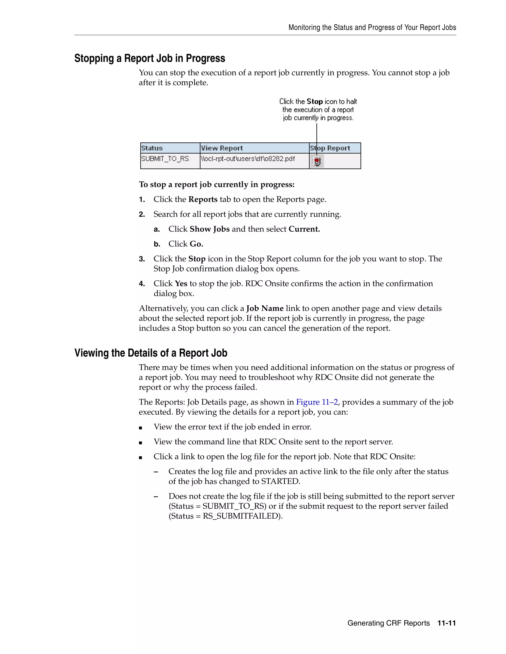 Monitoring the Status and Progress of Your Report Jobs Generating CRF Reports 11-11 Stopping a Report Job in Progress You can stop the execution of a report job currently in progress. You cannot stop a job after it is complete. To stop a report job currently in progress: 1. Click the Reports tab to open the Reports page. 2. Search for all report jobs that are currently running. a. Click Show Jobs and then select Current. b. Click Go. 3. Click the Stop icon in the Stop Report column for the job you want to stop. The Stop Job confirmation dialog box opens. 4. Click Yes to stop the job. RDC Onsite confirms the action in the confirmation dialog box. Alternatively, you can click a Job Name link to open another page and view details about the selected report job. If the report job is currently in progress, the page includes a Stop button so you can cancel the generation of the report. Viewing the Details of a Report Job There may be times when you need additional information on the status or progress of a report job. You may need to troubleshoot why RDC Onsite did not generate the report or why the process failed. The Reports: Job Details page, as shown in Figure 11–2, provides a summary of the job executed. By viewing the details for a report job, you can: ■ View the error text if the job ended in error. ■ View the command line that RDC Onsite sent to the report server. ■ Click a link to open the log file for the report job. Note that RDC Onsite: – Creates the log file and provides an active link to the file only after the status of the job has changed to STARTED. – Does not create the log file if the job is still being submitted to the report server (Status = SUBMIT_TO_RS) or if the submit request to the report server failed (Status = RS_SUBMITFAILED). 
