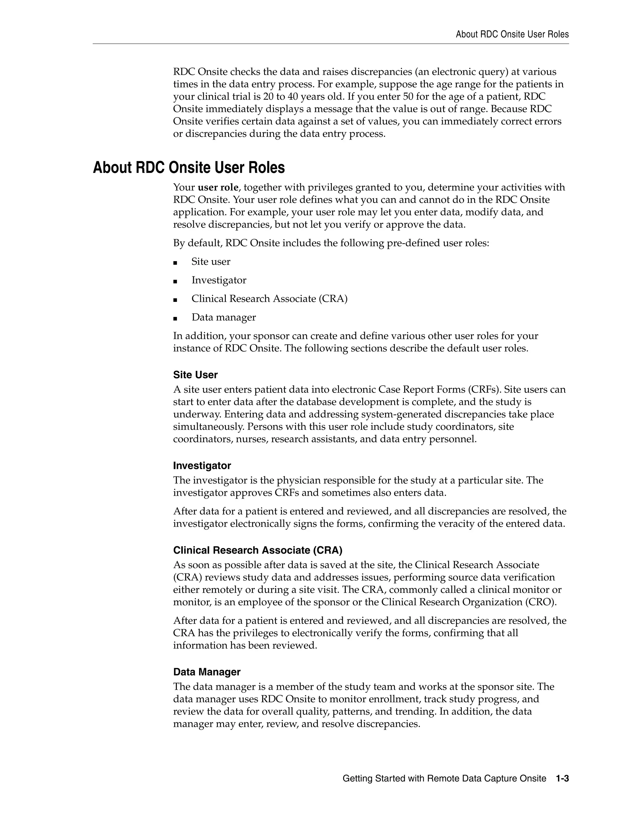 About RDC Onsite User Roles Getting Started with Remote Data Capture Onsite 1-3 RDC Onsite checks the data and raises discrepancies (an electronic query) at various times in the data entry process. For example, suppose the age range for the patients in your clinical trial is 20 to 40 years old. If you enter 50 for the age of a patient, RDC Onsite immediately displays a message that the value is out of range. Because RDC Onsite verifies certain data against a set of values, you can immediately correct errors or discrepancies during the data entry process. About RDC Onsite User Roles Your user role, together with privileges granted to you, determine your activities with RDC Onsite. Your user role defines what you can and cannot do in the RDC Onsite application. For example, your user role may let you enter data, modify data, and resolve discrepancies, but not let you verify or approve the data. By default, RDC Onsite includes the following pre-defined user roles: ■ Site user ■ Investigator ■ Clinical Research Associate (CRA) ■ Data manager In addition, your sponsor can create and define various other user roles for your instance of RDC Onsite. The following sections describe the default user roles. Site User A site user enters patient data into electronic Case Report Forms (CRFs). Site users can start to enter data after the database development is complete, and the study is underway. Entering data and addressing system-generated discrepancies take place simultaneously. Persons with this user role include study coordinators, site coordinators, nurses, research assistants, and data entry personnel. Investigator The investigator is the physician responsible for the study at a particular site. The investigator approves CRFs and sometimes also enters data. After data for a patient is entered and reviewed, and all discrepancies are resolved, the investigator electronically signs the forms, confirming the veracity of the entered data. Clinical Research Associate (CRA) As soon as possible after data is saved at the site, the Clinical Research Associate (CRA) reviews study data and addresses issues, performing source data verification either remotely or during a site visit. The CRA, commonly called a clinical monitor or monitor, is an employee of the sponsor or the Clinical Research Organization (CRO). After data for a patient is entered and reviewed, and all discrepancies are resolved, the CRA has the privileges to electronically verify the forms, confirming that all information has been reviewed. Data Manager The data manager is a member of the study team and works at the sponsor site. The data manager uses RDC Onsite to monitor enrollment, track study progress, and review the data for overall quality, patterns, and trending. In addition, the data manager may enter, review, and resolve discrepancies. 