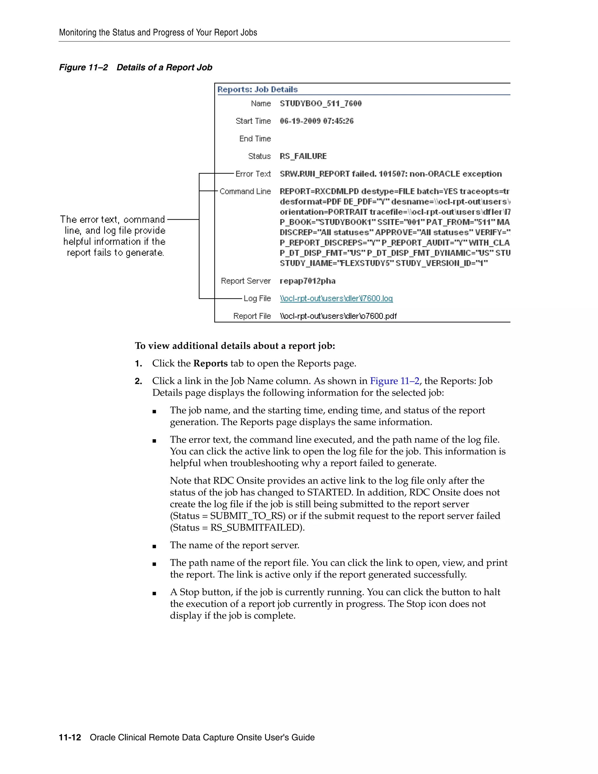 Monitoring the Status and Progress of Your Report Jobs 11-12 Oracle Clinical Remote Data Capture Onsite User's Guide Figure 11–2 Details of a Report Job To view additional details about a report job: 1. Click the Reports tab to open the Reports page. 2. Click a link in the Job Name column. As shown in Figure 11–2, the Reports: Job Details page displays the following information for the selected job: ■ The job name, and the starting time, ending time, and status of the report generation. The Reports page displays the same information. ■ The error text, the command line executed, and the path name of the log file. You can click the active link to open the log file for the job. This information is helpful when troubleshooting why a report failed to generate. Note that RDC Onsite provides an active link to the log file only after the status of the job has changed to STARTED. In addition, RDC Onsite does not create the log file if the job is still being submitted to the report server (Status = SUBMIT_TO_RS) or if the submit request to the report server failed (Status = RS_SUBMITFAILED). ■ The name of the report server. ■ The path name of the report file. You can click the link to open, view, and print the report. The link is active only if the report generated successfully. ■ A Stop button, if the job is currently running. You can click the button to halt the execution of a report job currently in progress. The Stop icon does not display if the job is complete. 