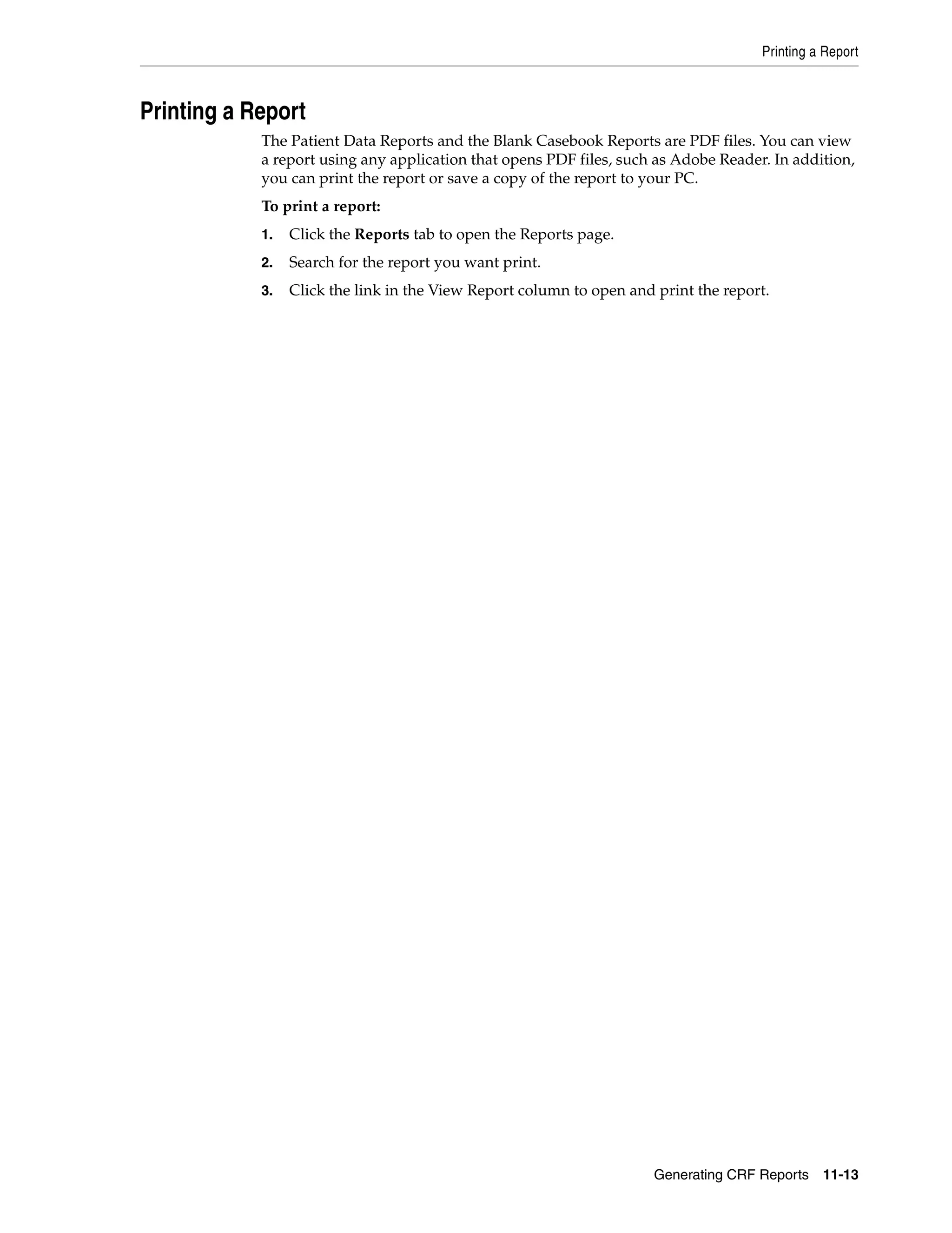 Printing a Report Generating CRF Reports 11-13 Printing a Report The Patient Data Reports and the Blank Casebook Reports are PDF files. You can view a report using any application that opens PDF files, such as Adobe Reader. In addition, you can print the report or save a copy of the report to your PC. To print a report: 1. Click the Reports tab to open the Reports page. 2. Search for the report you want print. 3. Click the link in the View Report column to open and print the report. 