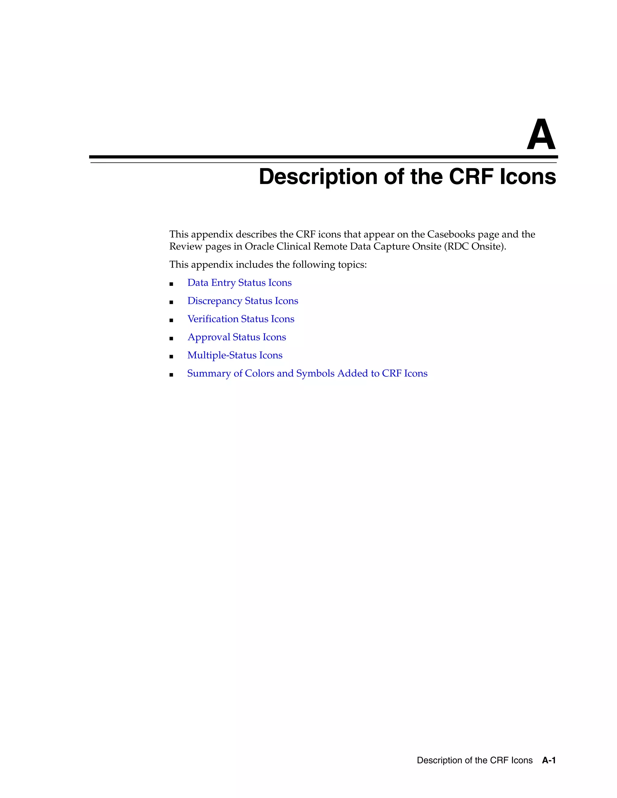 A Description of the CRF Icons A-1 A Description of the CRF Icons This appendix describes the CRF icons that appear on the Casebooks page and the Review pages in Oracle Clinical Remote Data Capture Onsite (RDC Onsite). This appendix includes the following topics: ■ Data Entry Status Icons ■ Discrepancy Status Icons ■ Verification Status Icons ■ Approval Status Icons ■ Multiple-Status Icons ■ Summary of Colors and Symbols Added to CRF Icons 