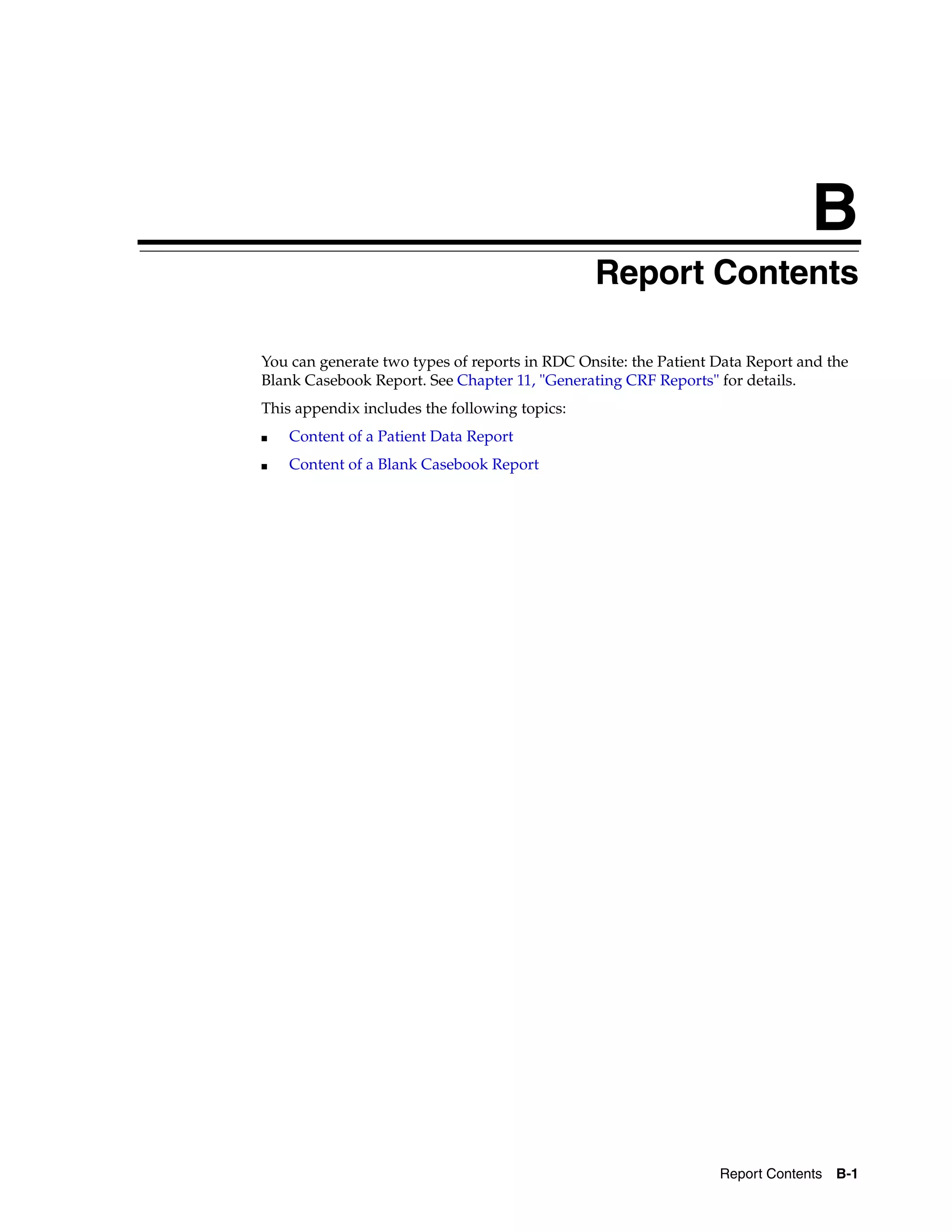 B Report Contents B-1 B Report Contents You can generate two types of reports in RDC Onsite: the Patient Data Report and the Blank Casebook Report. See Chapter 11, "Generating CRF Reports" for details. This appendix includes the following topics: ■ Content of a Patient Data Report ■ Content of a Blank Casebook Report 