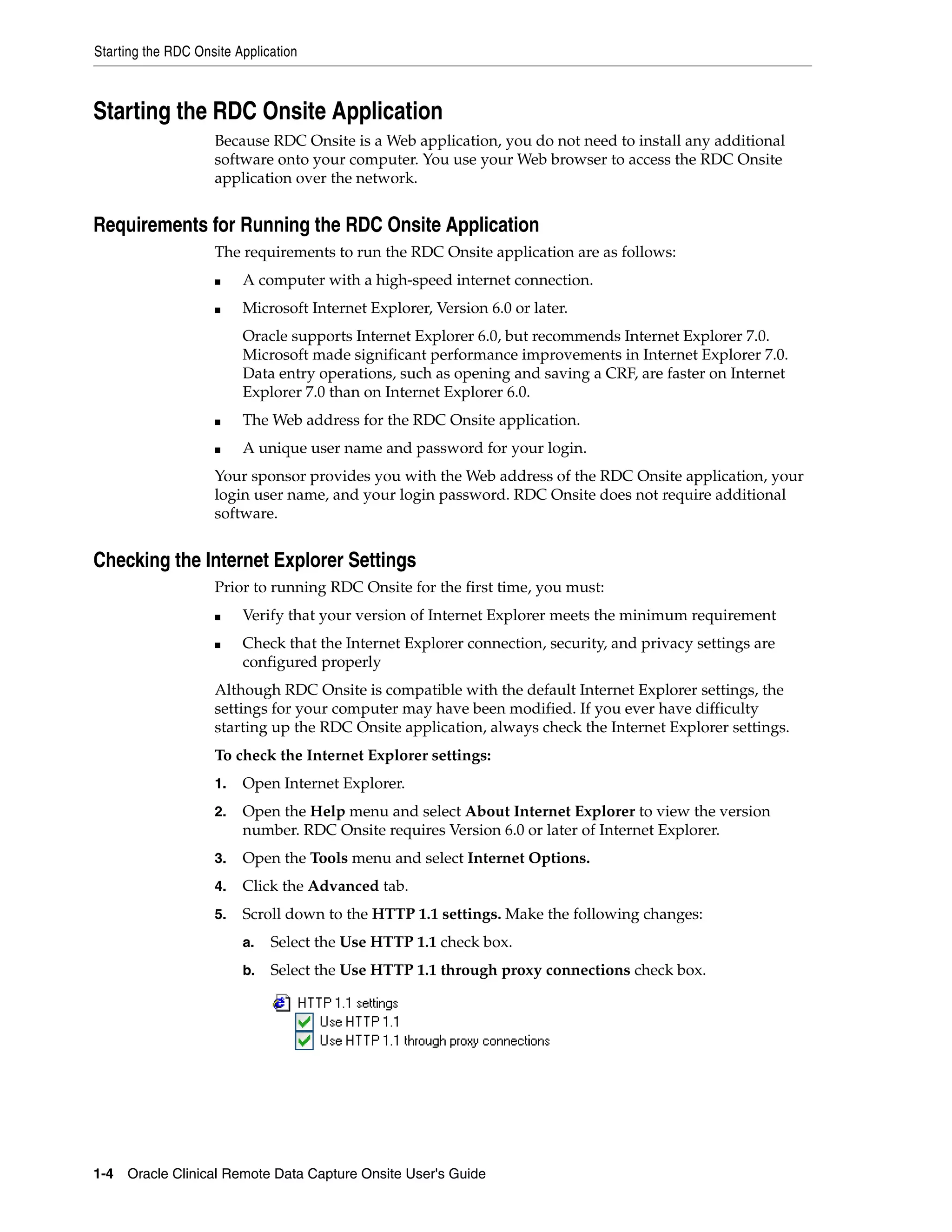 Starting the RDC Onsite Application 1-4 Oracle Clinical Remote Data Capture Onsite User's Guide Starting the RDC Onsite Application Because RDC Onsite is a Web application, you do not need to install any additional software onto your computer. You use your Web browser to access the RDC Onsite application over the network. Requirements for Running the RDC Onsite Application The requirements to run the RDC Onsite application are as follows: ■ A computer with a high-speed internet connection. ■ Microsoft Internet Explorer, Version 6.0 or later. Oracle supports Internet Explorer 6.0, but recommends Internet Explorer 7.0. Microsoft made significant performance improvements in Internet Explorer 7.0. Data entry operations, such as opening and saving a CRF, are faster on Internet Explorer 7.0 than on Internet Explorer 6.0. ■ The Web address for the RDC Onsite application. ■ A unique user name and password for your login. Your sponsor provides you with the Web address of the RDC Onsite application, your login user name, and your login password. RDC Onsite does not require additional software. Checking the Internet Explorer Settings Prior to running RDC Onsite for the first time, you must: ■ Verify that your version of Internet Explorer meets the minimum requirement ■ Check that the Internet Explorer connection, security, and privacy settings are configured properly Although RDC Onsite is compatible with the default Internet Explorer settings, the settings for your computer may have been modified. If you ever have difficulty starting up the RDC Onsite application, always check the Internet Explorer settings. To check the Internet Explorer settings: 1. Open Internet Explorer. 2. Open the Help menu and select About Internet Explorer to view the version number. RDC Onsite requires Version 6.0 or later of Internet Explorer. 3. Open the Tools menu and select Internet Options. 4. Click the Advanced tab. 5. Scroll down to the HTTP 1.1 settings. Make the following changes: a. Select the Use HTTP 1.1 check box. b. Select the Use HTTP 1.1 through proxy connections check box. 