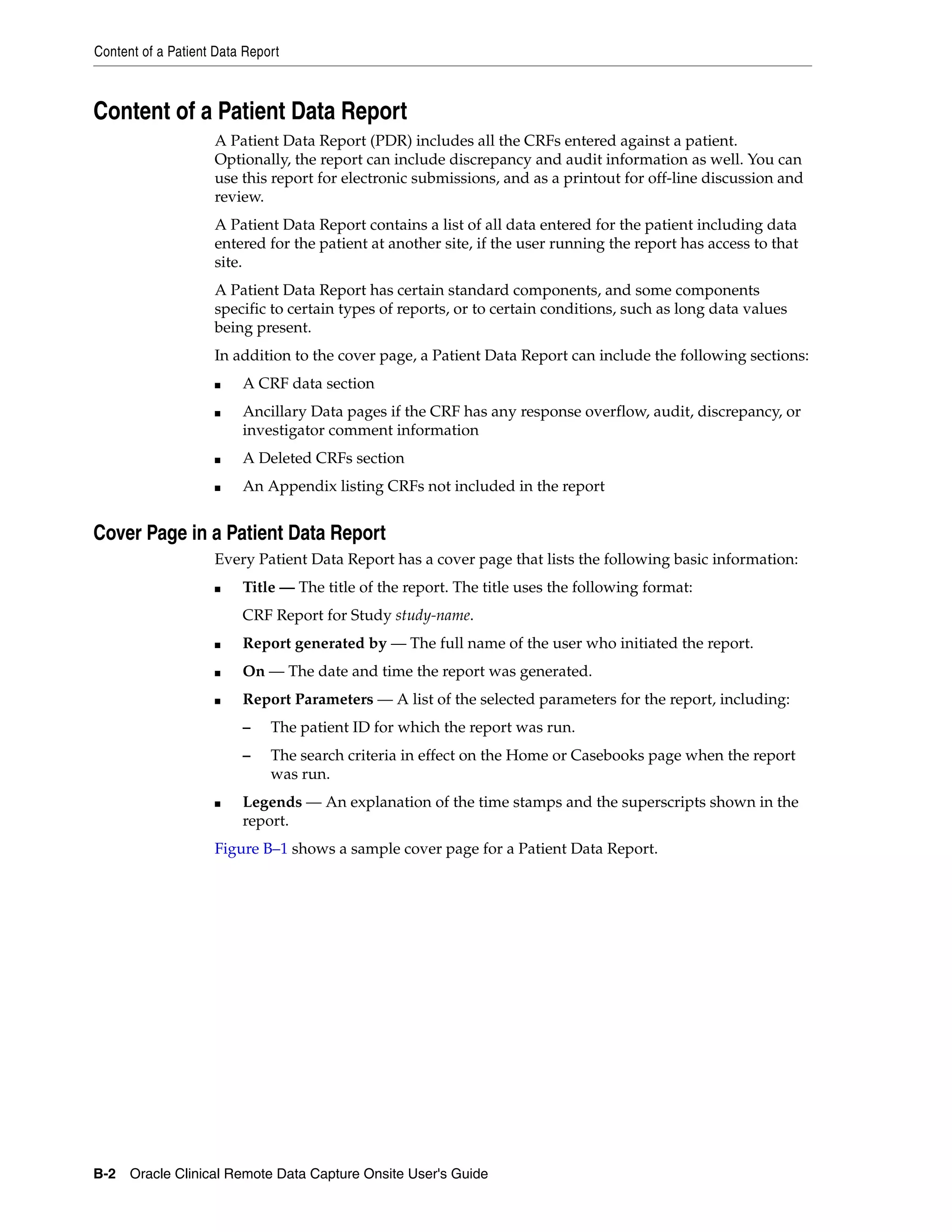 Content of a Patient Data Report B-2 Oracle Clinical Remote Data Capture Onsite User's Guide Content of a Patient Data Report A Patient Data Report (PDR) includes all the CRFs entered against a patient. Optionally, the report can include discrepancy and audit information as well. You can use this report for electronic submissions, and as a printout for off-line discussion and review. A Patient Data Report contains a list of all data entered for the patient including data entered for the patient at another site, if the user running the report has access to that site. A Patient Data Report has certain standard components, and some components specific to certain types of reports, or to certain conditions, such as long data values being present. In addition to the cover page, a Patient Data Report can include the following sections: ■ A CRF data section ■ Ancillary Data pages if the CRF has any response overflow, audit, discrepancy, or investigator comment information ■ A Deleted CRFs section ■ An Appendix listing CRFs not included in the report Cover Page in a Patient Data Report Every Patient Data Report has a cover page that lists the following basic information: ■ Title — The title of the report. The title uses the following format: CRF Report for Study study-name. ■ Report generated by — The full name of the user who initiated the report. ■ On — The date and time the report was generated. ■ Report Parameters — A list of the selected parameters for the report, including: – The patient ID for which the report was run. – The search criteria in effect on the Home or Casebooks page when the report was run. ■ Legends — An explanation of the time stamps and the superscripts shown in the report. Figure B–1 shows a sample cover page for a Patient Data Report. 
