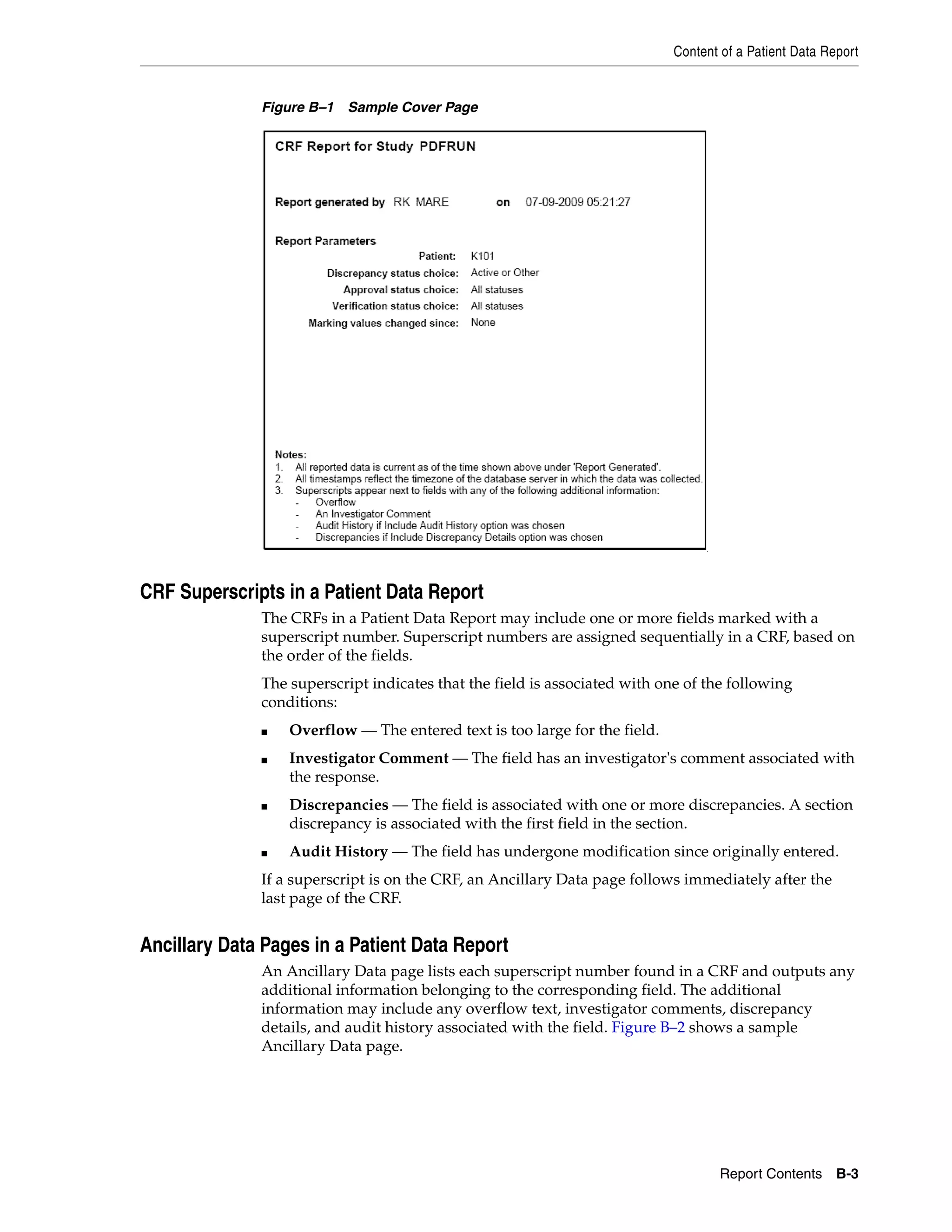 Content of a Patient Data Report Report Contents B-3 Figure B–1 Sample Cover Page CRF Superscripts in a Patient Data Report The CRFs in a Patient Data Report may include one or more fields marked with a superscript number. Superscript numbers are assigned sequentially in a CRF, based on the order of the fields. The superscript indicates that the field is associated with one of the following conditions: ■ Overflow — The entered text is too large for the field. ■ Investigator Comment — The field has an investigator's comment associated with the response. ■ Discrepancies — The field is associated with one or more discrepancies. A section discrepancy is associated with the first field in the section. ■ Audit History — The field has undergone modification since originally entered. If a superscript is on the CRF, an Ancillary Data page follows immediately after the last page of the CRF. Ancillary Data Pages in a Patient Data Report An Ancillary Data page lists each superscript number found in a CRF and outputs any additional information belonging to the corresponding field. The additional information may include any overflow text, investigator comments, discrepancy details, and audit history associated with the field. Figure B–2 shows a sample Ancillary Data page. 