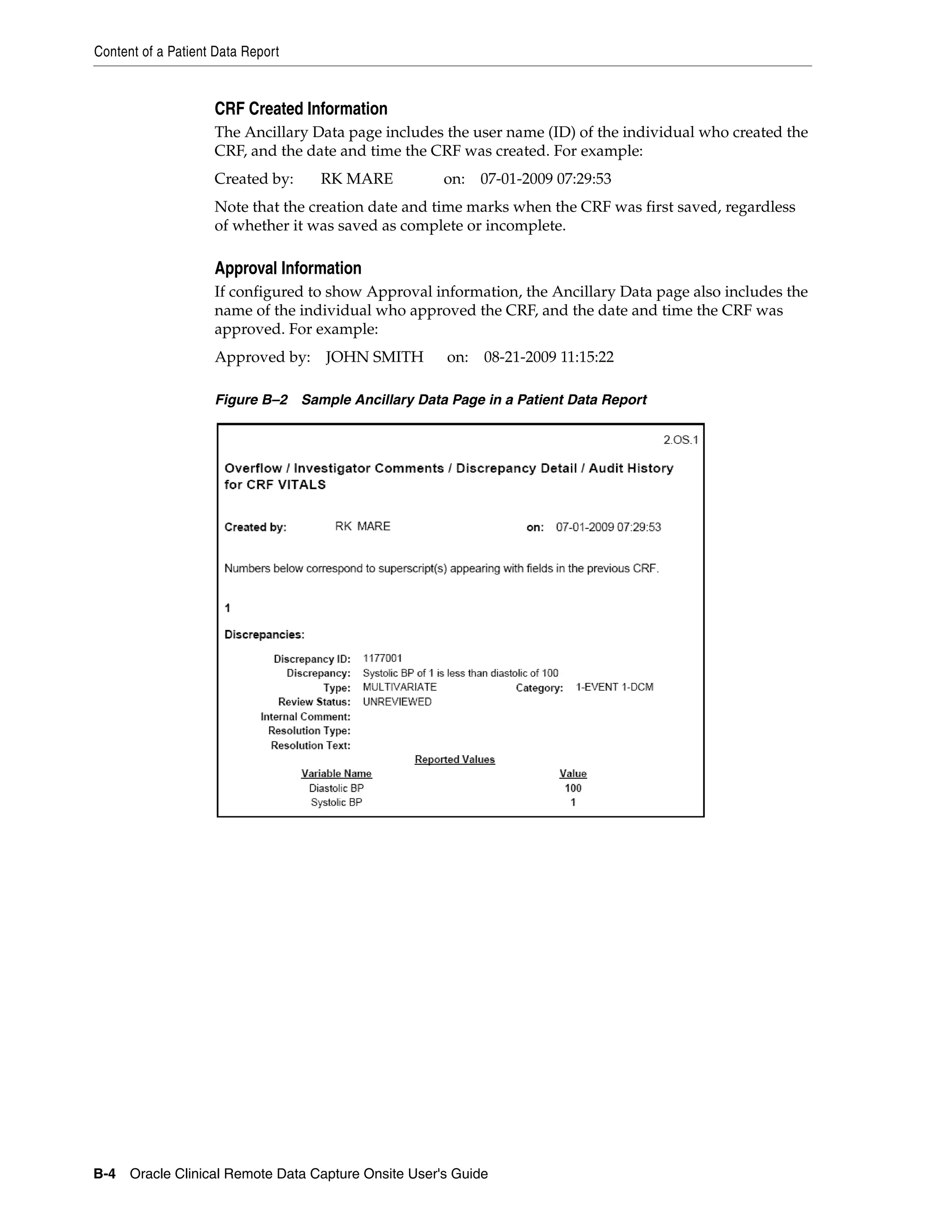 Content of a Patient Data Report B-4 Oracle Clinical Remote Data Capture Onsite User's Guide CRF Created Information The Ancillary Data page includes the user name (ID) of the individual who created the CRF, and the date and time the CRF was created. For example: Created by: RK MARE on: 07-01-2009 07:29:53 Note that the creation date and time marks when the CRF was first saved, regardless of whether it was saved as complete or incomplete. Approval Information If configured to show Approval information, the Ancillary Data page also includes the name of the individual who approved the CRF, and the date and time the CRF was approved. For example: Approved by: JOHN SMITH on: 08-21-2009 11:15:22 Figure B–2 Sample Ancillary Data Page in a Patient Data Report 