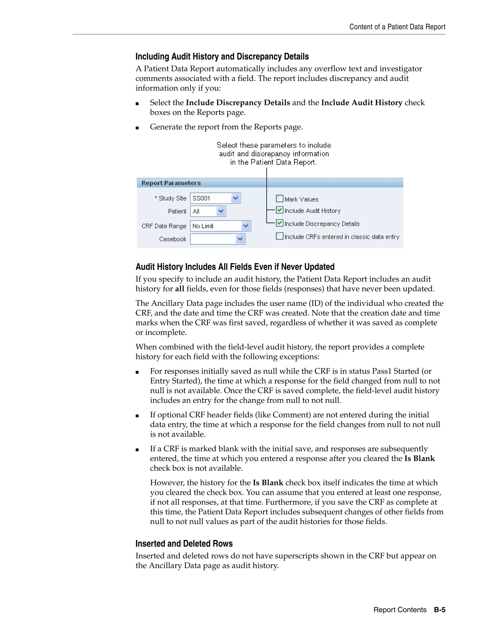 Content of a Patient Data Report Report Contents B-5 Including Audit History and Discrepancy Details A Patient Data Report automatically includes any overflow text and investigator comments associated with a field. The report includes discrepancy and audit information only if you: ■ Select the Include Discrepancy Details and the Include Audit History check boxes on the Reports page. ■ Generate the report from the Reports page. Audit History Includes All Fields Even if Never Updated If you specify to include an audit history, the Patient Data Report includes an audit history for all fields, even for those fields (responses) that have never been updated. The Ancillary Data page includes the user name (ID) of the individual who created the CRF, and the date and time the CRF was created. Note that the creation date and time marks when the CRF was first saved, regardless of whether it was saved as complete or incomplete. When combined with the field-level audit history, the report provides a complete history for each field with the following exceptions: ■ For responses initially saved as null while the CRF is in status Pass1 Started (or Entry Started), the time at which a response for the field changed from null to not null is not available. Once the CRF is saved complete, the field-level audit history includes an entry for the change from null to not null. ■ If optional CRF header fields (like Comment) are not entered during the initial data entry, the time at which a response for the field changes from null to not null is not available. ■ If a CRF is marked blank with the initial save, and responses are subsequently entered, the time at which you entered a response after you cleared the Is Blank check box is not available. However, the history for the Is Blank check box itself indicates the time at which you cleared the check box. You can assume that you entered at least one response, if not all responses, at that time. Furthermore, if you save the CRF as complete at this time, the Patient Data Report includes subsequent changes of other fields from null to not null values as part of the audit histories for those fields. Inserted and Deleted Rows Inserted and deleted rows do not have superscripts shown in the CRF but appear on the Ancillary Data page as audit history. 