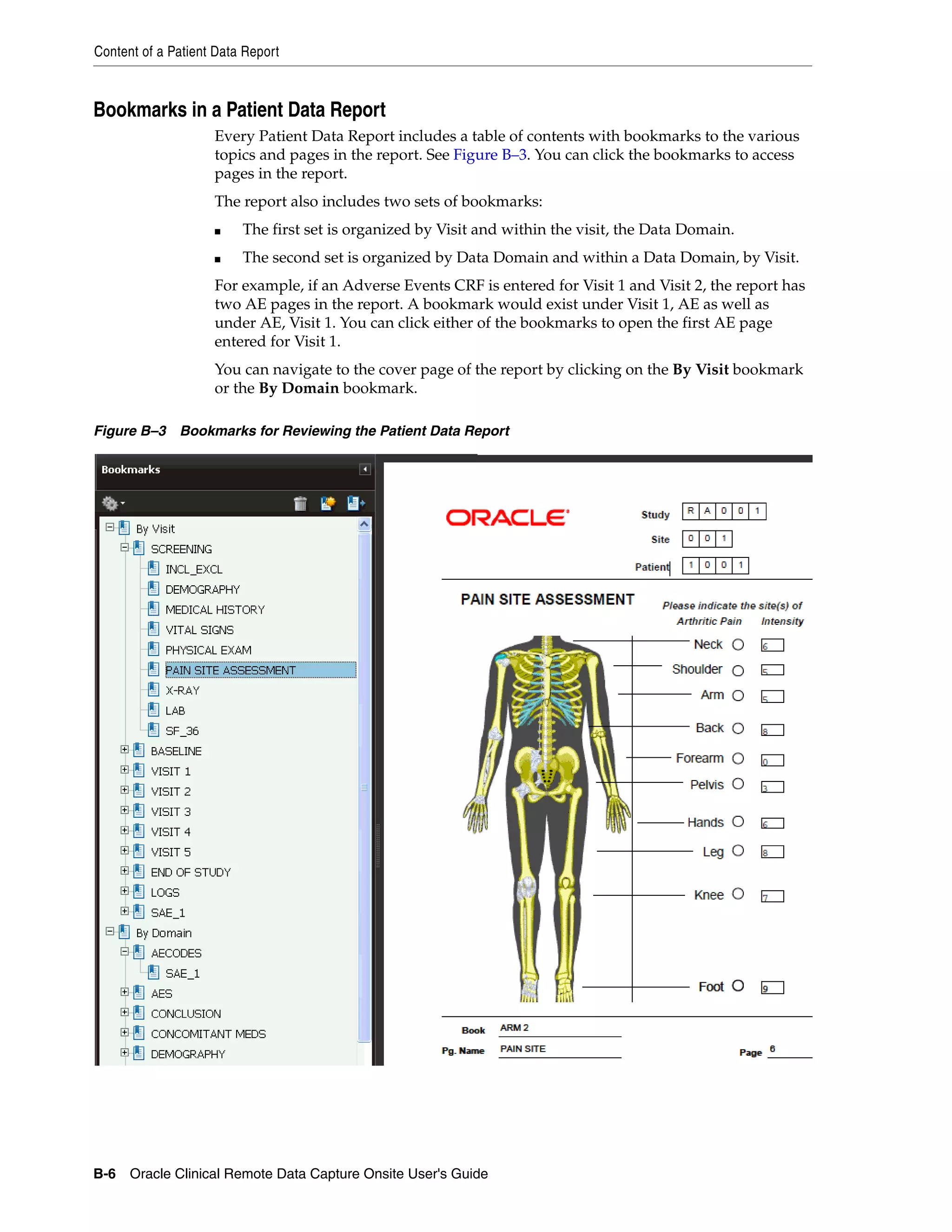 Content of a Patient Data Report B-6 Oracle Clinical Remote Data Capture Onsite User's Guide Bookmarks in a Patient Data Report Every Patient Data Report includes a table of contents with bookmarks to the various topics and pages in the report. See Figure B–3. You can click the bookmarks to access pages in the report. The report also includes two sets of bookmarks: ■ The first set is organized by Visit and within the visit, the Data Domain. ■ The second set is organized by Data Domain and within a Data Domain, by Visit. For example, if an Adverse Events CRF is entered for Visit 1 and Visit 2, the report has two AE pages in the report. A bookmark would exist under Visit 1, AE as well as under AE, Visit 1. You can click either of the bookmarks to open the first AE page entered for Visit 1. You can navigate to the cover page of the report by clicking on the By Visit bookmark or the By Domain bookmark. Figure B–3 Bookmarks for Reviewing the Patient Data Report 