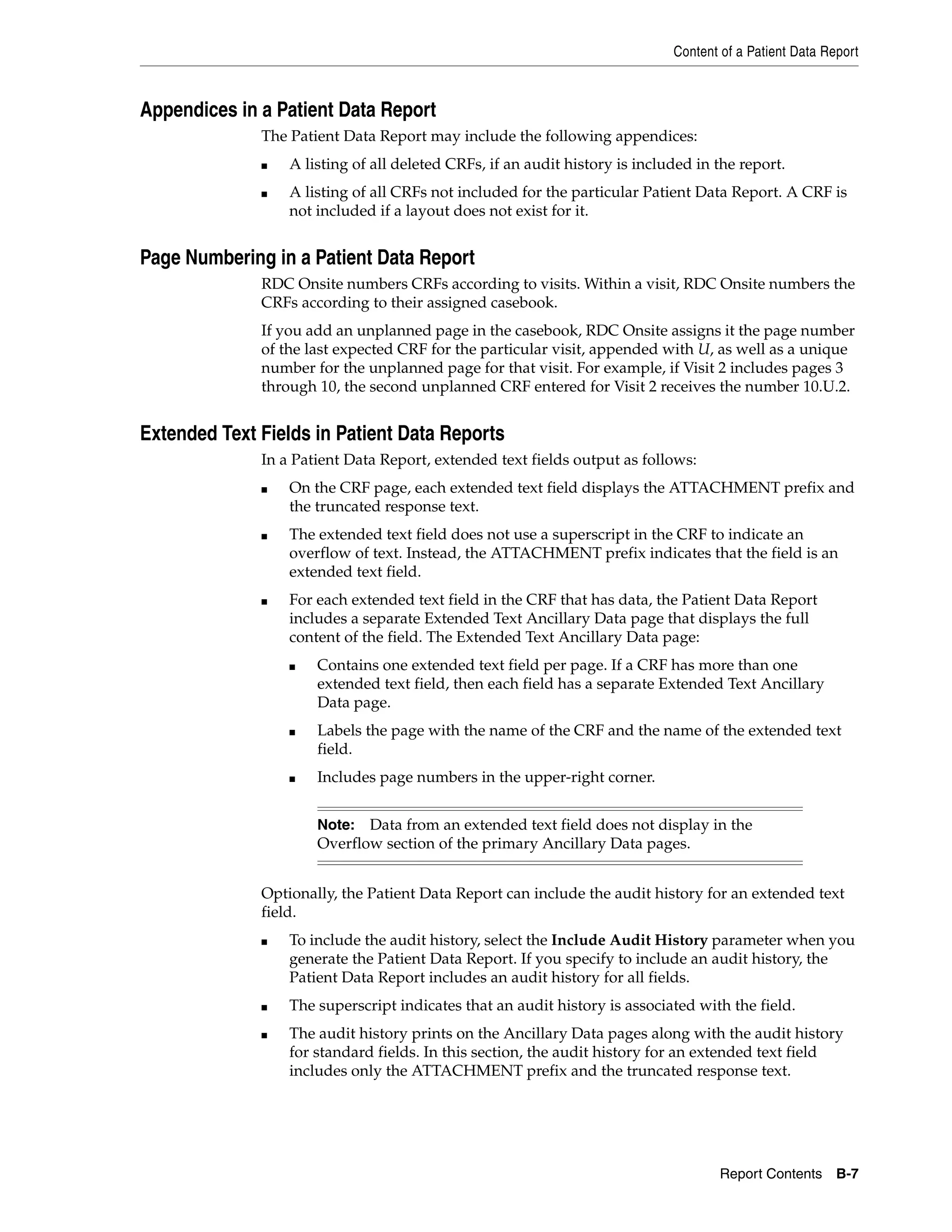 Content of a Patient Data Report Report Contents B-7 Appendices in a Patient Data Report The Patient Data Report may include the following appendices: ■ A listing of all deleted CRFs, if an audit history is included in the report. ■ A listing of all CRFs not included for the particular Patient Data Report. A CRF is not included if a layout does not exist for it. Page Numbering in a Patient Data Report RDC Onsite numbers CRFs according to visits. Within a visit, RDC Onsite numbers the CRFs according to their assigned casebook. If you add an unplanned page in the casebook, RDC Onsite assigns it the page number of the last expected CRF for the particular visit, appended with U, as well as a unique number for the unplanned page for that visit. For example, if Visit 2 includes pages 3 through 10, the second unplanned CRF entered for Visit 2 receives the number 10.U.2. Extended Text Fields in Patient Data Reports In a Patient Data Report, extended text fields output as follows: ■ On the CRF page, each extended text field displays the ATTACHMENT prefix and the truncated response text. ■ The extended text field does not use a superscript in the CRF to indicate an overflow of text. Instead, the ATTACHMENT prefix indicates that the field is an extended text field. ■ For each extended text field in the CRF that has data, the Patient Data Report includes a separate Extended Text Ancillary Data page that displays the full content of the field. The Extended Text Ancillary Data page: ■ Contains one extended text field per page. If a CRF has more than one extended text field, then each field has a separate Extended Text Ancillary Data page. ■ Labels the page with the name of the CRF and the name of the extended text field. ■ Includes page numbers in the upper-right corner. Optionally, the Patient Data Report can include the audit history for an extended text field. ■ To include the audit history, select the Include Audit History parameter when you generate the Patient Data Report. If you specify to include an audit history, the Patient Data Report includes an audit history for all fields. ■ The superscript indicates that an audit history is associated with the field. ■ The audit history prints on the Ancillary Data pages along with the audit history for standard fields. In this section, the audit history for an extended text field includes only the ATTACHMENT prefix and the truncated response text. Note: Data from an extended text field does not display in the Overflow section of the primary Ancillary Data pages. 