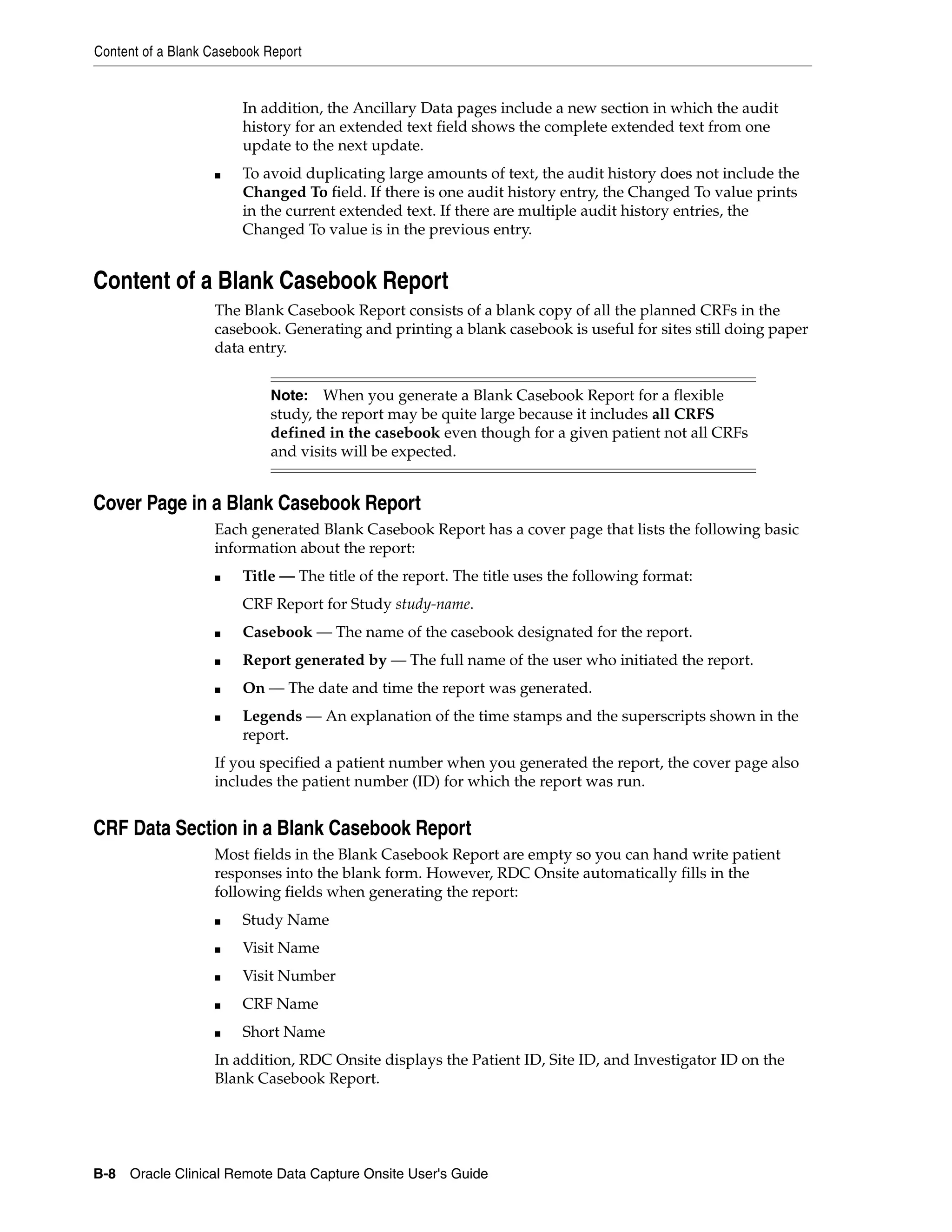 Content of a Blank Casebook Report B-8 Oracle Clinical Remote Data Capture Onsite User's Guide In addition, the Ancillary Data pages include a new section in which the audit history for an extended text field shows the complete extended text from one update to the next update. ■ To avoid duplicating large amounts of text, the audit history does not include the Changed To field. If there is one audit history entry, the Changed To value prints in the current extended text. If there are multiple audit history entries, the Changed To value is in the previous entry. Content of a Blank Casebook Report The Blank Casebook Report consists of a blank copy of all the planned CRFs in the casebook. Generating and printing a blank casebook is useful for sites still doing paper data entry. Cover Page in a Blank Casebook Report Each generated Blank Casebook Report has a cover page that lists the following basic information about the report: ■ Title — The title of the report. The title uses the following format: CRF Report for Study study-name. ■ Casebook — The name of the casebook designated for the report. ■ Report generated by — The full name of the user who initiated the report. ■ On — The date and time the report was generated. ■ Legends — An explanation of the time stamps and the superscripts shown in the report. If you specified a patient number when you generated the report, the cover page also includes the patient number (ID) for which the report was run. CRF Data Section in a Blank Casebook Report Most fields in the Blank Casebook Report are empty so you can hand write patient responses into the blank form. However, RDC Onsite automatically fills in the following fields when generating the report: ■ Study Name ■ Visit Name ■ Visit Number ■ CRF Name ■ Short Name In addition, RDC Onsite displays the Patient ID, Site ID, and Investigator ID on the Blank Casebook Report. Note: When you generate a Blank Casebook Report for a flexible study, the report may be quite large because it includes all CRFS defined in the casebook even though for a given patient not all CRFs and visits will be expected. 