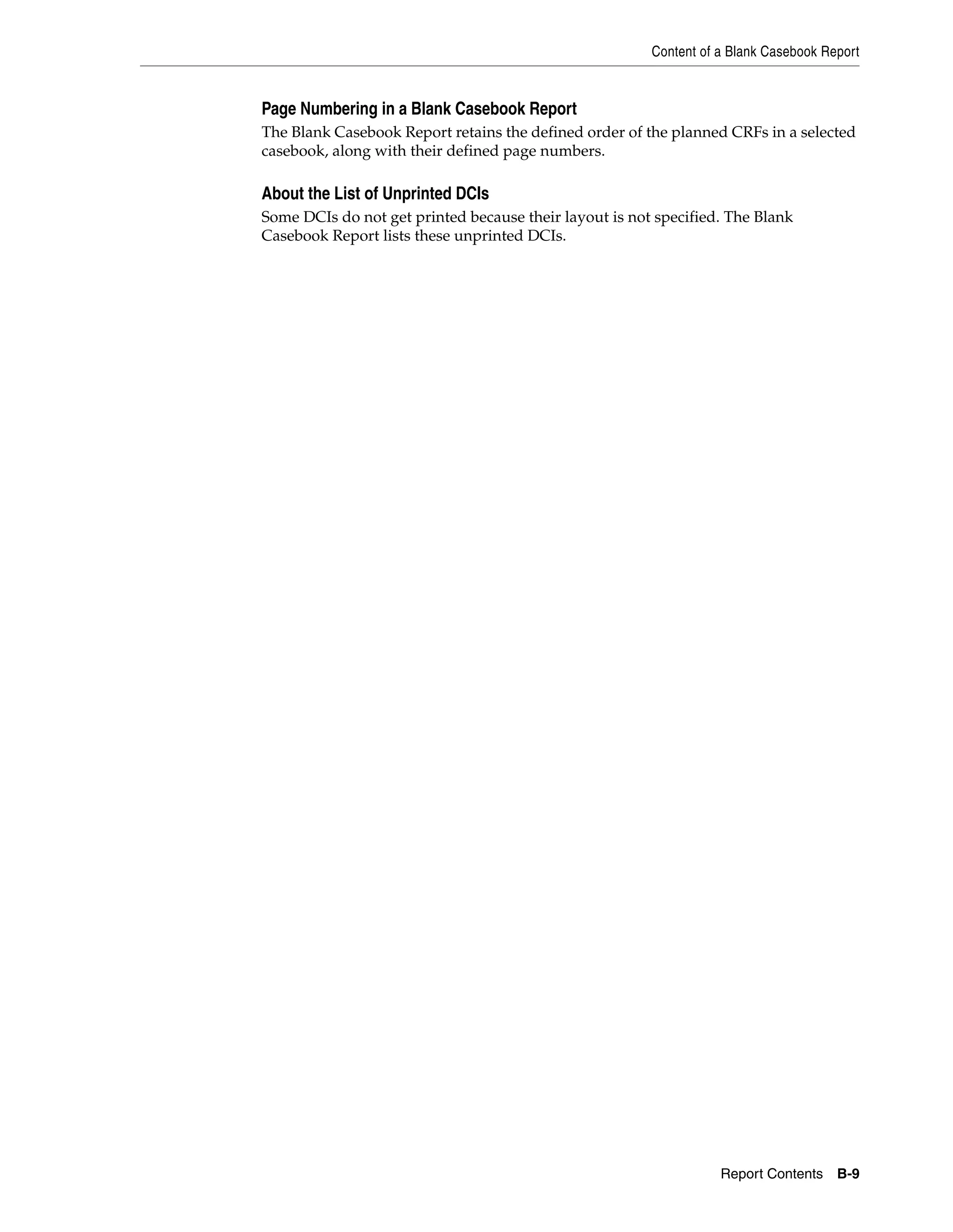 Content of a Blank Casebook Report Report Contents B-9 Page Numbering in a Blank Casebook Report The Blank Casebook Report retains the defined order of the planned CRFs in a selected casebook, along with their defined page numbers. About the List of Unprinted DCIs Some DCIs do not get printed because their layout is not specified. The Blank Casebook Report lists these unprinted DCIs. 