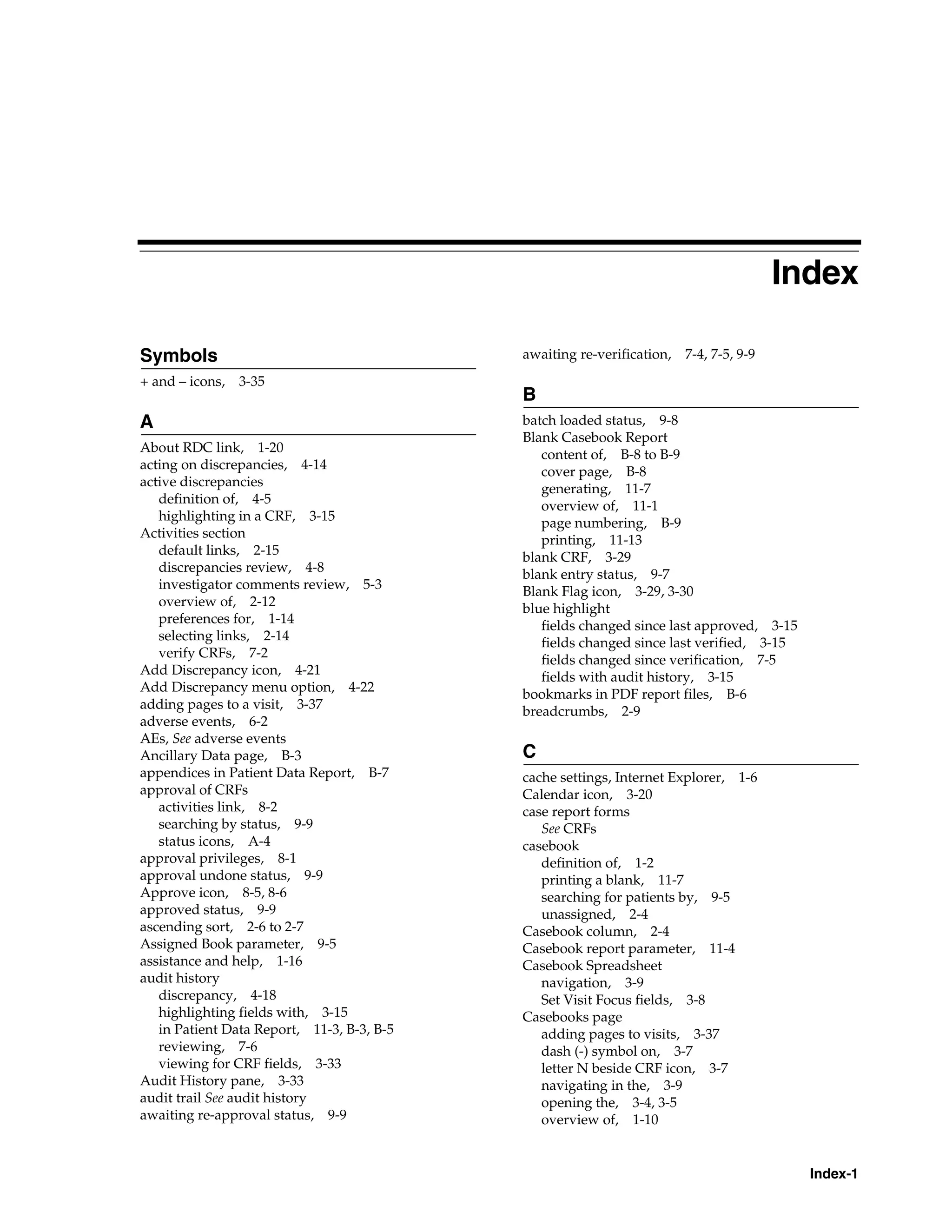 Index-1 Index Symbols + and – icons, 3-35 A About RDC link, 1-20 acting on discrepancies, 4-14 active discrepancies definition of, 4-5 highlighting in a CRF, 3-15 Activities section default links, 2-15 discrepancies review, 4-8 investigator comments review, 5-3 overview of, 2-12 preferences for, 1-14 selecting links, 2-14 verify CRFs, 7-2 Add Discrepancy icon, 4-21 Add Discrepancy menu option, 4-22 adding pages to a visit, 3-37 adverse events, 6-2 AEs, See adverse events Ancillary Data page, B-3 appendices in Patient Data Report, B-7 approval of CRFs activities link, 8-2 searching by status, 9-9 status icons, A-4 approval privileges, 8-1 approval undone status, 9-9 Approve icon, 8-5, 8-6 approved status, 9-9 ascending sort, 2-6 to 2-7 Assigned Book parameter, 9-5 assistance and help, 1-16 audit history discrepancy, 4-18 highlighting fields with, 3-15 in Patient Data Report, 11-3, B-3, B-5 reviewing, 7-6 viewing for CRF fields, 3-33 Audit History pane, 3-33 audit trail See audit history awaiting re-approval status, 9-9 awaiting re-verification, 7-4, 7-5, 9-9 B batch loaded status, 9-8 Blank Casebook Report content of, B-8 to B-9 cover page, B-8 generating, 11-7 overview of, 11-1 page numbering, B-9 printing, 11-13 blank CRF, 3-29 blank entry status, 9-7 Blank Flag icon, 3-29, 3-30 blue highlight fields changed since last approved, 3-15 fields changed since last verified, 3-15 fields changed since verification, 7-5 fields with audit history, 3-15 bookmarks in PDF report files, B-6 breadcrumbs, 2-9 C cache settings, Internet Explorer, 1-6 Calendar icon, 3-20 case report forms See CRFs casebook definition of, 1-2 printing a blank, 11-7 searching for patients by, 9-5 unassigned, 2-4 Casebook column, 2-4 Casebook report parameter, 11-4 Casebook Spreadsheet navigation, 3-9 Set Visit Focus fields, 3-8 Casebooks page adding pages to visits, 3-37 dash (-) symbol on, 3-7 letter N beside CRF icon, 3-7 navigating in the, 3-9 opening the, 3-4, 3-5 overview of, 1-10 