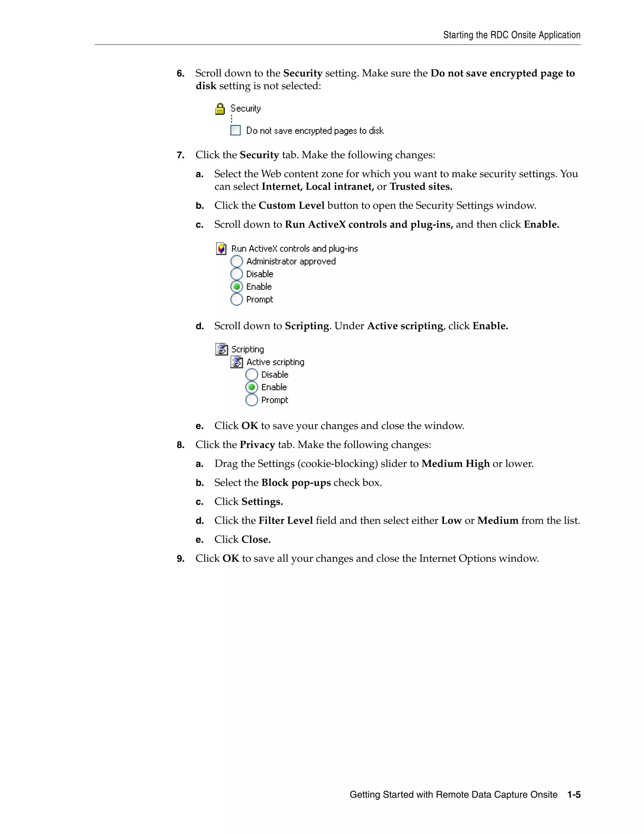 Starting the RDC Onsite Application Getting Started with Remote Data Capture Onsite 1-5 6. Scroll down to the Security setting. Make sure the Do not save encrypted page to disk setting is not selected: 7. Click the Security tab. Make the following changes: a. Select the Web content zone for which you want to make security settings. You can select Internet, Local intranet, or Trusted sites. b. Click the Custom Level button to open the Security Settings window. c. Scroll down to Run ActiveX controls and plug-ins, and then click Enable. d. Scroll down to Scripting. Under Active scripting, click Enable. e. Click OK to save your changes and close the window. 8. Click the Privacy tab. Make the following changes: a. Drag the Settings (cookie-blocking) slider to Medium High or lower. b. Select the Block pop-ups check box. c. Click Settings. d. Click the Filter Level field and then select either Low or Medium from the list. e. Click Close. 9. Click OK to save all your changes and close the Internet Options window. 