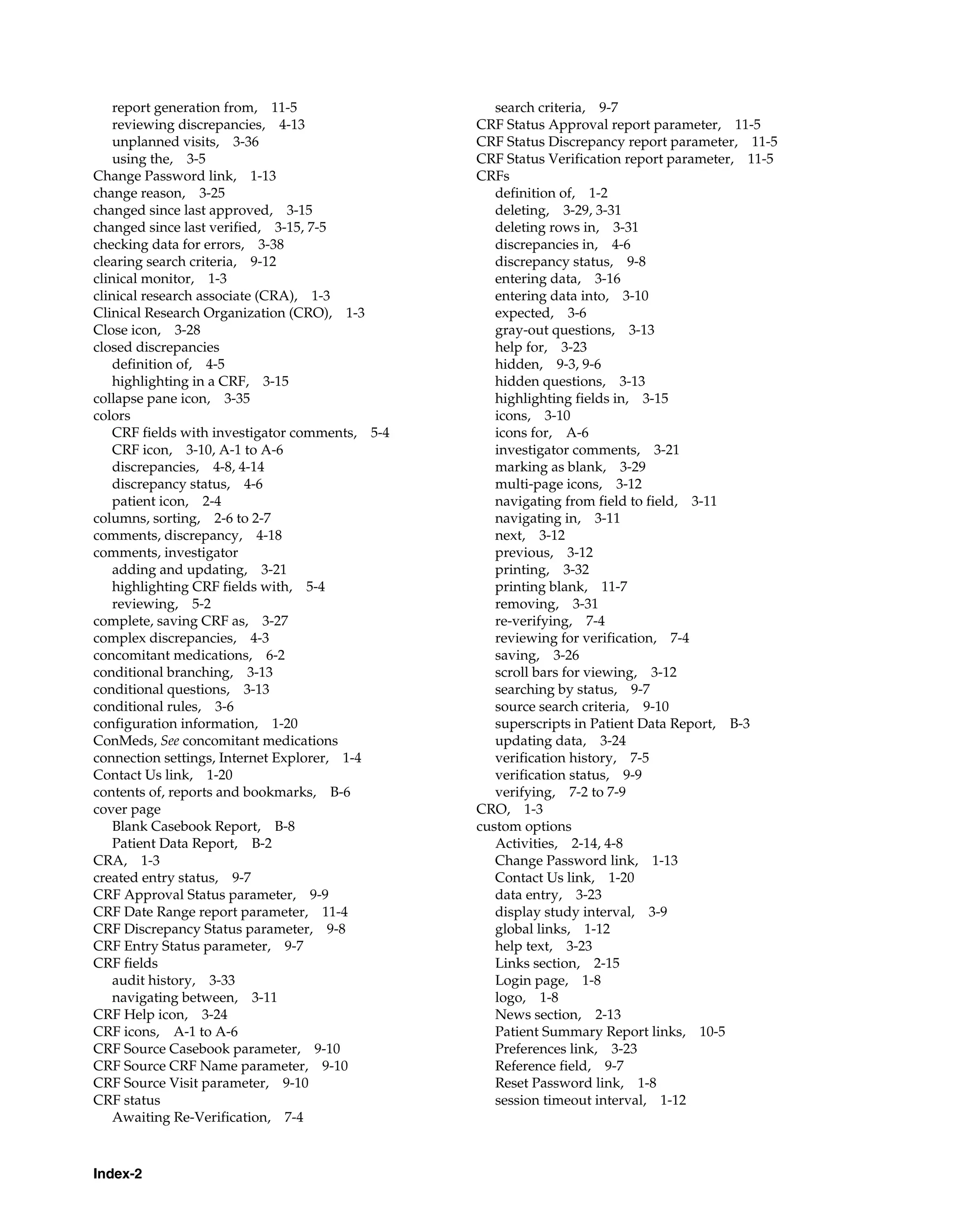 Index-2 report generation from, 11-5 reviewing discrepancies, 4-13 unplanned visits, 3-36 using the, 3-5 Change Password link, 1-13 change reason, 3-25 changed since last approved, 3-15 changed since last verified, 3-15, 7-5 checking data for errors, 3-38 clearing search criteria, 9-12 clinical monitor, 1-3 clinical research associate (CRA), 1-3 Clinical Research Organization (CRO), 1-3 Close icon, 3-28 closed discrepancies definition of, 4-5 highlighting in a CRF, 3-15 collapse pane icon, 3-35 colors CRF fields with investigator comments, 5-4 CRF icon, 3-10, A-1 to A-6 discrepancies, 4-8, 4-14 discrepancy status, 4-6 patient icon, 2-4 columns, sorting, 2-6 to 2-7 comments, discrepancy, 4-18 comments, investigator adding and updating, 3-21 highlighting CRF fields with, 5-4 reviewing, 5-2 complete, saving CRF as, 3-27 complex discrepancies, 4-3 concomitant medications, 6-2 conditional branching, 3-13 conditional questions, 3-13 conditional rules, 3-6 configuration information, 1-20 ConMeds, See concomitant medications connection settings, Internet Explorer, 1-4 Contact Us link, 1-20 contents of, reports and bookmarks, B-6 cover page Blank Casebook Report, B-8 Patient Data Report, B-2 CRA, 1-3 created entry status, 9-7 CRF Approval Status parameter, 9-9 CRF Date Range report parameter, 11-4 CRF Discrepancy Status parameter, 9-8 CRF Entry Status parameter, 9-7 CRF fields audit history, 3-33 navigating between, 3-11 CRF Help icon, 3-24 CRF icons, A-1 to A-6 CRF Source Casebook parameter, 9-10 CRF Source CRF Name parameter, 9-10 CRF Source Visit parameter, 9-10 CRF status Awaiting Re-Verification, 7-4 search criteria, 9-7 CRF Status Approval report parameter, 11-5 CRF Status Discrepancy report parameter, 11-5 CRF Status Verification report parameter, 11-5 CRFs definition of, 1-2 deleting, 3-29, 3-31 deleting rows in, 3-31 discrepancies in, 4-6 discrepancy status, 9-8 entering data, 3-16 entering data into, 3-10 expected, 3-6 gray-out questions, 3-13 help for, 3-23 hidden, 9-3, 9-6 hidden questions, 3-13 highlighting fields in, 3-15 icons, 3-10 icons for, A-6 investigator comments, 3-21 marking as blank, 3-29 multi-page icons, 3-12 navigating from field to field, 3-11 navigating in, 3-11 next, 3-12 previous, 3-12 printing, 3-32 printing blank, 11-7 removing, 3-31 re-verifying, 7-4 reviewing for verification, 7-4 saving, 3-26 scroll bars for viewing, 3-12 searching by status, 9-7 source search criteria, 9-10 superscripts in Patient Data Report, B-3 updating data, 3-24 verification history, 7-5 verification status, 9-9 verifying, 7-2 to 7-9 CRO, 1-3 custom options Activities, 2-14, 4-8 Change Password link, 1-13 Contact Us link, 1-20 data entry, 3-23 display study interval, 3-9 global links, 1-12 help text, 3-23 Links section, 2-15 Login page, 1-8 logo, 1-8 News section, 2-13 Patient Summary Report links, 10-5 Preferences link, 3-23 Reference field, 9-7 Reset Password link, 1-8 session timeout interval, 1-12 