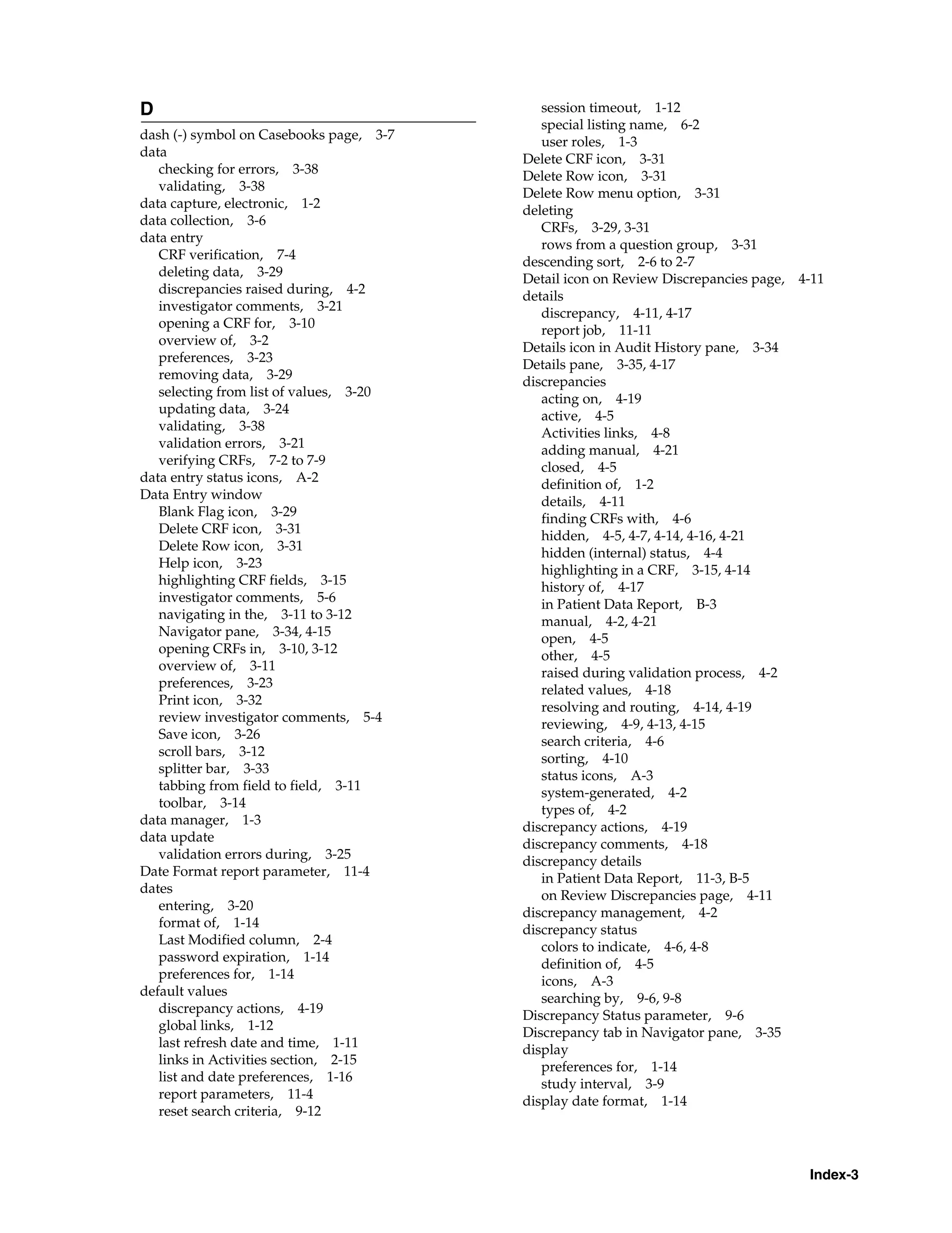 Index-3 D dash (-) symbol on Casebooks page, 3-7 data checking for errors, 3-38 validating, 3-38 data capture, electronic, 1-2 data collection, 3-6 data entry CRF verification, 7-4 deleting data, 3-29 discrepancies raised during, 4-2 investigator comments, 3-21 opening a CRF for, 3-10 overview of, 3-2 preferences, 3-23 removing data, 3-29 selecting from list of values, 3-20 updating data, 3-24 validating, 3-38 validation errors, 3-21 verifying CRFs, 7-2 to 7-9 data entry status icons, A-2 Data Entry window Blank Flag icon, 3-29 Delete CRF icon, 3-31 Delete Row icon, 3-31 Help icon, 3-23 highlighting CRF fields, 3-15 investigator comments, 5-6 navigating in the, 3-11 to 3-12 Navigator pane, 3-34, 4-15 opening CRFs in, 3-10, 3-12 overview of, 3-11 preferences, 3-23 Print icon, 3-32 review investigator comments, 5-4 Save icon, 3-26 scroll bars, 3-12 splitter bar, 3-33 tabbing from field to field, 3-11 toolbar, 3-14 data manager, 1-3 data update validation errors during, 3-25 Date Format report parameter, 11-4 dates entering, 3-20 format of, 1-14 Last Modified column, 2-4 password expiration, 1-14 preferences for, 1-14 default values discrepancy actions, 4-19 global links, 1-12 last refresh date and time, 1-11 links in Activities section, 2-15 list and date preferences, 1-16 report parameters, 11-4 reset search criteria, 9-12 session timeout, 1-12 special listing name, 6-2 user roles, 1-3 Delete CRF icon, 3-31 Delete Row icon, 3-31 Delete Row menu option, 3-31 deleting CRFs, 3-29, 3-31 rows from a question group, 3-31 descending sort, 2-6 to 2-7 Detail icon on Review Discrepancies page, 4-11 details discrepancy, 4-11, 4-17 report job, 11-11 Details icon in Audit History pane, 3-34 Details pane, 3-35, 4-17 discrepancies acting on, 4-19 active, 4-5 Activities links, 4-8 adding manual, 4-21 closed, 4-5 definition of, 1-2 details, 4-11 finding CRFs with, 4-6 hidden, 4-5, 4-7, 4-14, 4-16, 4-21 hidden (internal) status, 4-4 highlighting in a CRF, 3-15, 4-14 history of, 4-17 in Patient Data Report, B-3 manual, 4-2, 4-21 open, 4-5 other, 4-5 raised during validation process, 4-2 related values, 4-18 resolving and routing, 4-14, 4-19 reviewing, 4-9, 4-13, 4-15 search criteria, 4-6 sorting, 4-10 status icons, A-3 system-generated, 4-2 types of, 4-2 discrepancy actions, 4-19 discrepancy comments, 4-18 discrepancy details in Patient Data Report, 11-3, B-5 on Review Discrepancies page, 4-11 discrepancy management, 4-2 discrepancy status colors to indicate, 4-6, 4-8 definition of, 4-5 icons, A-3 searching by, 9-6, 9-8 Discrepancy Status parameter, 9-6 Discrepancy tab in Navigator pane, 3-35 display preferences for, 1-14 study interval, 3-9 display date format, 1-14 
