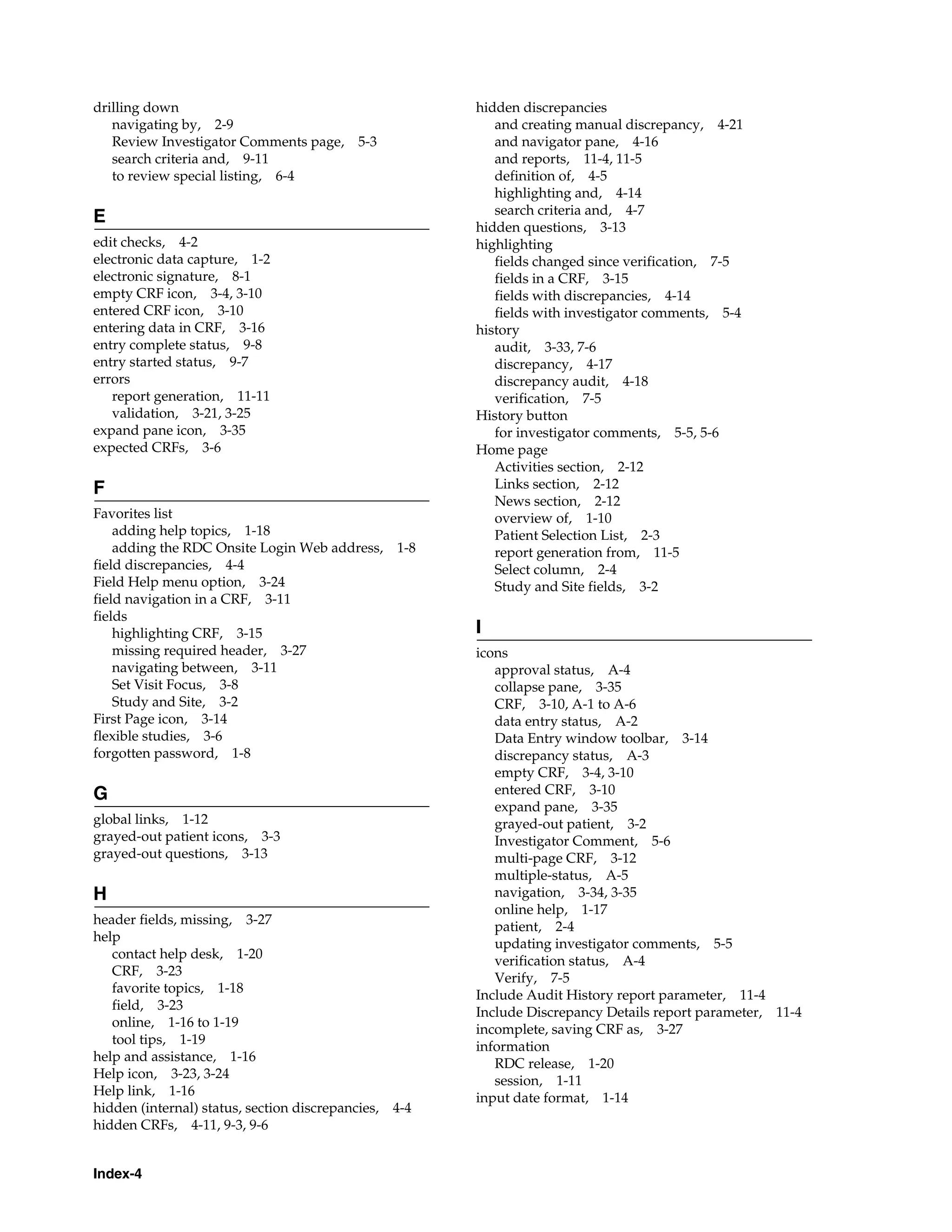 Index-4 drilling down navigating by, 2-9 Review Investigator Comments page, 5-3 search criteria and, 9-11 to review special listing, 6-4 E edit checks, 4-2 electronic data capture, 1-2 electronic signature, 8-1 empty CRF icon, 3-4, 3-10 entered CRF icon, 3-10 entering data in CRF, 3-16 entry complete status, 9-8 entry started status, 9-7 errors report generation, 11-11 validation, 3-21, 3-25 expand pane icon, 3-35 expected CRFs, 3-6 F Favorites list adding help topics, 1-18 adding the RDC Onsite Login Web address, 1-8 field discrepancies, 4-4 Field Help menu option, 3-24 field navigation in a CRF, 3-11 fields highlighting CRF, 3-15 missing required header, 3-27 navigating between, 3-11 Set Visit Focus, 3-8 Study and Site, 3-2 First Page icon, 3-14 flexible studies, 3-6 forgotten password, 1-8 G global links, 1-12 grayed-out patient icons, 3-3 grayed-out questions, 3-13 H header fields, missing, 3-27 help contact help desk, 1-20 CRF, 3-23 favorite topics, 1-18 field, 3-23 online, 1-16 to 1-19 tool tips, 1-19 help and assistance, 1-16 Help icon, 3-23, 3-24 Help link, 1-16 hidden (internal) status, section discrepancies, 4-4 hidden CRFs, 4-11, 9-3, 9-6 hidden discrepancies and creating manual discrepancy, 4-21 and navigator pane, 4-16 and reports, 11-4, 11-5 definition of, 4-5 highlighting and, 4-14 search criteria and, 4-7 hidden questions, 3-13 highlighting fields changed since verification, 7-5 fields in a CRF, 3-15 fields with discrepancies, 4-14 fields with investigator comments, 5-4 history audit, 3-33, 7-6 discrepancy, 4-17 discrepancy audit, 4-18 verification, 7-5 History button for investigator comments, 5-5, 5-6 Home page Activities section, 2-12 Links section, 2-12 News section, 2-12 overview of, 1-10 Patient Selection List, 2-3 report generation from, 11-5 Select column, 2-4 Study and Site fields, 3-2 I icons approval status, A-4 collapse pane, 3-35 CRF, 3-10, A-1 to A-6 data entry status, A-2 Data Entry window toolbar, 3-14 discrepancy status, A-3 empty CRF, 3-4, 3-10 entered CRF, 3-10 expand pane, 3-35 grayed-out patient, 3-2 Investigator Comment, 5-6 multi-page CRF, 3-12 multiple-status, A-5 navigation, 3-34, 3-35 online help, 1-17 patient, 2-4 updating investigator comments, 5-5 verification status, A-4 Verify, 7-5 Include Audit History report parameter, 11-4 Include Discrepancy Details report parameter, 11-4 incomplete, saving CRF as, 3-27 information RDC release, 1-20 session, 1-11 input date format, 1-14 