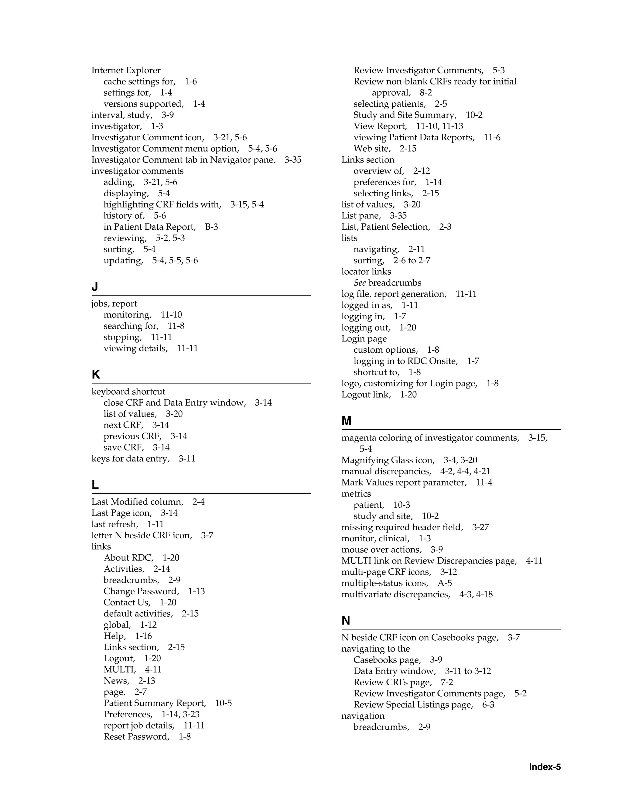 Index-5 Internet Explorer cache settings for, 1-6 settings for, 1-4 versions supported, 1-4 interval, study, 3-9 investigator, 1-3 Investigator Comment icon, 3-21, 5-6 Investigator Comment menu option, 5-4, 5-6 Investigator Comment tab in Navigator pane, 3-35 investigator comments adding, 3-21, 5-6 displaying, 5-4 highlighting CRF fields with, 3-15, 5-4 history of, 5-6 in Patient Data Report, B-3 reviewing, 5-2, 5-3 sorting, 5-4 updating, 5-4, 5-5, 5-6 J jobs, report monitoring, 11-10 searching for, 11-8 stopping, 11-11 viewing details, 11-11 K keyboard shortcut close CRF and Data Entry window, 3-14 list of values, 3-20 next CRF, 3-14 previous CRF, 3-14 save CRF, 3-14 keys for data entry, 3-11 L Last Modified column, 2-4 Last Page icon, 3-14 last refresh, 1-11 letter N beside CRF icon, 3-7 links About RDC, 1-20 Activities, 2-14 breadcrumbs, 2-9 Change Password, 1-13 Contact Us, 1-20 default activities, 2-15 global, 1-12 Help, 1-16 Links section, 2-15 Logout, 1-20 MULTI, 4-11 News, 2-13 page, 2-7 Patient Summary Report, 10-5 Preferences, 1-14, 3-23 report job details, 11-11 Reset Password, 1-8 Review Investigator Comments, 5-3 Review non-blank CRFs ready for initial approval, 8-2 selecting patients, 2-5 Study and Site Summary, 10-2 View Report, 11-10, 11-13 viewing Patient Data Reports, 11-6 Web site, 2-15 Links section overview of, 2-12 preferences for, 1-14 selecting links, 2-15 list of values, 3-20 List pane, 3-35 List, Patient Selection, 2-3 lists navigating, 2-11 sorting, 2-6 to 2-7 locator links See breadcrumbs log file, report generation, 11-11 logged in as, 1-11 logging in, 1-7 logging out, 1-20 Login page custom options, 1-8 logging in to RDC Onsite, 1-7 shortcut to, 1-8 logo, customizing for Login page, 1-8 Logout link, 1-20 M magenta coloring of investigator comments, 3-15, 5-4 Magnifying Glass icon, 3-4, 3-20 manual discrepancies, 4-2, 4-4, 4-21 Mark Values report parameter, 11-4 metrics patient, 10-3 study and site, 10-2 missing required header field, 3-27 monitor, clinical, 1-3 mouse over actions, 3-9 MULTI link on Review Discrepancies page, 4-11 multi-page CRF icons, 3-12 multiple-status icons, A-5 multivariate discrepancies, 4-3, 4-18 N N beside CRF icon on Casebooks page, 3-7 navigating to the Casebooks page, 3-9 Data Entry window, 3-11 to 3-12 Review CRFs page, 7-2 Review Investigator Comments page, 5-2 Review Special Listings page, 6-3 navigation breadcrumbs, 2-9 