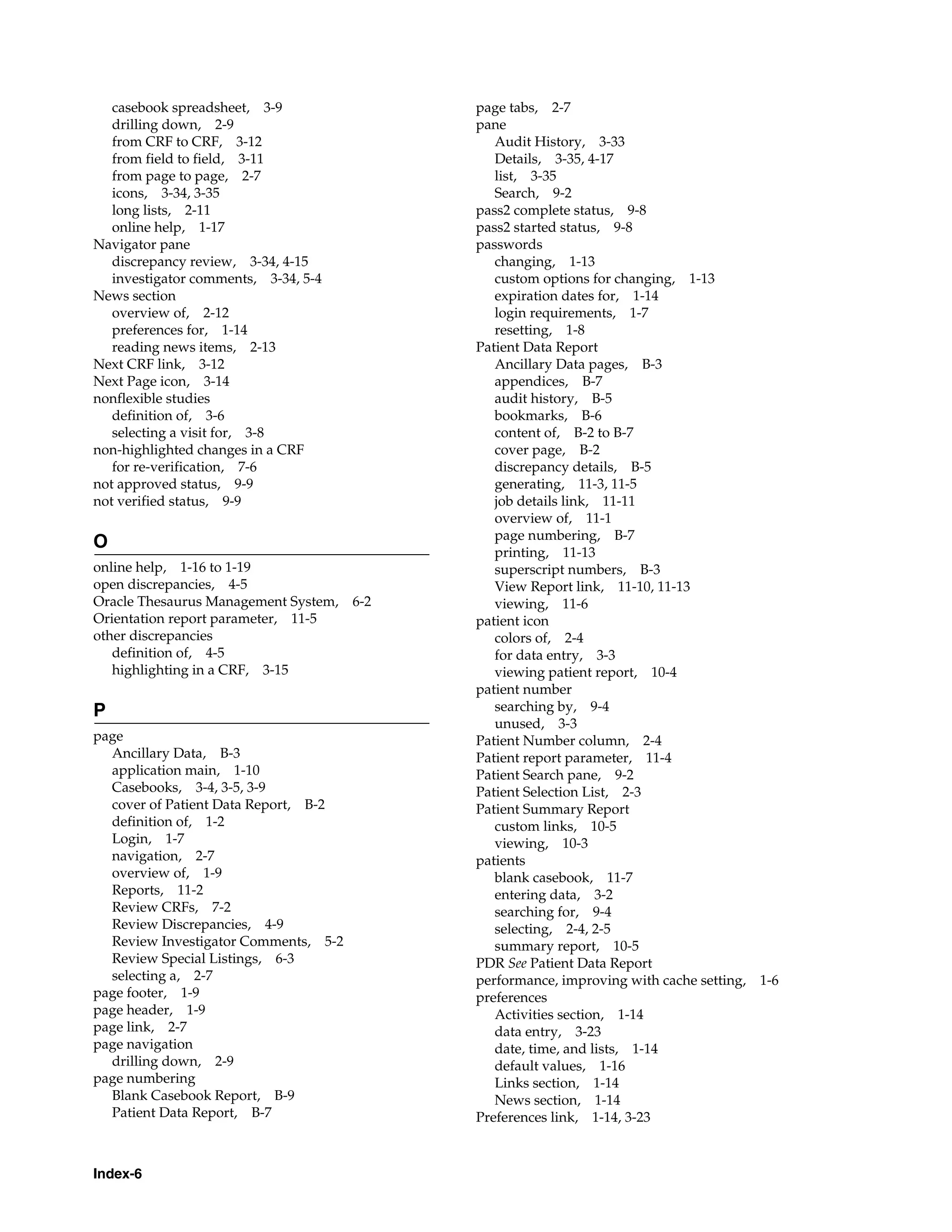 Index-6 casebook spreadsheet, 3-9 drilling down, 2-9 from CRF to CRF, 3-12 from field to field, 3-11 from page to page, 2-7 icons, 3-34, 3-35 long lists, 2-11 online help, 1-17 Navigator pane discrepancy review, 3-34, 4-15 investigator comments, 3-34, 5-4 News section overview of, 2-12 preferences for, 1-14 reading news items, 2-13 Next CRF link, 3-12 Next Page icon, 3-14 nonflexible studies definition of, 3-6 selecting a visit for, 3-8 non-highlighted changes in a CRF for re-verification, 7-6 not approved status, 9-9 not verified status, 9-9 O online help, 1-16 to 1-19 open discrepancies, 4-5 Oracle Thesaurus Management System, 6-2 Orientation report parameter, 11-5 other discrepancies definition of, 4-5 highlighting in a CRF, 3-15 P page Ancillary Data, B-3 application main, 1-10 Casebooks, 3-4, 3-5, 3-9 cover of Patient Data Report, B-2 definition of, 1-2 Login, 1-7 navigation, 2-7 overview of, 1-9 Reports, 11-2 Review CRFs, 7-2 Review Discrepancies, 4-9 Review Investigator Comments, 5-2 Review Special Listings, 6-3 selecting a, 2-7 page footer, 1-9 page header, 1-9 page link, 2-7 page navigation drilling down, 2-9 page numbering Blank Casebook Report, B-9 Patient Data Report, B-7 page tabs, 2-7 pane Audit History, 3-33 Details, 3-35, 4-17 list, 3-35 Search, 9-2 pass2 complete status, 9-8 pass2 started status, 9-8 passwords changing, 1-13 custom options for changing, 1-13 expiration dates for, 1-14 login requirements, 1-7 resetting, 1-8 Patient Data Report Ancillary Data pages, B-3 appendices, B-7 audit history, B-5 bookmarks, B-6 content of, B-2 to B-7 cover page, B-2 discrepancy details, B-5 generating, 11-3, 11-5 job details link, 11-11 overview of, 11-1 page numbering, B-7 printing, 11-13 superscript numbers, B-3 View Report link, 11-10, 11-13 viewing, 11-6 patient icon colors of, 2-4 for data entry, 3-3 viewing patient report, 10-4 patient number searching by, 9-4 unused, 3-3 Patient Number column, 2-4 Patient report parameter, 11-4 Patient Search pane, 9-2 Patient Selection List, 2-3 Patient Summary Report custom links, 10-5 viewing, 10-3 patients blank casebook, 11-7 entering data, 3-2 searching for, 9-4 selecting, 2-4, 2-5 summary report, 10-5 PDR See Patient Data Report performance, improving with cache setting, 1-6 preferences Activities section, 1-14 data entry, 3-23 date, time, and lists, 1-14 default values, 1-16 Links section, 1-14 News section, 1-14 Preferences link, 1-14, 3-23 