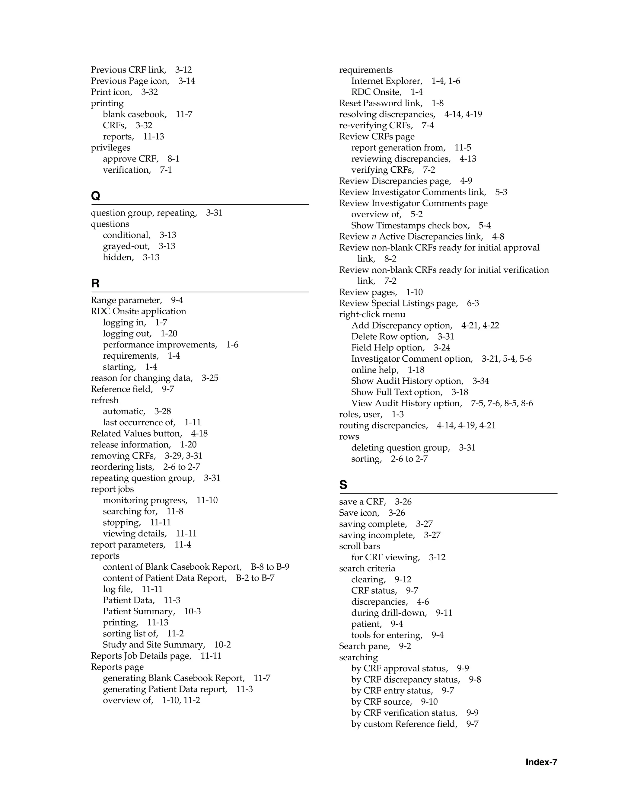 Index-7 Previous CRF link, 3-12 Previous Page icon, 3-14 Print icon, 3-32 printing blank casebook, 11-7 CRFs, 3-32 reports, 11-13 privileges approve CRF, 8-1 verification, 7-1 Q question group, repeating, 3-31 questions conditional, 3-13 grayed-out, 3-13 hidden, 3-13 R Range parameter, 9-4 RDC Onsite application logging in, 1-7 logging out, 1-20 performance improvements, 1-6 requirements, 1-4 starting, 1-4 reason for changing data, 3-25 Reference field, 9-7 refresh automatic, 3-28 last occurrence of, 1-11 Related Values button, 4-18 release information, 1-20 removing CRFs, 3-29, 3-31 reordering lists, 2-6 to 2-7 repeating question group, 3-31 report jobs monitoring progress, 11-10 searching for, 11-8 stopping, 11-11 viewing details, 11-11 report parameters, 11-4 reports content of Blank Casebook Report, B-8 to B-9 content of Patient Data Report, B-2 to B-7 log file, 11-11 Patient Data, 11-3 Patient Summary, 10-3 printing, 11-13 sorting list of, 11-2 Study and Site Summary, 10-2 Reports Job Details page, 11-11 Reports page generating Blank Casebook Report, 11-7 generating Patient Data report, 11-3 overview of, 1-10, 11-2 requirements Internet Explorer, 1-4, 1-6 RDC Onsite, 1-4 Reset Password link, 1-8 resolving discrepancies, 4-14, 4-19 re-verifying CRFs, 7-4 Review CRFs page report generation from, 11-5 reviewing discrepancies, 4-13 verifying CRFs, 7-2 Review Discrepancies page, 4-9 Review Investigator Comments link, 5-3 Review Investigator Comments page overview of, 5-2 Show Timestamps check box, 5-4 Review n Active Discrepancies link, 4-8 Review non-blank CRFs ready for initial approval link, 8-2 Review non-blank CRFs ready for initial verification link, 7-2 Review pages, 1-10 Review Special Listings page, 6-3 right-click menu Add Discrepancy option, 4-21, 4-22 Delete Row option, 3-31 Field Help option, 3-24 Investigator Comment option, 3-21, 5-4, 5-6 online help, 1-18 Show Audit History option, 3-34 Show Full Text option, 3-18 View Audit History option, 7-5, 7-6, 8-5, 8-6 roles, user, 1-3 routing discrepancies, 4-14, 4-19, 4-21 rows deleting question group, 3-31 sorting, 2-6 to 2-7 S save a CRF, 3-26 Save icon, 3-26 saving complete, 3-27 saving incomplete, 3-27 scroll bars for CRF viewing, 3-12 search criteria clearing, 9-12 CRF status, 9-7 discrepancies, 4-6 during drill-down, 9-11 patient, 9-4 tools for entering, 9-4 Search pane, 9-2 searching by CRF approval status, 9-9 by CRF discrepancy status, 9-8 by CRF entry status, 9-7 by CRF source, 9-10 by CRF verification status, 9-9 by custom Reference field, 9-7 