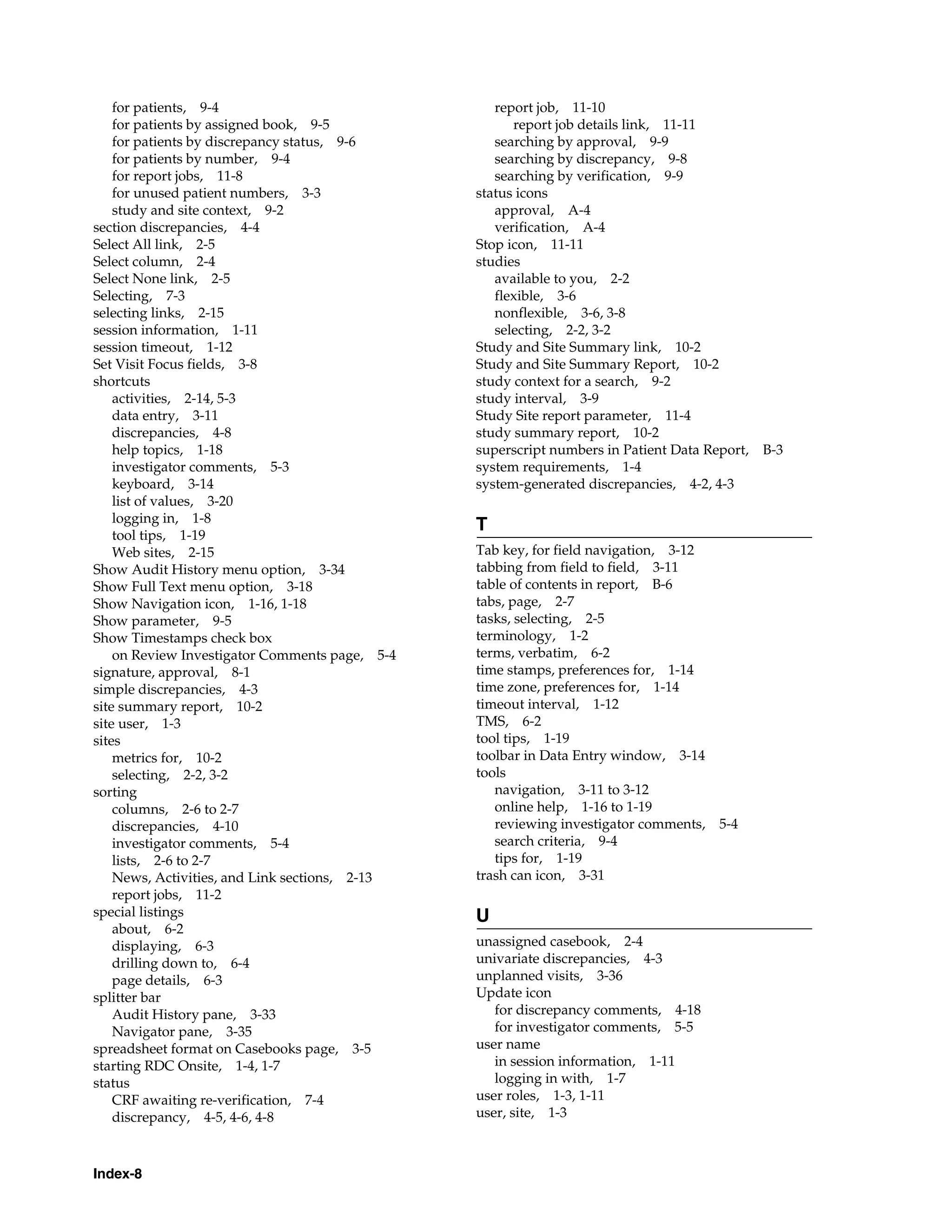 Index-8 for patients, 9-4 for patients by assigned book, 9-5 for patients by discrepancy status, 9-6 for patients by number, 9-4 for report jobs, 11-8 for unused patient numbers, 3-3 study and site context, 9-2 section discrepancies, 4-4 Select All link, 2-5 Select column, 2-4 Select None link, 2-5 Selecting, 7-3 selecting links, 2-15 session information, 1-11 session timeout, 1-12 Set Visit Focus fields, 3-8 shortcuts activities, 2-14, 5-3 data entry, 3-11 discrepancies, 4-8 help topics, 1-18 investigator comments, 5-3 keyboard, 3-14 list of values, 3-20 logging in, 1-8 tool tips, 1-19 Web sites, 2-15 Show Audit History menu option, 3-34 Show Full Text menu option, 3-18 Show Navigation icon, 1-16, 1-18 Show parameter, 9-5 Show Timestamps check box on Review Investigator Comments page, 5-4 signature, approval, 8-1 simple discrepancies, 4-3 site summary report, 10-2 site user, 1-3 sites metrics for, 10-2 selecting, 2-2, 3-2 sorting columns, 2-6 to 2-7 discrepancies, 4-10 investigator comments, 5-4 lists, 2-6 to 2-7 News, Activities, and Link sections, 2-13 report jobs, 11-2 special listings about, 6-2 displaying, 6-3 drilling down to, 6-4 page details, 6-3 splitter bar Audit History pane, 3-33 Navigator pane, 3-35 spreadsheet format on Casebooks page, 3-5 starting RDC Onsite, 1-4, 1-7 status CRF awaiting re-verification, 7-4 discrepancy, 4-5, 4-6, 4-8 report job, 11-10 report job details link, 11-11 searching by approval, 9-9 searching by discrepancy, 9-8 searching by verification, 9-9 status icons approval, A-4 verification, A-4 Stop icon, 11-11 studies available to you, 2-2 flexible, 3-6 nonflexible, 3-6, 3-8 selecting, 2-2, 3-2 Study and Site Summary link, 10-2 Study and Site Summary Report, 10-2 study context for a search, 9-2 study interval, 3-9 Study Site report parameter, 11-4 study summary report, 10-2 superscript numbers in Patient Data Report, B-3 system requirements, 1-4 system-generated discrepancies, 4-2, 4-3 T Tab key, for field navigation, 3-12 tabbing from field to field, 3-11 table of contents in report, B-6 tabs, page, 2-7 tasks, selecting, 2-5 terminology, 1-2 terms, verbatim, 6-2 time stamps, preferences for, 1-14 time zone, preferences for, 1-14 timeout interval, 1-12 TMS, 6-2 tool tips, 1-19 toolbar in Data Entry window, 3-14 tools navigation, 3-11 to 3-12 online help, 1-16 to 1-19 reviewing investigator comments, 5-4 search criteria, 9-4 tips for, 1-19 trash can icon, 3-31 U unassigned casebook, 2-4 univariate discrepancies, 4-3 unplanned visits, 3-36 Update icon for discrepancy comments, 4-18 for investigator comments, 5-5 user name in session information, 1-11 logging in with, 1-7 user roles, 1-3, 1-11 user, site, 1-3 