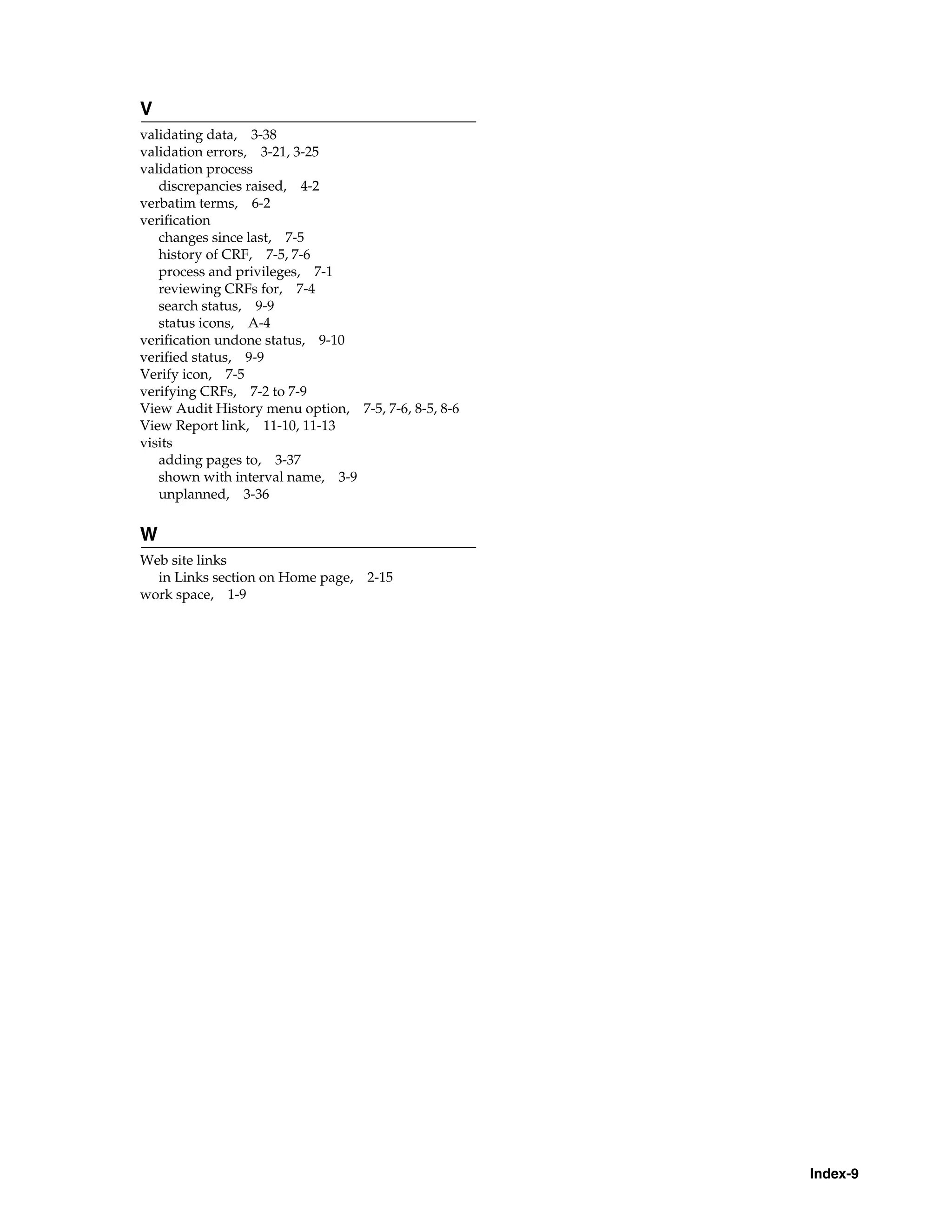 Index-9 V validating data, 3-38 validation errors, 3-21, 3-25 validation process discrepancies raised, 4-2 verbatim terms, 6-2 verification changes since last, 7-5 history of CRF, 7-5, 7-6 process and privileges, 7-1 reviewing CRFs for, 7-4 search status, 9-9 status icons, A-4 verification undone status, 9-10 verified status, 9-9 Verify icon, 7-5 verifying CRFs, 7-2 to 7-9 View Audit History menu option, 7-5, 7-6, 8-5, 8-6 View Report link, 11-10, 11-13 visits adding pages to, 3-37 shown with interval name, 3-9 unplanned, 3-36 W Web site links in Links section on Home page, 2-15 work space, 1-9 