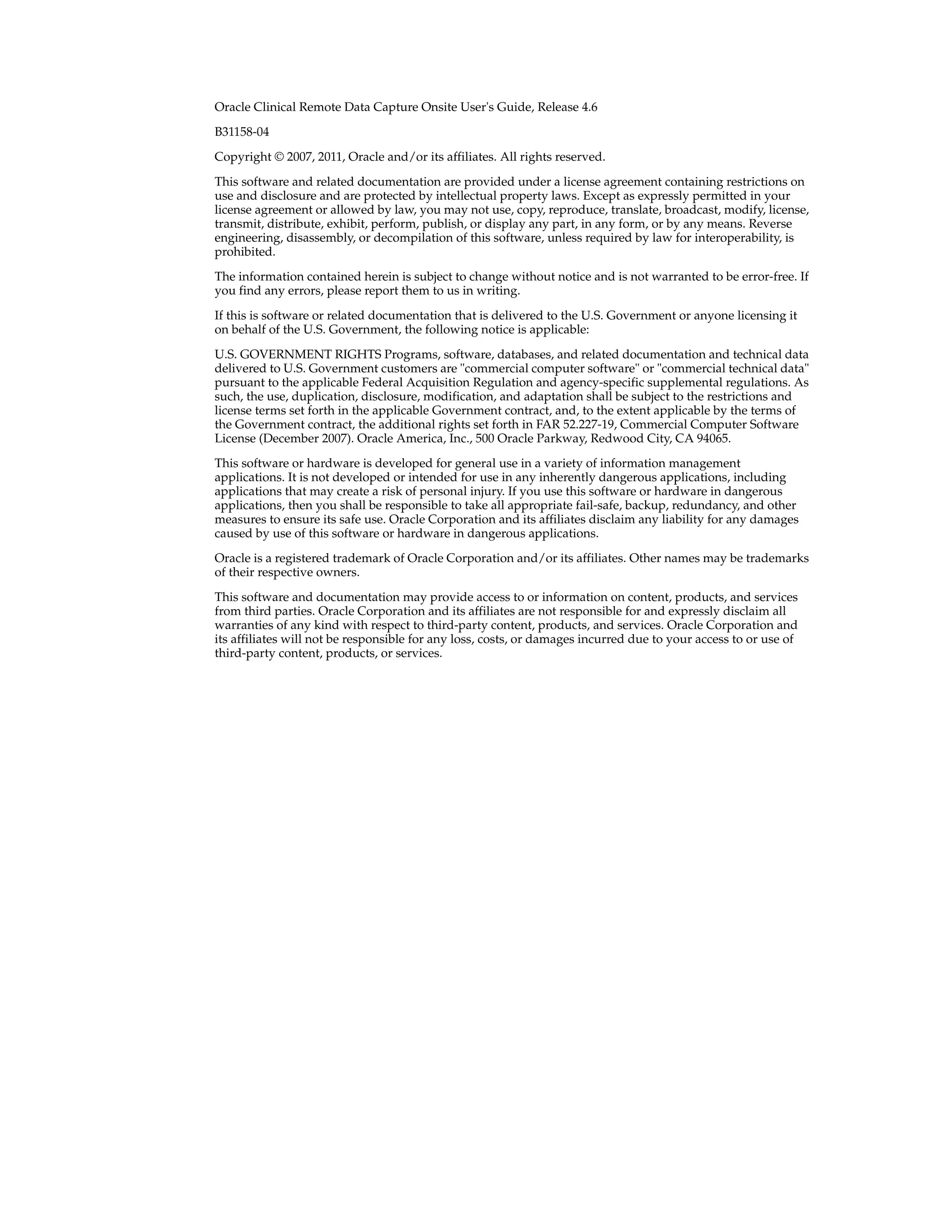 Oracle Clinical Remote Data Capture Onsite User's Guide, Release 4.6 B31158-04 Copyright © 2007, 2011, Oracle and/or its affiliates. All rights reserved. This software and related documentation are provided under a license agreement containing restrictions on use and disclosure and are protected by intellectual property laws. Except as expressly permitted in your license agreement or allowed by law, you may not use, copy, reproduce, translate, broadcast, modify, license, transmit, distribute, exhibit, perform, publish, or display any part, in any form, or by any means. Reverse engineering, disassembly, or decompilation of this software, unless required by law for interoperability, is prohibited. The information contained herein is subject to change without notice and is not warranted to be error-free. If you find any errors, please report them to us in writing. If this is software or related documentation that is delivered to the U.S. Government or anyone licensing it on behalf of the U.S. Government, the following notice is applicable: U.S. GOVERNMENT RIGHTS Programs, software, databases, and related documentation and technical data delivered to U.S. Government customers are "commercial computer software" or "commercial technical data" pursuant to the applicable Federal Acquisition Regulation and agency-specific supplemental regulations. As such, the use, duplication, disclosure, modification, and adaptation shall be subject to the restrictions and license terms set forth in the applicable Government contract, and, to the extent applicable by the terms of the Government contract, the additional rights set forth in FAR 52.227-19, Commercial Computer Software License (December 2007). Oracle America, Inc., 500 Oracle Parkway, Redwood City, CA 94065. This software or hardware is developed for general use in a variety of information management applications. It is not developed or intended for use in any inherently dangerous applications, including applications that may create a risk of personal injury. If you use this software or hardware in dangerous applications, then you shall be responsible to take all appropriate fail-safe, backup, redundancy, and other measures to ensure its safe use. Oracle Corporation and its affiliates disclaim any liability for any damages caused by use of this software or hardware in dangerous applications. Oracle is a registered trademark of Oracle Corporation and/or its affiliates. Other names may be trademarks of their respective owners. This software and documentation may provide access to or information on content, products, and services from third parties. Oracle Corporation and its affiliates are not responsible for and expressly disclaim all warranties of any kind with respect to third-party content, products, and services. Oracle Corporation and its affiliates will not be responsible for any loss, costs, or damages incurred due to your access to or use of third-party content, products, or services. 