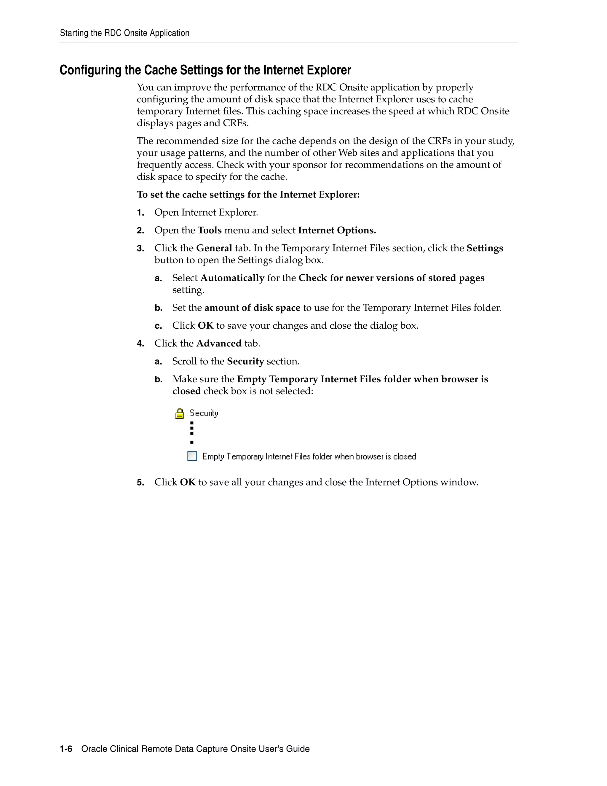 Starting the RDC Onsite Application 1-6 Oracle Clinical Remote Data Capture Onsite User's Guide Configuring the Cache Settings for the Internet Explorer You can improve the performance of the RDC Onsite application by properly configuring the amount of disk space that the Internet Explorer uses to cache temporary Internet files. This caching space increases the speed at which RDC Onsite displays pages and CRFs. The recommended size for the cache depends on the design of the CRFs in your study, your usage patterns, and the number of other Web sites and applications that you frequently access. Check with your sponsor for recommendations on the amount of disk space to specify for the cache. To set the cache settings for the Internet Explorer: 1. Open Internet Explorer. 2. Open the Tools menu and select Internet Options. 3. Click the General tab. In the Temporary Internet Files section, click the Settings button to open the Settings dialog box. a. Select Automatically for the Check for newer versions of stored pages setting. b. Set the amount of disk space to use for the Temporary Internet Files folder. c. Click OK to save your changes and close the dialog box. 4. Click the Advanced tab. a. Scroll to the Security section. b. Make sure the Empty Temporary Internet Files folder when browser is closed check box is not selected: 5. Click OK to save all your changes and close the Internet Options window. 