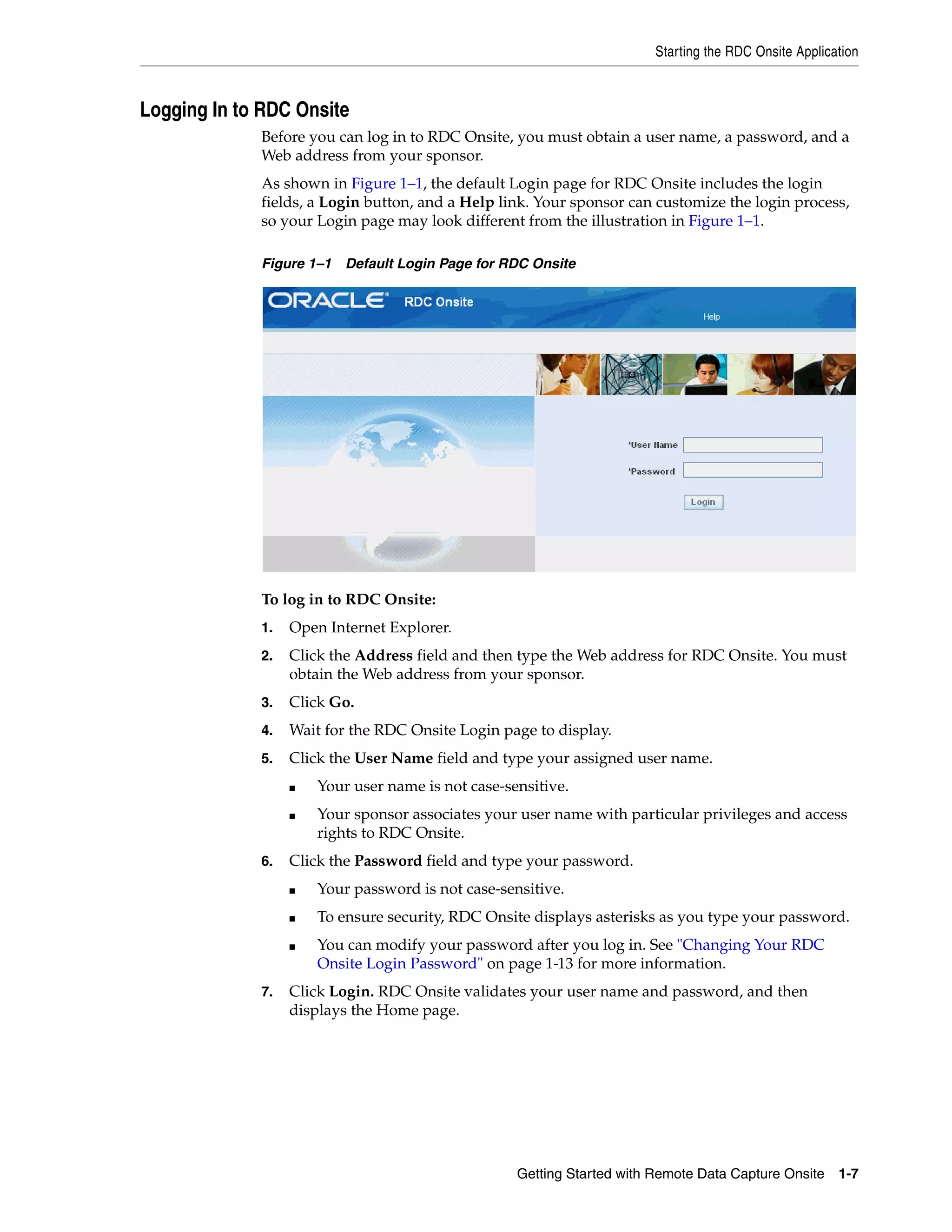 Starting the RDC Onsite Application Getting Started with Remote Data Capture Onsite 1-7 Logging In to RDC Onsite Before you can log in to RDC Onsite, you must obtain a user name, a password, and a Web address from your sponsor. As shown in Figure 1–1, the default Login page for RDC Onsite includes the login fields, a Login button, and a Help link. Your sponsor can customize the login process, so your Login page may look different from the illustration in Figure 1–1. Figure 1–1 Default Login Page for RDC Onsite To log in to RDC Onsite: 1. Open Internet Explorer. 2. Click the Address field and then type the Web address for RDC Onsite. You must obtain the Web address from your sponsor. 3. Click Go. 4. Wait for the RDC Onsite Login page to display. 5. Click the User Name field and type your assigned user name. ■ Your user name is not case-sensitive. ■ Your sponsor associates your user name with particular privileges and access rights to RDC Onsite. 6. Click the Password field and type your password. ■ Your password is not case-sensitive. ■ To ensure security, RDC Onsite displays asterisks as you type your password. ■ You can modify your password after you log in. See "Changing Your RDC Onsite Login Password" on page 1-13 for more information. 7. Click Login. RDC Onsite validates your user name and password, and then displays the Home page. 