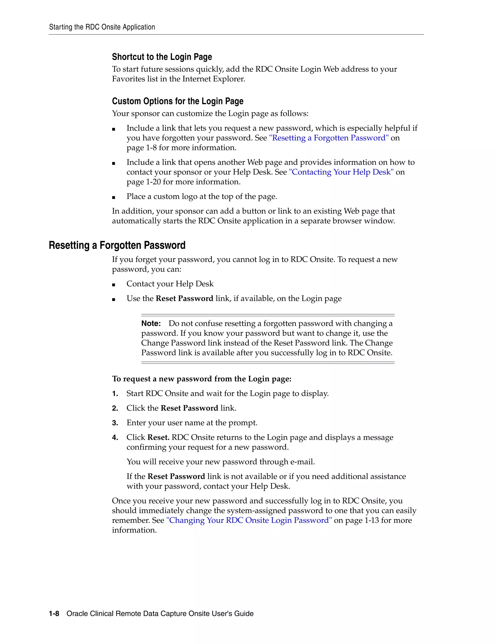 Starting the RDC Onsite Application 1-8 Oracle Clinical Remote Data Capture Onsite User's Guide Shortcut to the Login Page To start future sessions quickly, add the RDC Onsite Login Web address to your Favorites list in the Internet Explorer. Custom Options for the Login Page Your sponsor can customize the Login page as follows: ■ Include a link that lets you request a new password, which is especially helpful if you have forgotten your password. See "Resetting a Forgotten Password" on page 1-8 for more information. ■ Include a link that opens another Web page and provides information on how to contact your sponsor or your Help Desk. See "Contacting Your Help Desk" on page 1-20 for more information. ■ Place a custom logo at the top of the page. In addition, your sponsor can add a button or link to an existing Web page that automatically starts the RDC Onsite application in a separate browser window. Resetting a Forgotten Password If you forget your password, you cannot log in to RDC Onsite. To request a new password, you can: ■ Contact your Help Desk ■ Use the Reset Password link, if available, on the Login page To request a new password from the Login page: 1. Start RDC Onsite and wait for the Login page to display. 2. Click the Reset Password link. 3. Enter your user name at the prompt. 4. Click Reset. RDC Onsite returns to the Login page and displays a message confirming your request for a new password. You will receive your new password through e-mail. If the Reset Password link is not available or if you need additional assistance with your password, contact your Help Desk. Once you receive your new password and successfully log in to RDC Onsite, you should immediately change the system-assigned password to one that you can easily remember. See "Changing Your RDC Onsite Login Password" on page 1-13 for more information. Note: Do not confuse resetting a forgotten password with changing a password. If you know your password but want to change it, use the Change Password link instead of the Reset Password link. The Change Password link is available after you successfully log in to RDC Onsite. 