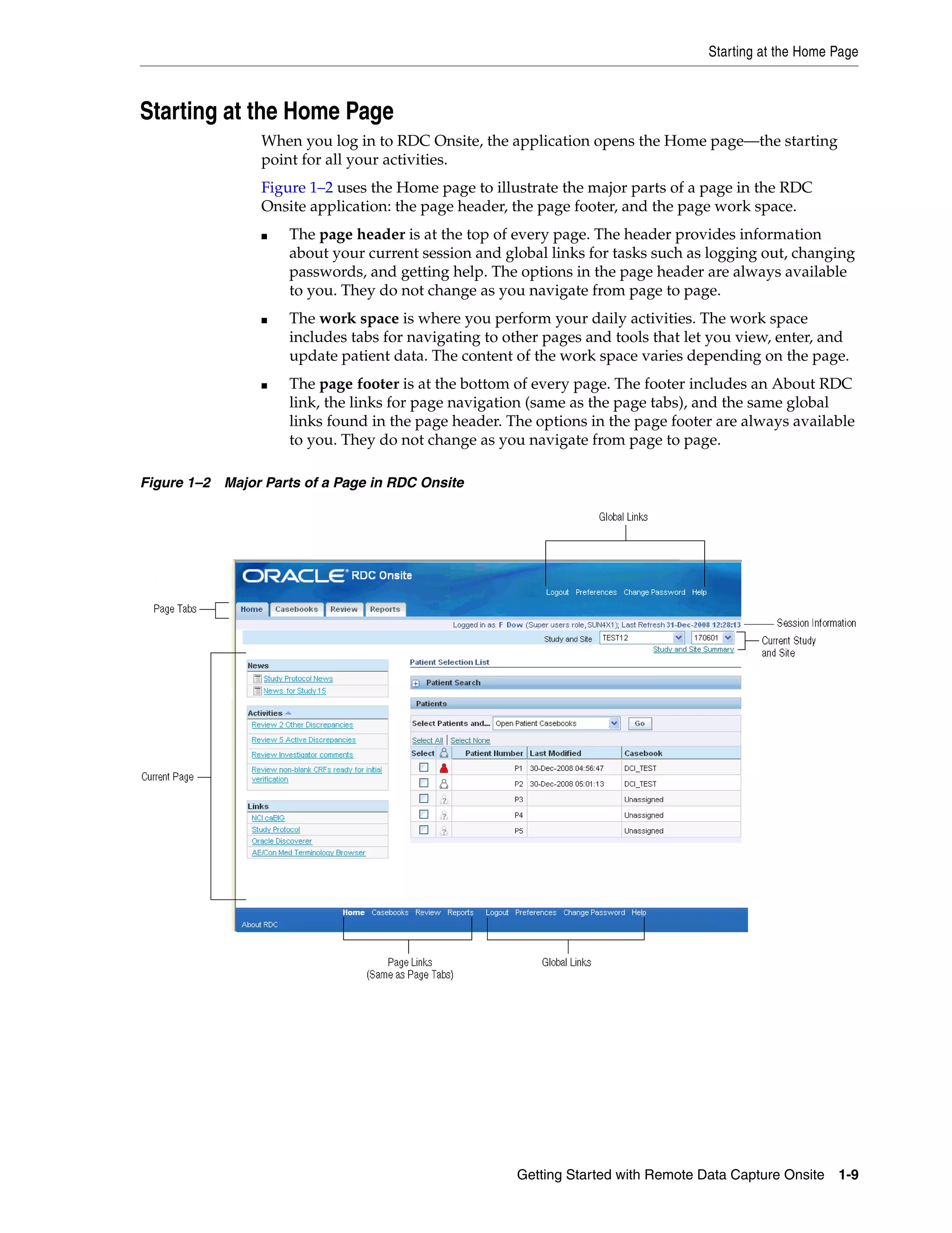 Starting at the Home Page Getting Started with Remote Data Capture Onsite 1-9 Starting at the Home Page When you log in to RDC Onsite, the application opens the Home page—the starting point for all your activities. Figure 1–2 uses the Home page to illustrate the major parts of a page in the RDC Onsite application: the page header, the page footer, and the page work space. ■ The page header is at the top of every page. The header provides information about your current session and global links for tasks such as logging out, changing passwords, and getting help. The options in the page header are always available to you. They do not change as you navigate from page to page. ■ The work space is where you perform your daily activities. The work space includes tabs for navigating to other pages and tools that let you view, enter, and update patient data. The content of the work space varies depending on the page. ■ The page footer is at the bottom of every page. The footer includes an About RDC link, the links for page navigation (same as the page tabs), and the same global links found in the page header. The options in the page footer are always available to you. They do not change as you navigate from page to page. Figure 1–2 Major Parts of a Page in RDC Onsite 