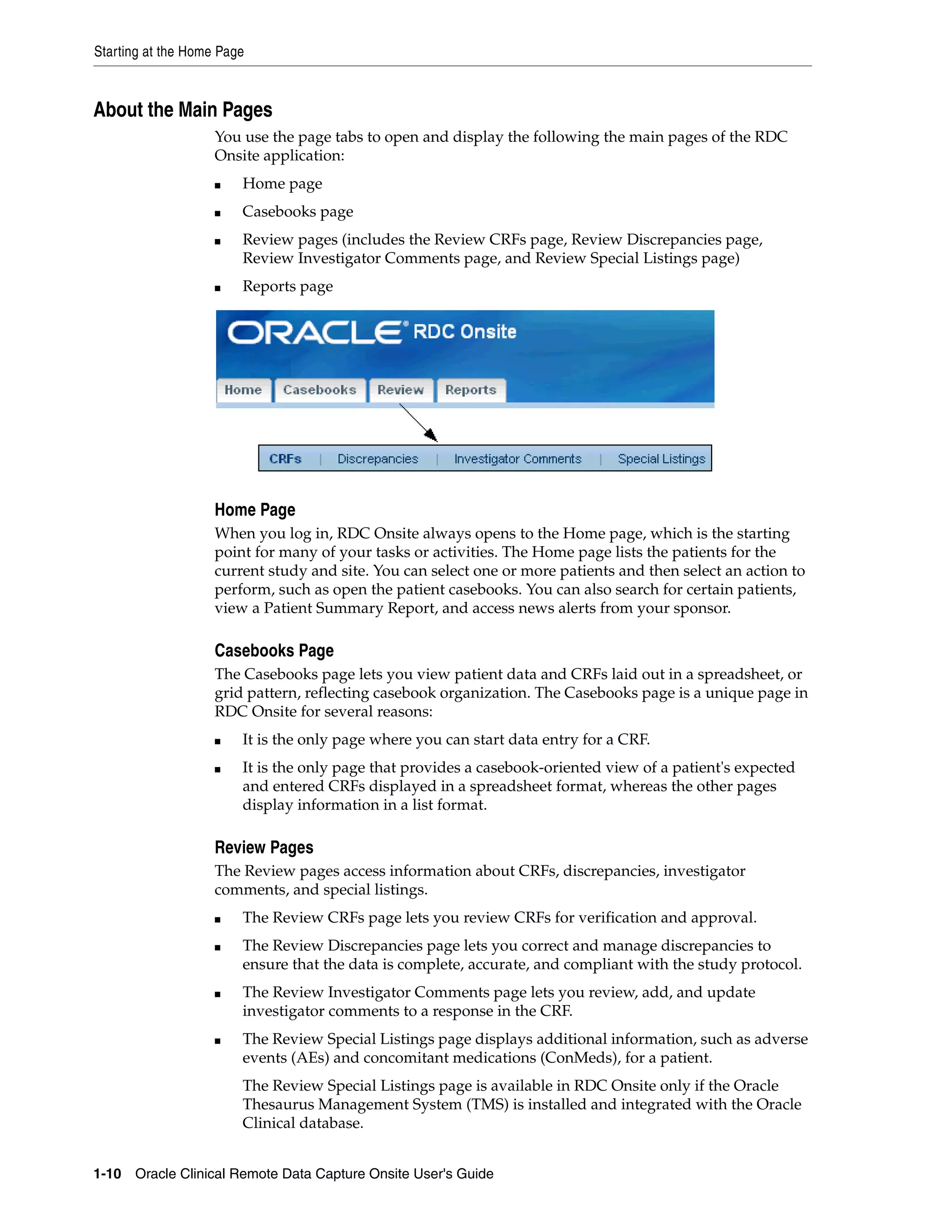 Starting at the Home Page 1-10 Oracle Clinical Remote Data Capture Onsite User's Guide About the Main Pages You use the page tabs to open and display the following the main pages of the RDC Onsite application: ■ Home page ■ Casebooks page ■ Review pages (includes the Review CRFs page, Review Discrepancies page, Review Investigator Comments page, and Review Special Listings page) ■ Reports page Home Page When you log in, RDC Onsite always opens to the Home page, which is the starting point for many of your tasks or activities. The Home page lists the patients for the current study and site. You can select one or more patients and then select an action to perform, such as open the patient casebooks. You can also search for certain patients, view a Patient Summary Report, and access news alerts from your sponsor. Casebooks Page The Casebooks page lets you view patient data and CRFs laid out in a spreadsheet, or grid pattern, reflecting casebook organization. The Casebooks page is a unique page in RDC Onsite for several reasons: ■ It is the only page where you can start data entry for a CRF. ■ It is the only page that provides a casebook-oriented view of a patient's expected and entered CRFs displayed in a spreadsheet format, whereas the other pages display information in a list format. Review Pages The Review pages access information about CRFs, discrepancies, investigator comments, and special listings. ■ The Review CRFs page lets you review CRFs for verification and approval. ■ The Review Discrepancies page lets you correct and manage discrepancies to ensure that the data is complete, accurate, and compliant with the study protocol. ■ The Review Investigator Comments page lets you review, add, and update investigator comments to a response in the CRF. ■ The Review Special Listings page displays additional information, such as adverse events (AEs) and concomitant medications (ConMeds), for a patient. The Review Special Listings page is available in RDC Onsite only if the Oracle Thesaurus Management System (TMS) is installed and integrated with the Oracle Clinical database. 