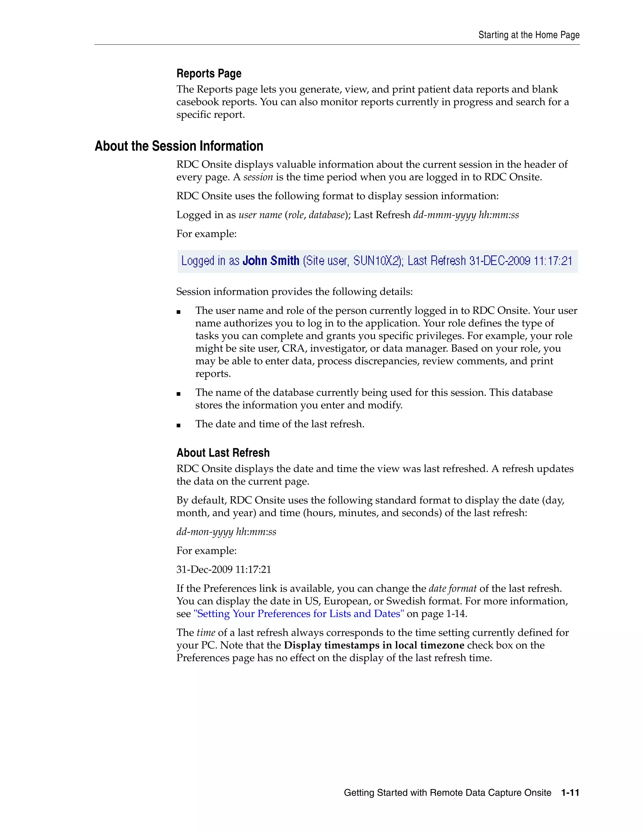 Starting at the Home Page Getting Started with Remote Data Capture Onsite 1-11 Reports Page The Reports page lets you generate, view, and print patient data reports and blank casebook reports. You can also monitor reports currently in progress and search for a specific report. About the Session Information RDC Onsite displays valuable information about the current session in the header of every page. A session is the time period when you are logged in to RDC Onsite. RDC Onsite uses the following format to display session information: Logged in as user name (role, database); Last Refresh dd-mmm-yyyy hh:mm:ss For example: Session information provides the following details: ■ The user name and role of the person currently logged in to RDC Onsite. Your user name authorizes you to log in to the application. Your role defines the type of tasks you can complete and grants you specific privileges. For example, your role might be site user, CRA, investigator, or data manager. Based on your role, you may be able to enter data, process discrepancies, review comments, and print reports. ■ The name of the database currently being used for this session. This database stores the information you enter and modify. ■ The date and time of the last refresh. About Last Refresh RDC Onsite displays the date and time the view was last refreshed. A refresh updates the data on the current page. By default, RDC Onsite uses the following standard format to display the date (day, month, and year) and time (hours, minutes, and seconds) of the last refresh: dd-mon-yyyy hh:mm:ss For example: 31-Dec-2009 11:17:21 If the Preferences link is available, you can change the date format of the last refresh. You can display the date in US, European, or Swedish format. For more information, see "Setting Your Preferences for Lists and Dates" on page 1-14. The time of a last refresh always corresponds to the time setting currently defined for your PC. Note that the Display timestamps in local timezone check box on the Preferences page has no effect on the display of the last refresh time. 