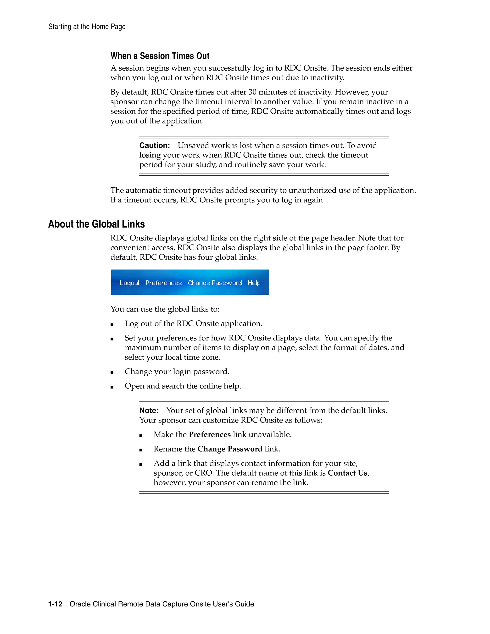 Starting at the Home Page 1-12 Oracle Clinical Remote Data Capture Onsite User's Guide When a Session Times Out A session begins when you successfully log in to RDC Onsite. The session ends either when you log out or when RDC Onsite times out due to inactivity. By default, RDC Onsite times out after 30 minutes of inactivity. However, your sponsor can change the timeout interval to another value. If you remain inactive in a session for the specified period of time, RDC Onsite automatically times out and logs you out of the application. The automatic timeout provides added security to unauthorized use of the application. If a timeout occurs, RDC Onsite prompts you to log in again. About the Global Links RDC Onsite displays global links on the right side of the page header. Note that for convenient access, RDC Onsite also displays the global links in the page footer. By default, RDC Onsite has four global links. You can use the global links to: ■ Log out of the RDC Onsite application. ■ Set your preferences for how RDC Onsite displays data. You can specify the maximum number of items to display on a page, select the format of dates, and select your local time zone. ■ Change your login password. ■ Open and search the online help. Caution: Unsaved work is lost when a session times out. To avoid losing your work when RDC Onsite times out, check the timeout period for your study, and routinely save your work. Note: Your set of global links may be different from the default links. Your sponsor can customize RDC Onsite as follows: ■ Make the Preferences link unavailable. ■ Rename the Change Password link. ■ Add a link that displays contact information for your site, sponsor, or CRO. The default name of this link is Contact Us, however, your sponsor can rename the link. 