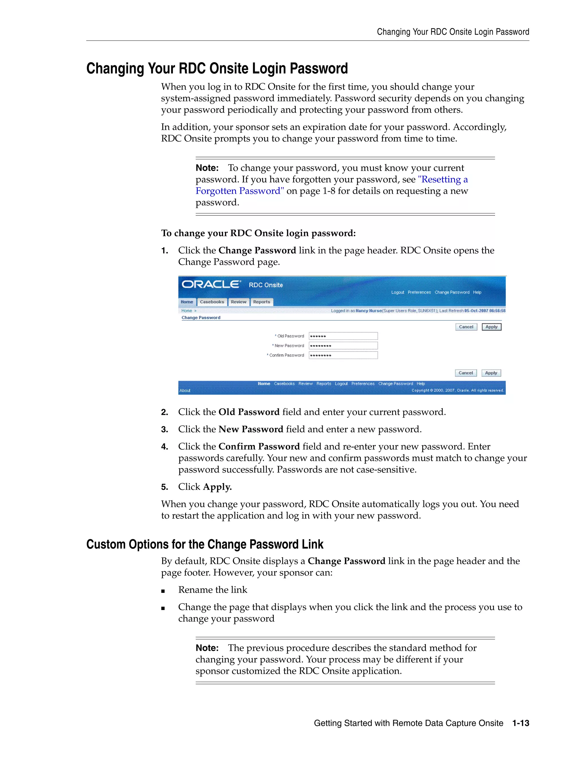 Changing Your RDC Onsite Login Password Getting Started with Remote Data Capture Onsite 1-13 Changing Your RDC Onsite Login Password When you log in to RDC Onsite for the first time, you should change your system-assigned password immediately. Password security depends on you changing your password periodically and protecting your password from others. In addition, your sponsor sets an expiration date for your password. Accordingly, RDC Onsite prompts you to change your password from time to time. To change your RDC Onsite login password: 1. Click the Change Password link in the page header. RDC Onsite opens the Change Password page. 2. Click the Old Password field and enter your current password. 3. Click the New Password field and enter a new password. 4. Click the Confirm Password field and re-enter your new password. Enter passwords carefully. Your new and confirm passwords must match to change your password successfully. Passwords are not case-sensitive. 5. Click Apply. When you change your password, RDC Onsite automatically logs you out. You need to restart the application and log in with your new password. Custom Options for the Change Password Link By default, RDC Onsite displays a Change Password link in the page header and the page footer. However, your sponsor can: ■ Rename the link ■ Change the page that displays when you click the link and the process you use to change your password Note: To change your password, you must know your current password. If you have forgotten your password, see "Resetting a Forgotten Password" on page 1-8 for details on requesting a new password. Note: The previous procedure describes the standard method for changing your password. Your process may be different if your sponsor customized the RDC Onsite application. 