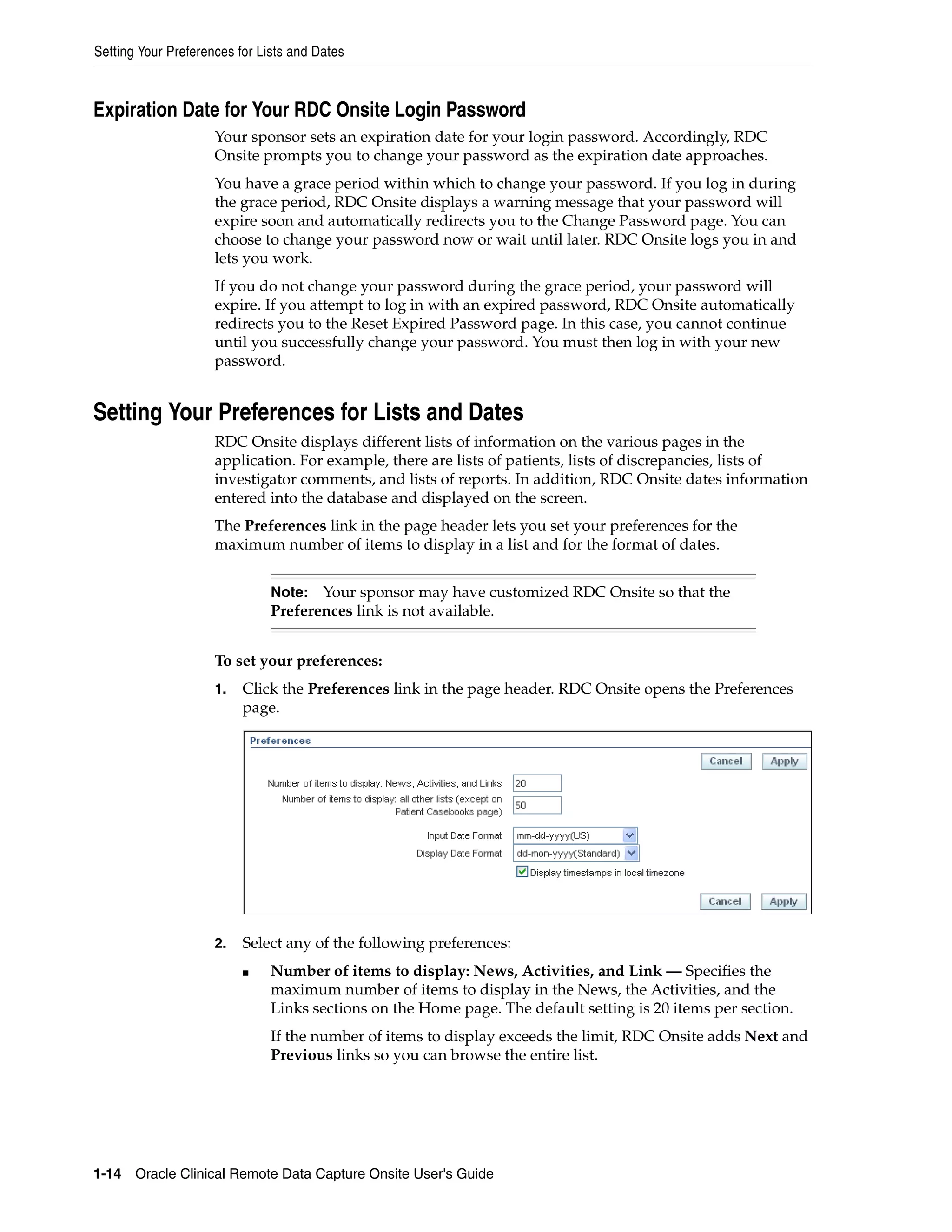 Setting Your Preferences for Lists and Dates 1-14 Oracle Clinical Remote Data Capture Onsite User's Guide Expiration Date for Your RDC Onsite Login Password Your sponsor sets an expiration date for your login password. Accordingly, RDC Onsite prompts you to change your password as the expiration date approaches. You have a grace period within which to change your password. If you log in during the grace period, RDC Onsite displays a warning message that your password will expire soon and automatically redirects you to the Change Password page. You can choose to change your password now or wait until later. RDC Onsite logs you in and lets you work. If you do not change your password during the grace period, your password will expire. If you attempt to log in with an expired password, RDC Onsite automatically redirects you to the Reset Expired Password page. In this case, you cannot continue until you successfully change your password. You must then log in with your new password. Setting Your Preferences for Lists and Dates RDC Onsite displays different lists of information on the various pages in the application. For example, there are lists of patients, lists of discrepancies, lists of investigator comments, and lists of reports. In addition, RDC Onsite dates information entered into the database and displayed on the screen. The Preferences link in the page header lets you set your preferences for the maximum number of items to display in a list and for the format of dates. To set your preferences: 1. Click the Preferences link in the page header. RDC Onsite opens the Preferences page. 2. Select any of the following preferences: ■ Number of items to display: News, Activities, and Link — Specifies the maximum number of items to display in the News, the Activities, and the Links sections on the Home page. The default setting is 20 items per section. If the number of items to display exceeds the limit, RDC Onsite adds Next and Previous links so you can browse the entire list. Note: Your sponsor may have customized RDC Onsite so that the Preferences link is not available. 