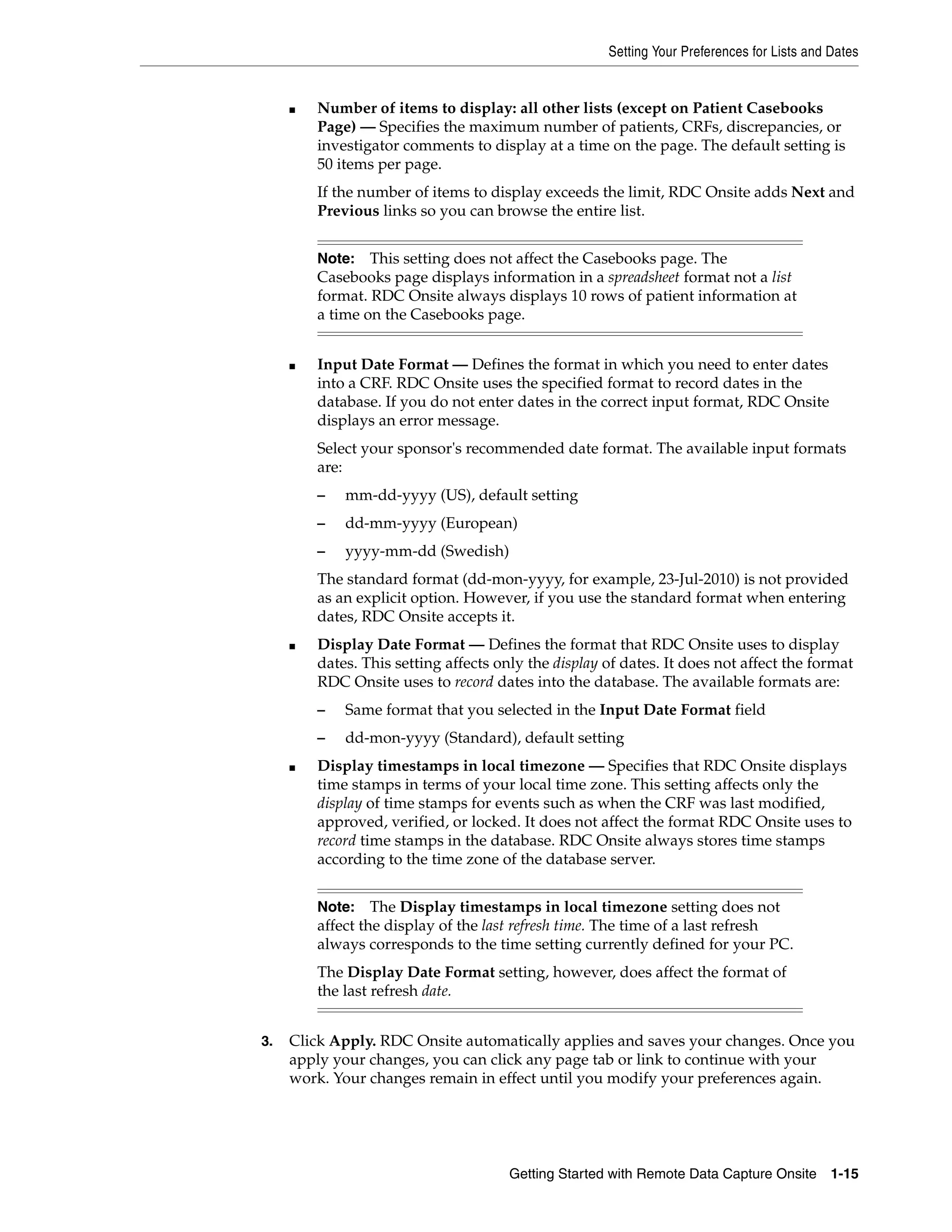Setting Your Preferences for Lists and Dates Getting Started with Remote Data Capture Onsite 1-15 ■ Number of items to display: all other lists (except on Patient Casebooks Page) — Specifies the maximum number of patients, CRFs, discrepancies, or investigator comments to display at a time on the page. The default setting is 50 items per page. If the number of items to display exceeds the limit, RDC Onsite adds Next and Previous links so you can browse the entire list. ■ Input Date Format — Defines the format in which you need to enter dates into a CRF. RDC Onsite uses the specified format to record dates in the database. If you do not enter dates in the correct input format, RDC Onsite displays an error message. Select your sponsor's recommended date format. The available input formats are: – mm-dd-yyyy (US), default setting – dd-mm-yyyy (European) – yyyy-mm-dd (Swedish) The standard format (dd-mon-yyyy, for example, 23-Jul-2010) is not provided as an explicit option. However, if you use the standard format when entering dates, RDC Onsite accepts it. ■ Display Date Format — Defines the format that RDC Onsite uses to display dates. This setting affects only the display of dates. It does not affect the format RDC Onsite uses to record dates into the database. The available formats are: – Same format that you selected in the Input Date Format field – dd-mon-yyyy (Standard), default setting ■ Display timestamps in local timezone — Specifies that RDC Onsite displays time stamps in terms of your local time zone. This setting affects only the display of time stamps for events such as when the CRF was last modified, approved, verified, or locked. It does not affect the format RDC Onsite uses to record time stamps in the database. RDC Onsite always stores time stamps according to the time zone of the database server. 3. Click Apply. RDC Onsite automatically applies and saves your changes. Once you apply your changes, you can click any page tab or link to continue with your work. Your changes remain in effect until you modify your preferences again. Note: This setting does not affect the Casebooks page. The Casebooks page displays information in a spreadsheet format not a list format. RDC Onsite always displays 10 rows of patient information at a time on the Casebooks page. Note: The Display timestamps in local timezone setting does not affect the display of the last refresh time. The time of a last refresh always corresponds to the time setting currently defined for your PC. The Display Date Format setting, however, does affect the format of the last refresh date. 
