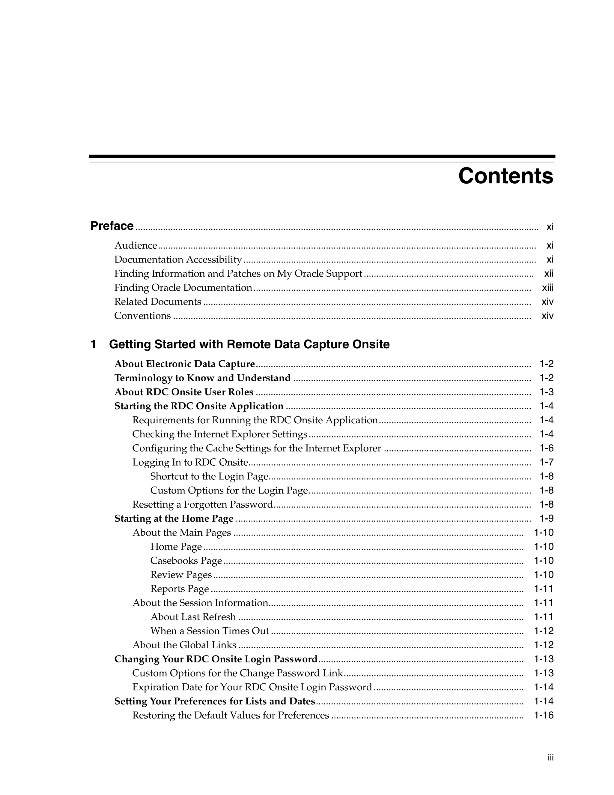 iii Contents Preface................................................................................................................................................................. xi Audience....................................................................................................................................................... xi Documentation Accessibility..................................................................................................................... xi Finding Information and Patches on My Oracle Support.................................................................... xii Finding Oracle Documentation............................................................................................................... xiii Related Documents ................................................................................................................................... xiv Conventions ............................................................................................................................................... xiv 1 Getting Started with Remote Data Capture Onsite About Electronic Data Capture.............................................................................................................. 1-2 Terminology to Know and Understand ............................................................................................... 1-2 About RDC Onsite User Roles .............................................................................................................. 1-3 Starting the RDC Onsite Application .................................................................................................. 1-4 Requirements for Running the RDC Onsite Application............................................................. 1-4 Checking the Internet Explorer Settings......................................................................................... 1-4 Configuring the Cache Settings for the Internet Explorer ........................................................... 1-6 Logging In to RDC Onsite................................................................................................................. 1-7 Shortcut to the Login Page......................................................................................................... 1-8 Custom Options for the Login Page......................................................................................... 1-8 Resetting a Forgotten Password....................................................................................................... 1-8 Starting at the Home Page ...................................................................................................................... 1-9 About the Main Pages .................................................................................................................... 1-10 Home Page................................................................................................................................ 1-10 Casebooks Page........................................................................................................................ 1-10 Review Pages............................................................................................................................ 1-10 Reports Page ............................................................................................................................. 1-11 About the Session Information...................................................................................................... 1-11 About Last Refresh .................................................................................................................. 1-11 When a Session Times Out ..................................................................................................... 1-12 About the Global Links .................................................................................................................. 1-12 Changing Your RDC Onsite Login Password.................................................................................. 1-13 Custom Options for the Change Password Link........................................................................ 1-13 Expiration Date for Your RDC Onsite Login Password............................................................ 1-14 Setting Your Preferences for Lists and Dates................................................................................... 1-14 Restoring the Default Values for Preferences ............................................................................. 1-16 