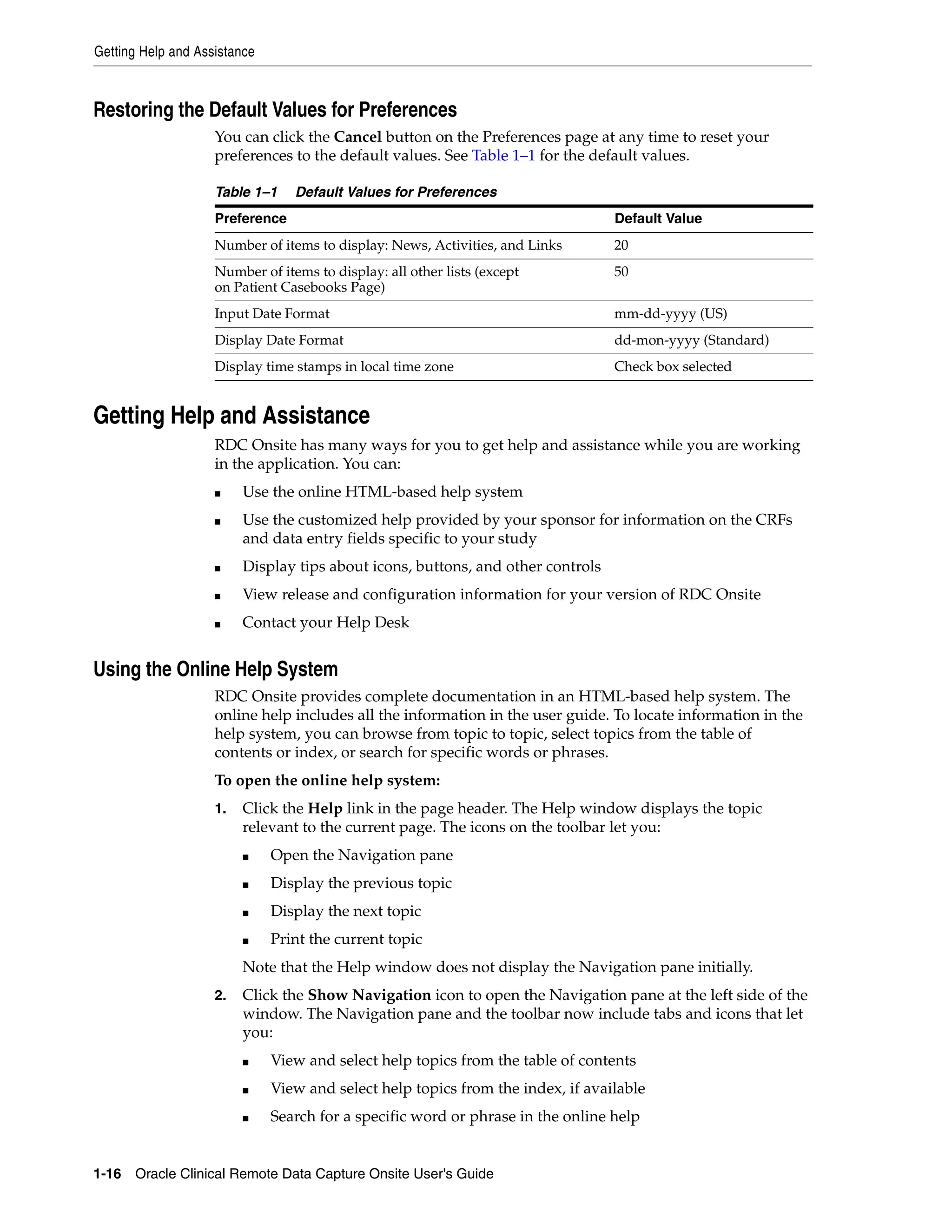 Getting Help and Assistance 1-16 Oracle Clinical Remote Data Capture Onsite User's Guide Restoring the Default Values for Preferences You can click the Cancel button on the Preferences page at any time to reset your preferences to the default values. See Table 1–1 for the default values. Getting Help and Assistance RDC Onsite has many ways for you to get help and assistance while you are working in the application. You can: ■ Use the online HTML-based help system ■ Use the customized help provided by your sponsor for information on the CRFs and data entry fields specific to your study ■ Display tips about icons, buttons, and other controls ■ View release and configuration information for your version of RDC Onsite ■ Contact your Help Desk Using the Online Help System RDC Onsite provides complete documentation in an HTML-based help system. The online help includes all the information in the user guide. To locate information in the help system, you can browse from topic to topic, select topics from the table of contents or index, or search for specific words or phrases. To open the online help system: 1. Click the Help link in the page header. The Help window displays the topic relevant to the current page. The icons on the toolbar let you: ■ Open the Navigation pane ■ Display the previous topic ■ Display the next topic ■ Print the current topic Note that the Help window does not display the Navigation pane initially. 2. Click the Show Navigation icon to open the Navigation pane at the left side of the window. The Navigation pane and the toolbar now include tabs and icons that let you: ■ View and select help topics from the table of contents ■ View and select help topics from the index, if available ■ Search for a specific word or phrase in the online help Table 1–1 Default Values for Preferences Preference Default Value Number of items to display: News, Activities, and Links 20 Number of items to display: all other lists (except on Patient Casebooks Page) 50 Input Date Format mm-dd-yyyy (US) Display Date Format dd-mon-yyyy (Standard) Display time stamps in local time zone Check box selected 