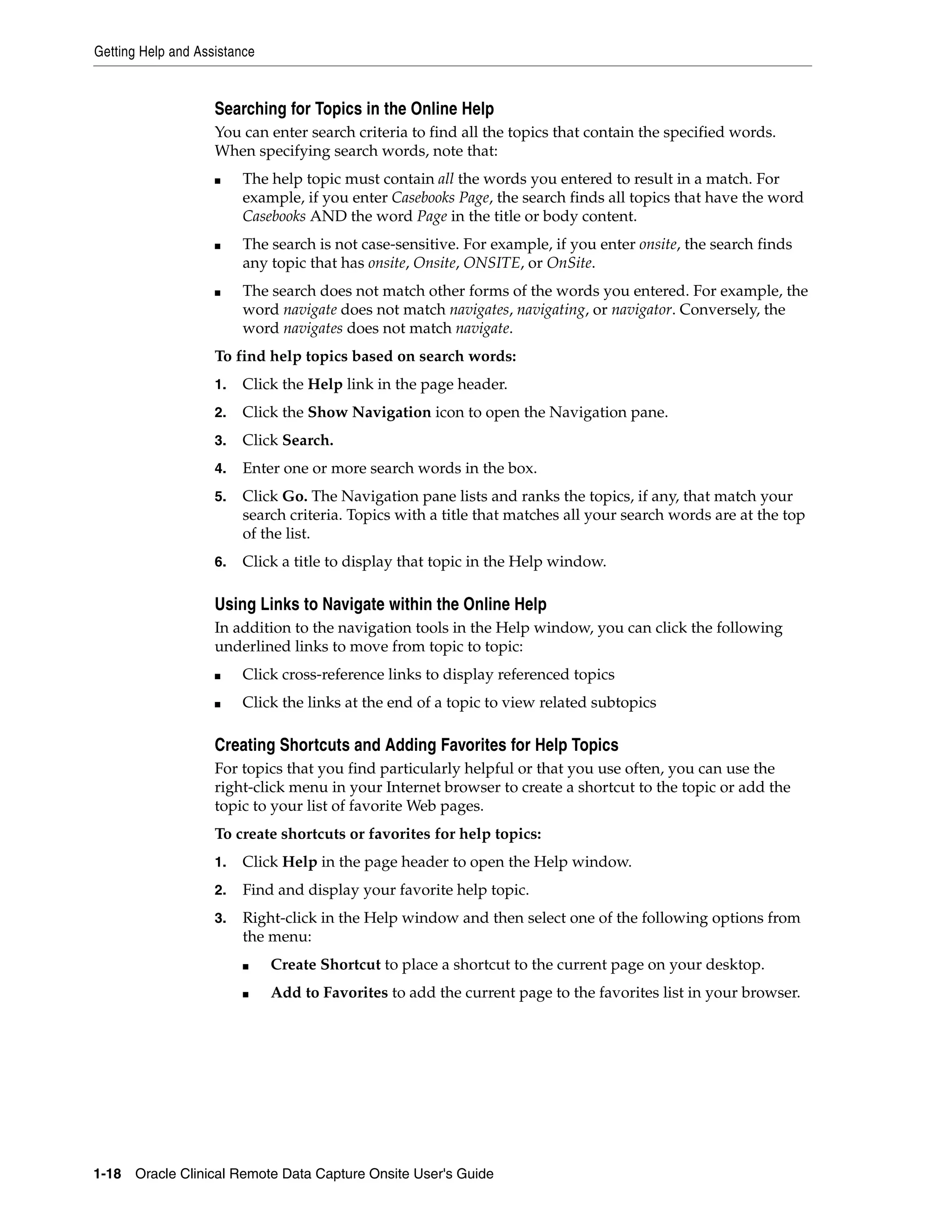 Getting Help and Assistance 1-18 Oracle Clinical Remote Data Capture Onsite User's Guide Searching for Topics in the Online Help You can enter search criteria to find all the topics that contain the specified words. When specifying search words, note that: ■ The help topic must contain all the words you entered to result in a match. For example, if you enter Casebooks Page, the search finds all topics that have the word Casebooks AND the word Page in the title or body content. ■ The search is not case-sensitive. For example, if you enter onsite, the search finds any topic that has onsite, Onsite, ONSITE, or OnSite. ■ The search does not match other forms of the words you entered. For example, the word navigate does not match navigates, navigating, or navigator. Conversely, the word navigates does not match navigate. To find help topics based on search words: 1. Click the Help link in the page header. 2. Click the Show Navigation icon to open the Navigation pane. 3. Click Search. 4. Enter one or more search words in the box. 5. Click Go. The Navigation pane lists and ranks the topics, if any, that match your search criteria. Topics with a title that matches all your search words are at the top of the list. 6. Click a title to display that topic in the Help window. Using Links to Navigate within the Online Help In addition to the navigation tools in the Help window, you can click the following underlined links to move from topic to topic: ■ Click cross-reference links to display referenced topics ■ Click the links at the end of a topic to view related subtopics Creating Shortcuts and Adding Favorites for Help Topics For topics that you find particularly helpful or that you use often, you can use the right-click menu in your Internet browser to create a shortcut to the topic or add the topic to your list of favorite Web pages. To create shortcuts or favorites for help topics: 1. Click Help in the page header to open the Help window. 2. Find and display your favorite help topic. 3. Right-click in the Help window and then select one of the following options from the menu: ■ Create Shortcut to place a shortcut to the current page on your desktop. ■ Add to Favorites to add the current page to the favorites list in your browser. 