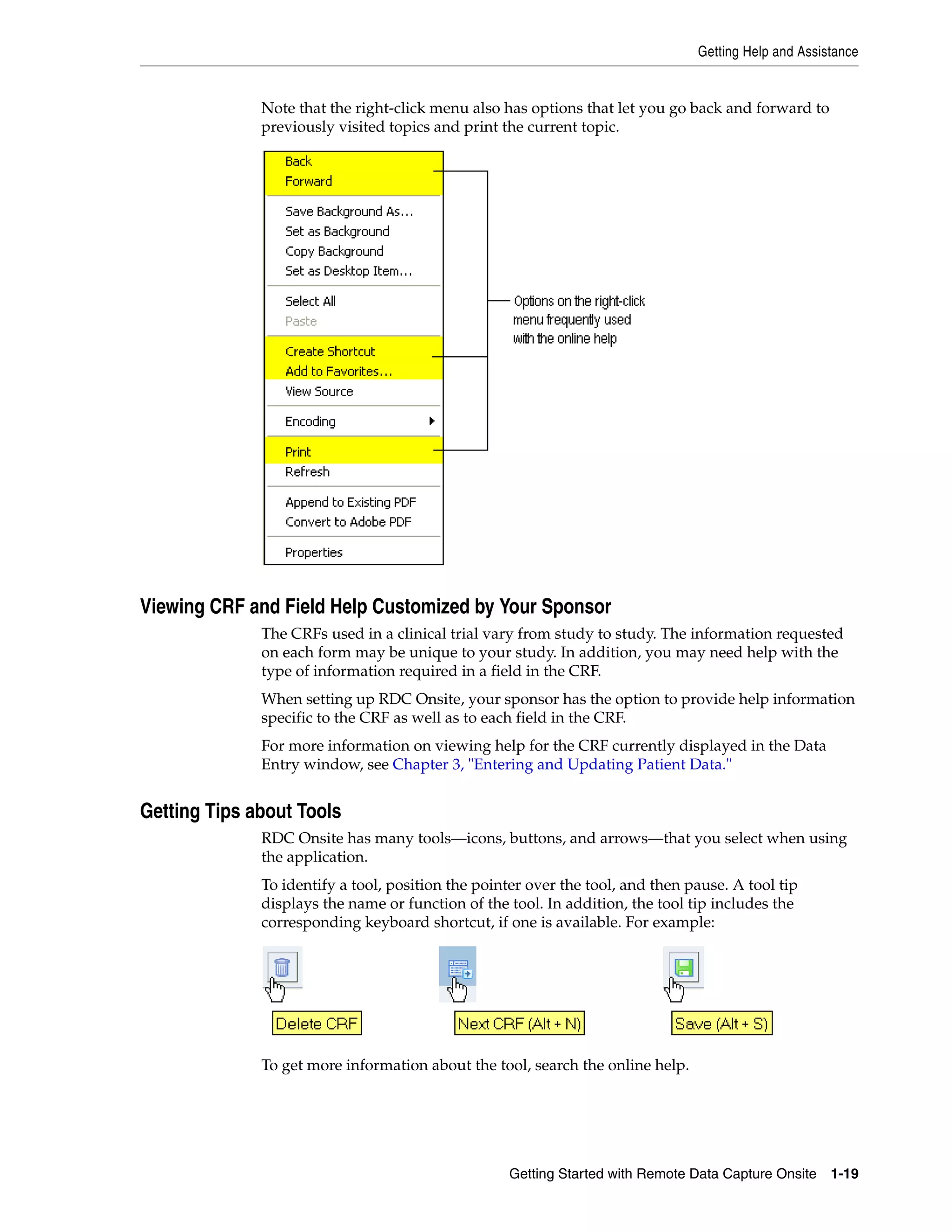 Getting Help and Assistance Getting Started with Remote Data Capture Onsite 1-19 Note that the right-click menu also has options that let you go back and forward to previously visited topics and print the current topic. Viewing CRF and Field Help Customized by Your Sponsor The CRFs used in a clinical trial vary from study to study. The information requested on each form may be unique to your study. In addition, you may need help with the type of information required in a field in the CRF. When setting up RDC Onsite, your sponsor has the option to provide help information specific to the CRF as well as to each field in the CRF. For more information on viewing help for the CRF currently displayed in the Data Entry window, see Chapter 3, "Entering and Updating Patient Data." Getting Tips about Tools RDC Onsite has many tools—icons, buttons, and arrows—that you select when using the application. To identify a tool, position the pointer over the tool, and then pause. A tool tip displays the name or function of the tool. In addition, the tool tip includes the corresponding keyboard shortcut, if one is available. For example: To get more information about the tool, search the online help. 