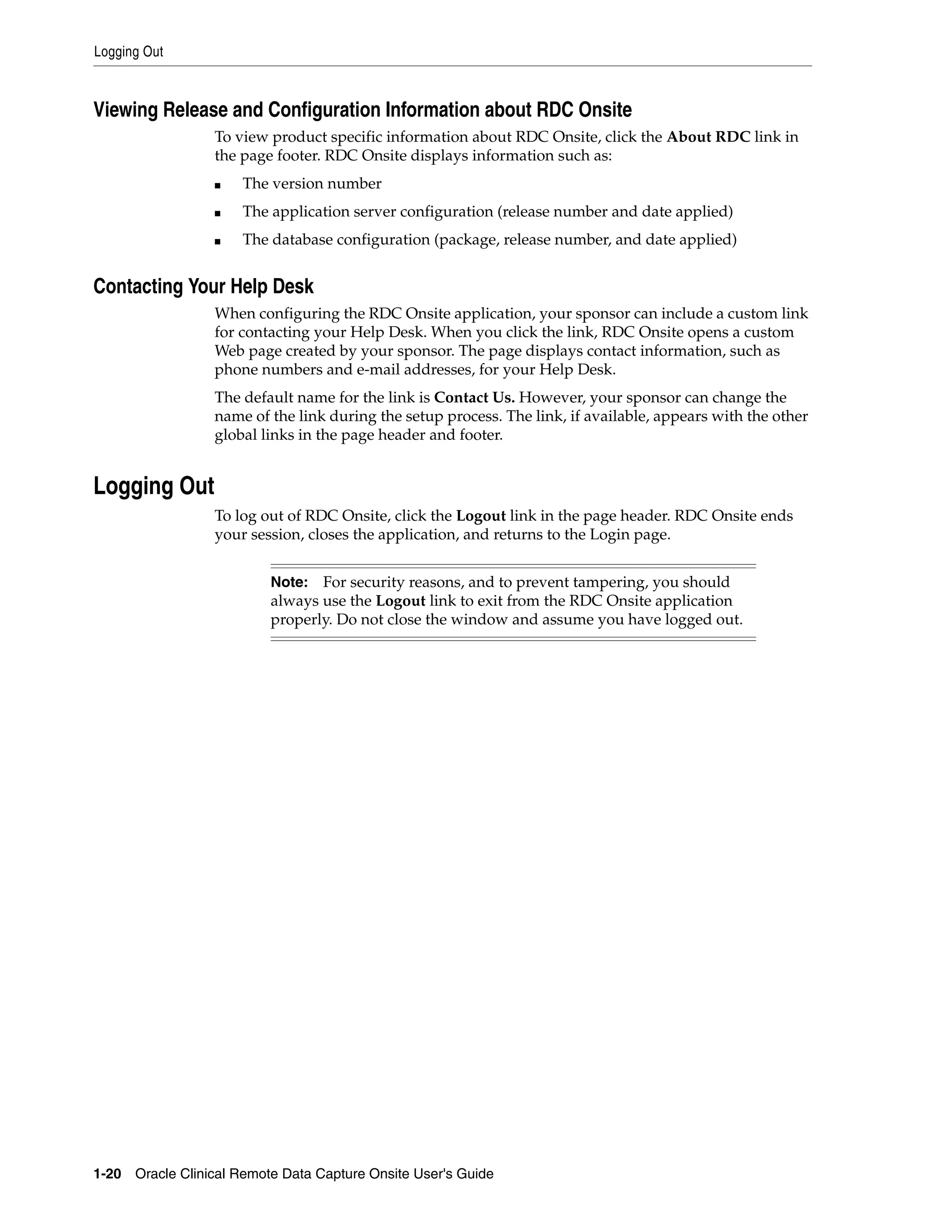 Logging Out 1-20 Oracle Clinical Remote Data Capture Onsite User's Guide Viewing Release and Configuration Information about RDC Onsite To view product specific information about RDC Onsite, click the About RDC link in the page footer. RDC Onsite displays information such as: ■ The version number ■ The application server configuration (release number and date applied) ■ The database configuration (package, release number, and date applied) Contacting Your Help Desk When configuring the RDC Onsite application, your sponsor can include a custom link for contacting your Help Desk. When you click the link, RDC Onsite opens a custom Web page created by your sponsor. The page displays contact information, such as phone numbers and e-mail addresses, for your Help Desk. The default name for the link is Contact Us. However, your sponsor can change the name of the link during the setup process. The link, if available, appears with the other global links in the page header and footer. Logging Out To log out of RDC Onsite, click the Logout link in the page header. RDC Onsite ends your session, closes the application, and returns to the Login page. Note: For security reasons, and to prevent tampering, you should always use the Logout link to exit from the RDC Onsite application properly. Do not close the window and assume you have logged out. 