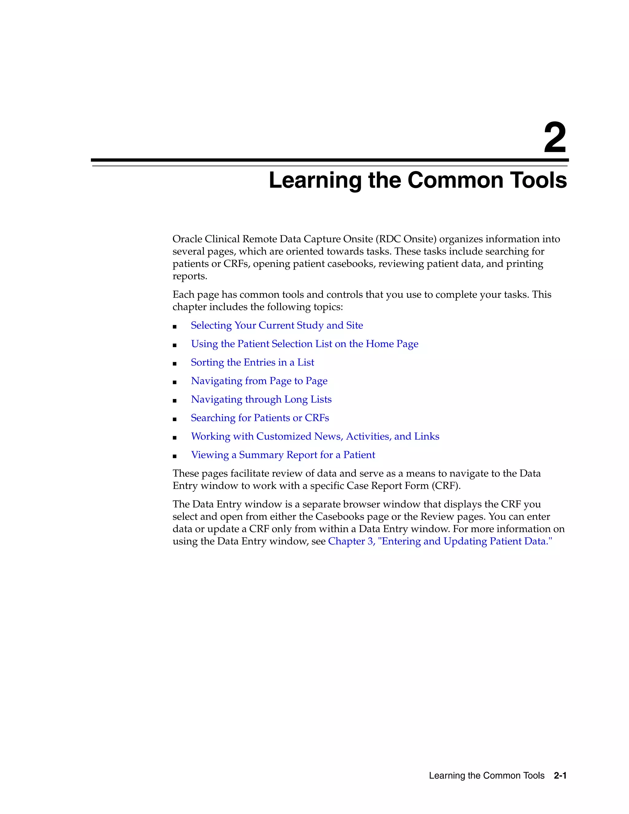 2 Learning the Common Tools 2-1 2Learning the Common Tools Oracle Clinical Remote Data Capture Onsite (RDC Onsite) organizes information into several pages, which are oriented towards tasks. These tasks include searching for patients or CRFs, opening patient casebooks, reviewing patient data, and printing reports. Each page has common tools and controls that you use to complete your tasks. This chapter includes the following topics: ■ Selecting Your Current Study and Site ■ Using the Patient Selection List on the Home Page ■ Sorting the Entries in a List ■ Navigating from Page to Page ■ Navigating through Long Lists ■ Searching for Patients or CRFs ■ Working with Customized News, Activities, and Links ■ Viewing a Summary Report for a Patient These pages facilitate review of data and serve as a means to navigate to the Data Entry window to work with a specific Case Report Form (CRF). The Data Entry window is a separate browser window that displays the CRF you select and open from either the Casebooks page or the Review pages. You can enter data or update a CRF only from within a Data Entry window. For more information on using the Data Entry window, see Chapter 3, "Entering and Updating Patient Data." 
